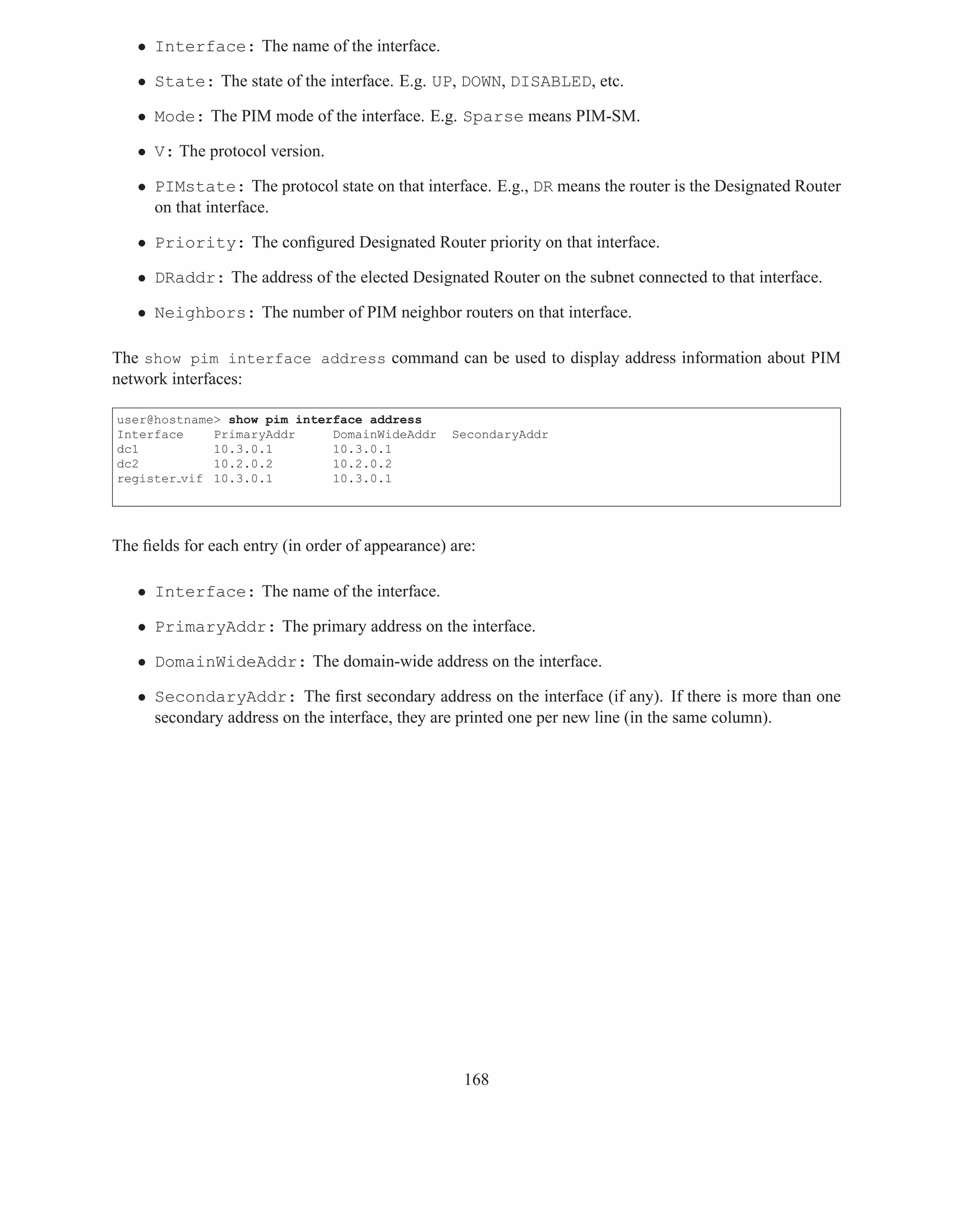 • Interface: The name of the interface.

   • State: The state of the interface. E.g. UP, DOWN, DISABLED, etc.

   • Mode: The PIM mode of the interface. E.g. Sparse means PIM-SM.

   • V: The protocol version.

   • PIMstate: The protocol state on that interface. E.g., DR means the router is the Designated Router
     on that interface.

   • Priority: The conﬁgured Designated Router priority on that interface.

   • DRaddr: The address of the elected Designated Router on the subnet connected to that interface.

   • Neighbors: The number of PIM neighbor routers on that interface.

The show pim interface address command can be used to display address information about PIM
network interfaces:

user@hostname> show pim interface address
Interface    PrimaryAddr     DomainWideAddr       SecondaryAddr
dc1          10.3.0.1        10.3.0.1
dc2          10.2.0.2        10.2.0.2
register vif 10.3.0.1        10.3.0.1




The ﬁelds for each entry (in order of appearance) are:

   • Interface: The name of the interface.

   • PrimaryAddr: The primary address on the interface.

   • DomainWideAddr: The domain-wide address on the interface.

   • SecondaryAddr: The ﬁrst secondary address on the interface (if any). If there is more than one
     secondary address on the interface, they are printed one per new line (in the same column).




                                                    168
 