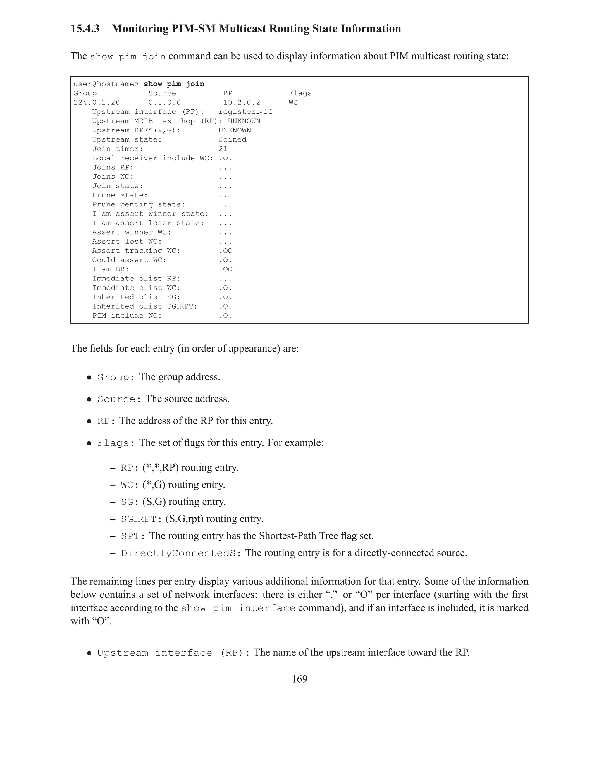 15.4.3   Monitoring PIM-SM Multicast Routing State Information

The show pim join command can be used to display information about PIM multicast routing state:

user@hostname> show pim join
Group            Source         RP                 Flags
224.0.1.20       0.0.0.0        10.2.0.2           WC
    Upstream interface (RP):   register vif
    Upstream MRIB next hop (RP): UNKNOWN
    Upstream RPF’(*,G):        UNKNOWN
    Upstream state:            Joined
    Join timer:                21
    Local receiver include WC: .O.
    Joins RP:                  ...
    Joins WC:                  ...
    Join state:                ...
    Prune state:               ...
    Prune pending state:       ...
    I am assert winner state: ...
    I am assert loser state:   ...
    Assert winner WC:          ...
    Assert lost WC:            ...
    Assert tracking WC:        .OO
    Could assert WC:           .O.
    I am DR:                   .OO
    Immediate olist RP:        ...
    Immediate olist WC:        .O.
    Inherited olist SG:        .O.
    Inherited olist SG RPT:    .O.
    PIM include WC:            .O.



The ﬁelds for each entry (in order of appearance) are:

   • Group: The group address.

   • Source: The source address.

   • RP: The address of the RP for this entry.

   • Flags: The set of ﬂags for this entry. For example:

         – RP: (*,*,RP) routing entry.
         – WC: (*,G) routing entry.
         – SG: (S,G) routing entry.
         – SG RPT: (S,G,rpt) routing entry.
         – SPT: The routing entry has the Shortest-Path Tree ﬂag set.
         – DirectlyConnectedS: The routing entry is for a directly-connected source.

The remaining lines per entry display various additional information for that entry. Some of the information
below contains a set of network interfaces: there is either “.” or “O” per interface (starting with the ﬁrst
interface according to the show pim interface command), and if an interface is included, it is marked
with “O”.

   • Upstream interface (RP): The name of the upstream interface toward the RP.

                                                    169
 
