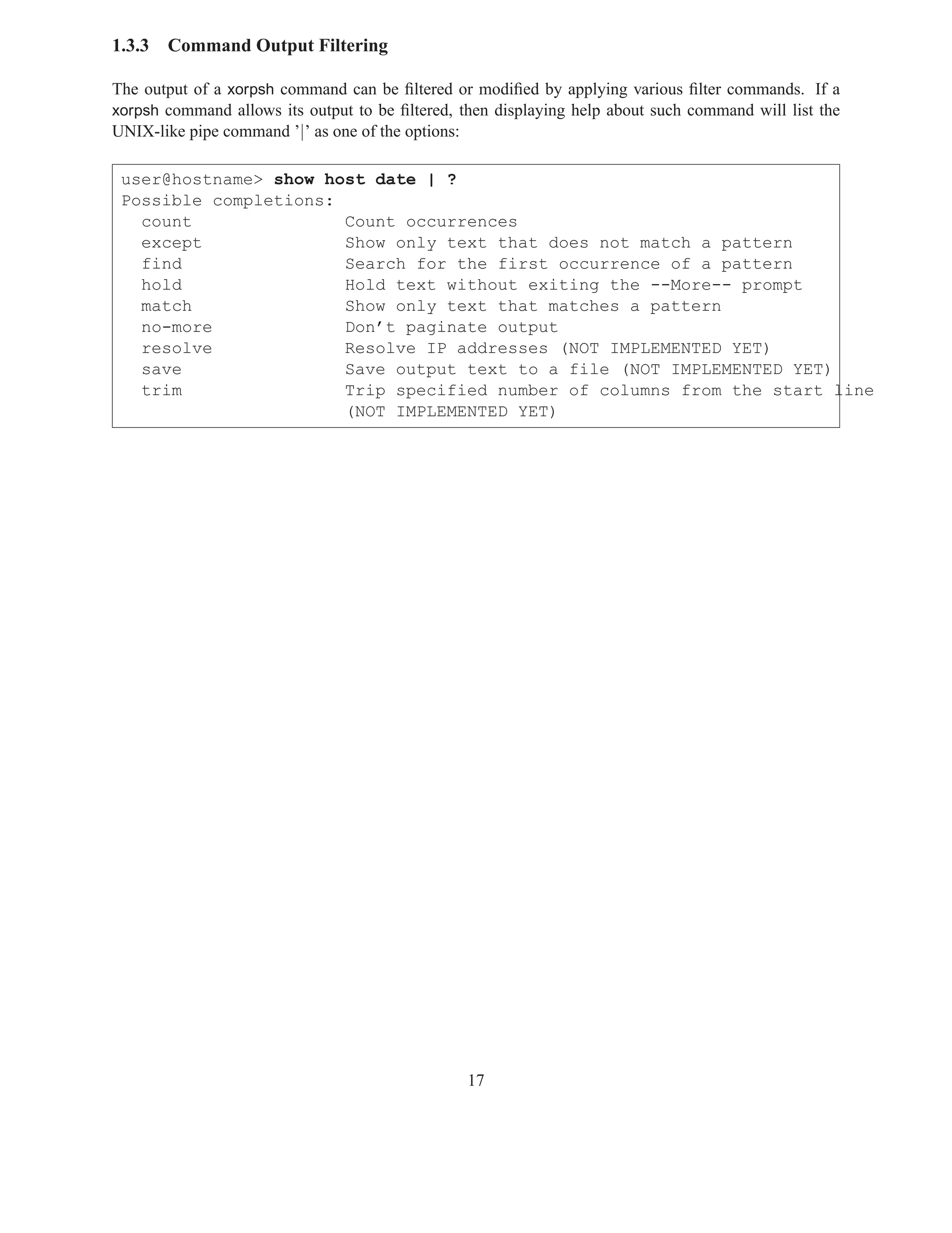 1.3.3   Command Output Filtering

The output of a xorpsh command can be ﬁltered or modiﬁed by applying various ﬁlter commands. If a
xorpsh command allows its output to be ﬁltered, then displaying help about such command will list the
UNIX-like pipe command ’|’ as one of the options:

 user@hostname> show host date | ?
 Possible completions:
   count               Count occurrences
   except              Show only text that does not match a pattern
   find                Search for the first occurrence of a pattern
   hold                Hold text without exiting the --More-- prompt
   match               Show only text that matches a pattern
   no-more             Don’t paginate output
   resolve             Resolve IP addresses (NOT IMPLEMENTED YET)
   save                Save output text to a file (NOT IMPLEMENTED YET)
   trim                Trip specified number of columns from the start line
                       (NOT IMPLEMENTED YET)




                                                    17
 