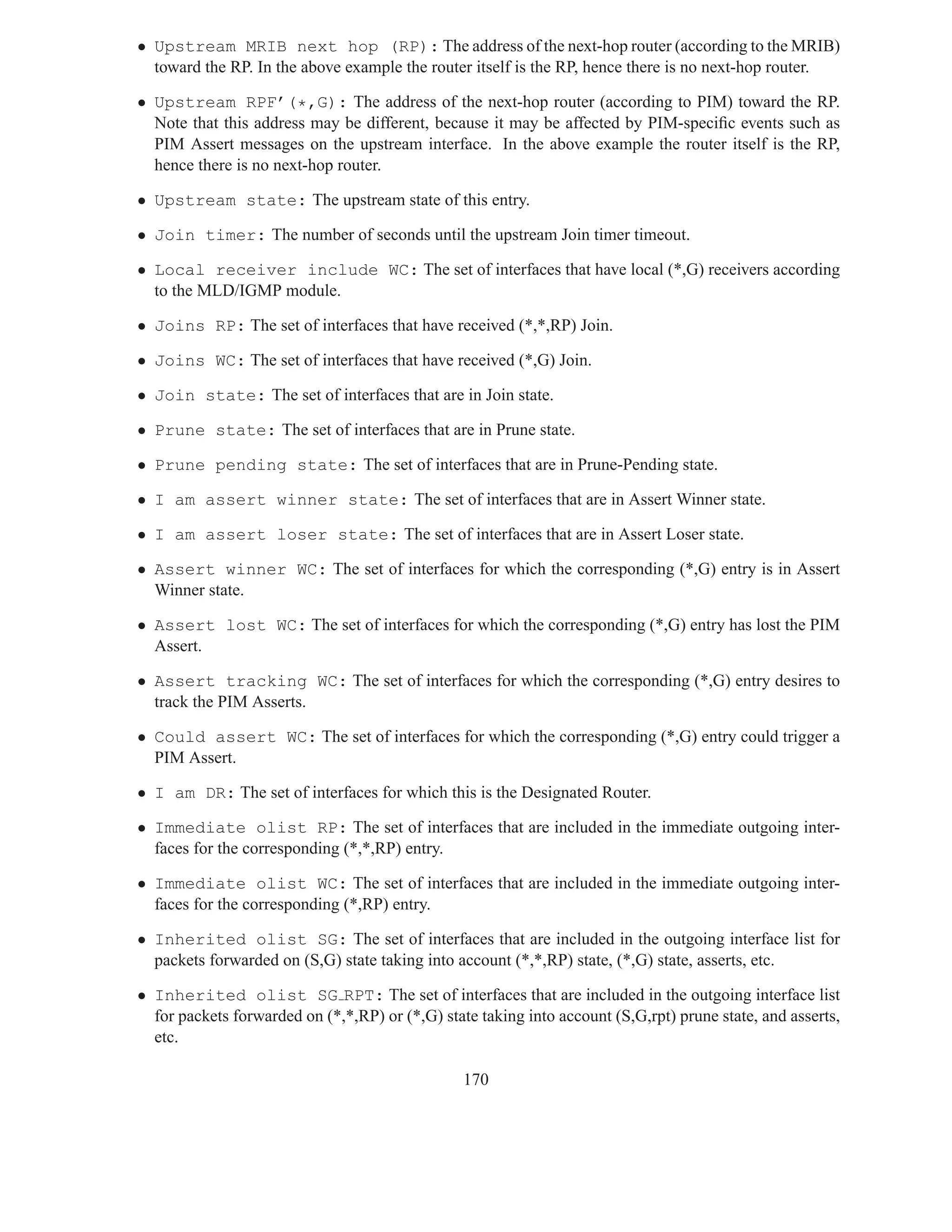 • Upstream MRIB next hop (RP): The address of the next-hop router (according to the MRIB)
  toward the RP. In the above example the router itself is the RP, hence there is no next-hop router.

• Upstream RPF’(*,G): The address of the next-hop router (according to PIM) toward the RP.
  Note that this address may be different, because it may be affected by PIM-speciﬁc events such as
  PIM Assert messages on the upstream interface. In the above example the router itself is the RP,
  hence there is no next-hop router.

• Upstream state: The upstream state of this entry.

• Join timer: The number of seconds until the upstream Join timer timeout.

• Local receiver include WC: The set of interfaces that have local (*,G) receivers according
  to the MLD/IGMP module.

• Joins RP: The set of interfaces that have received (*,*,RP) Join.

• Joins WC: The set of interfaces that have received (*,G) Join.

• Join state: The set of interfaces that are in Join state.

• Prune state: The set of interfaces that are in Prune state.

• Prune pending state: The set of interfaces that are in Prune-Pending state.

• I am assert winner state: The set of interfaces that are in Assert Winner state.

• I am assert loser state: The set of interfaces that are in Assert Loser state.

• Assert winner WC: The set of interfaces for which the corresponding (*,G) entry is in Assert
  Winner state.

• Assert lost WC: The set of interfaces for which the corresponding (*,G) entry has lost the PIM
  Assert.

• Assert tracking WC: The set of interfaces for which the corresponding (*,G) entry desires to
  track the PIM Asserts.

• Could assert WC: The set of interfaces for which the corresponding (*,G) entry could trigger a
  PIM Assert.

• I am DR: The set of interfaces for which this is the Designated Router.

• Immediate olist RP: The set of interfaces that are included in the immediate outgoing inter-
  faces for the corresponding (*,*,RP) entry.

• Immediate olist WC: The set of interfaces that are included in the immediate outgoing inter-
  faces for the corresponding (*,RP) entry.

• Inherited olist SG: The set of interfaces that are included in the outgoing interface list for
  packets forwarded on (S,G) state taking into account (*,*,RP) state, (*,G) state, asserts, etc.

• Inherited olist SG RPT: The set of interfaces that are included in the outgoing interface list
  for packets forwarded on (*,*,RP) or (*,G) state taking into account (S,G,rpt) prune state, and asserts,
  etc.

                                                 170
 