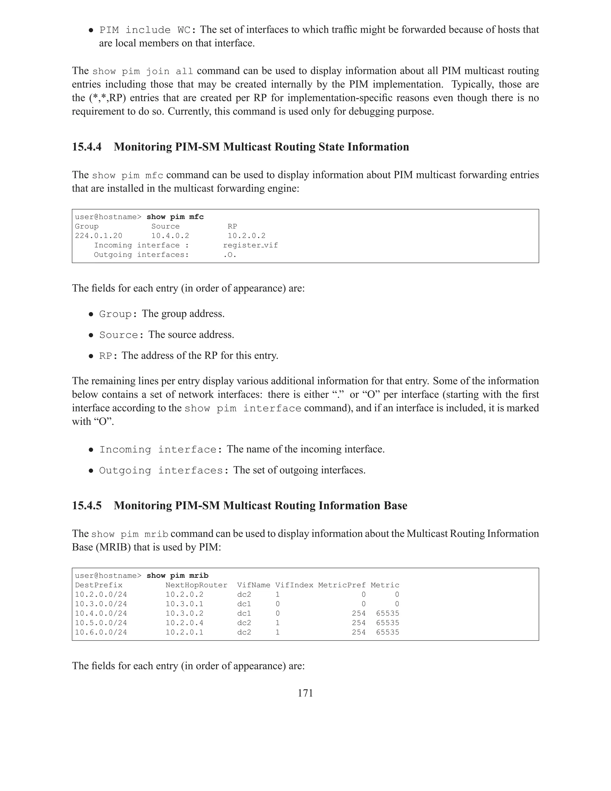 • PIM include WC: The set of interfaces to which trafﬁc might be forwarded because of hosts that
     are local members on that interface.

The show pim join all command can be used to display information about all PIM multicast routing
entries including those that may be created internally by the PIM implementation. Typically, those are
the (*,*,RP) entries that are created per RP for implementation-speciﬁc reasons even though there is no
requirement to do so. Currently, this command is used only for debugging purpose.


15.4.4   Monitoring PIM-SM Multicast Routing State Information

The show pim mfc command can be used to display information about PIM multicast forwarding entries
that are installed in the multicast forwarding engine:

user@hostname> show pim mfc
Group           Source             RP
224.0.1.20      10.4.0.2           10.2.0.2
    Incoming interface :          register vif
    Outgoing interfaces:          .O.



The ﬁelds for each entry (in order of appearance) are:

   • Group: The group address.
   • Source: The source address.
   • RP: The address of the RP for this entry.

The remaining lines per entry display various additional information for that entry. Some of the information
below contains a set of network interfaces: there is either “.” or “O” per interface (starting with the ﬁrst
interface according to the show pim interface command), and if an interface is included, it is marked
with “O”.

   • Incoming interface: The name of the incoming interface.
   • Outgoing interfaces: The set of outgoing interfaces.


15.4.5   Monitoring PIM-SM Multicast Routing Information Base

The show pim mrib command can be used to display information about the Multicast Routing Information
Base (MRIB) that is used by PIM:

user@hostname> show pim mrib
DestPrefix         NextHopRouter      VifName   VifIndex MetricPref Metric
10.2.0.0/24        10.2.0.2           dc2       1                 0      0
10.3.0.0/24        10.3.0.1           dc1       0                 0      0
10.4.0.0/24        10.3.0.2           dc1       0               254 65535
10.5.0.0/24        10.2.0.4           dc2       1               254 65535
10.6.0.0/24        10.2.0.1           dc2       1               254 65535



The ﬁelds for each entry (in order of appearance) are:

                                                    171
 