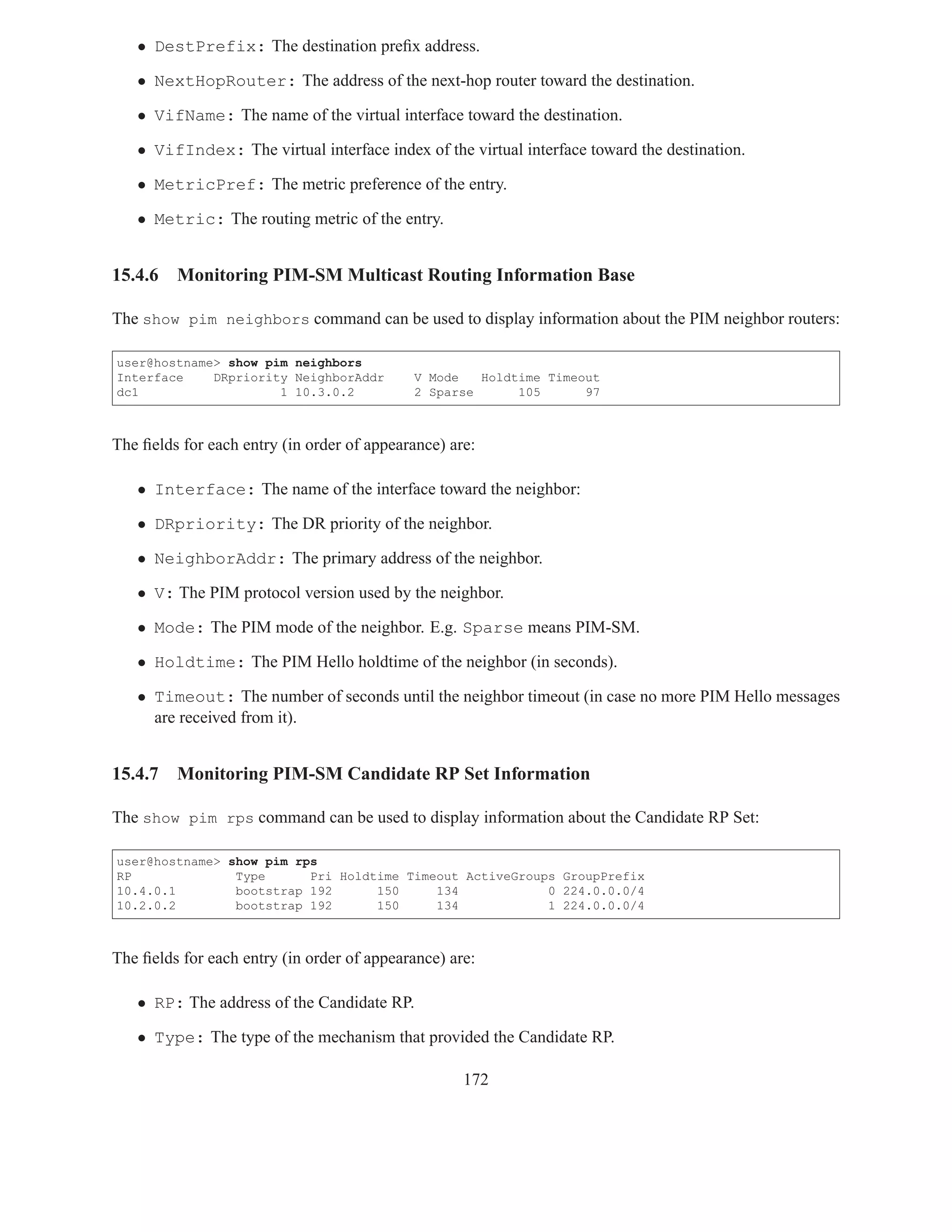 • DestPrefix: The destination preﬁx address.

   • NextHopRouter: The address of the next-hop router toward the destination.

   • VifName: The name of the virtual interface toward the destination.

   • VifIndex: The virtual interface index of the virtual interface toward the destination.

   • MetricPref: The metric preference of the entry.

   • Metric: The routing metric of the entry.


15.4.6   Monitoring PIM-SM Multicast Routing Information Base

The show pim neighbors command can be used to display information about the PIM neighbor routers:

user@hostname> show pim neighbors
Interface    DRpriority NeighborAddr        V Mode   Holdtime Timeout
dc1                   1 10.3.0.2            2 Sparse      105      97



The ﬁelds for each entry (in order of appearance) are:

   • Interface: The name of the interface toward the neighbor:

   • DRpriority: The DR priority of the neighbor.

   • NeighborAddr: The primary address of the neighbor.

   • V: The PIM protocol version used by the neighbor.

   • Mode: The PIM mode of the neighbor. E.g. Sparse means PIM-SM.

   • Holdtime: The PIM Hello holdtime of the neighbor (in seconds).

   • Timeout: The number of seconds until the neighbor timeout (in case no more PIM Hello messages
     are received from it).


15.4.7   Monitoring PIM-SM Candidate RP Set Information

The show pim rps command can be used to display information about the Candidate RP Set:

user@hostname> show pim rps
RP              Type      Pri Holdtime Timeout ActiveGroups GroupPrefix
10.4.0.1        bootstrap 192      150     134            0 224.0.0.0/4
10.2.0.2        bootstrap 192      150     134            1 224.0.0.0/4



The ﬁelds for each entry (in order of appearance) are:

   • RP: The address of the Candidate RP.

   • Type: The type of the mechanism that provided the Candidate RP.

                                                    172
 