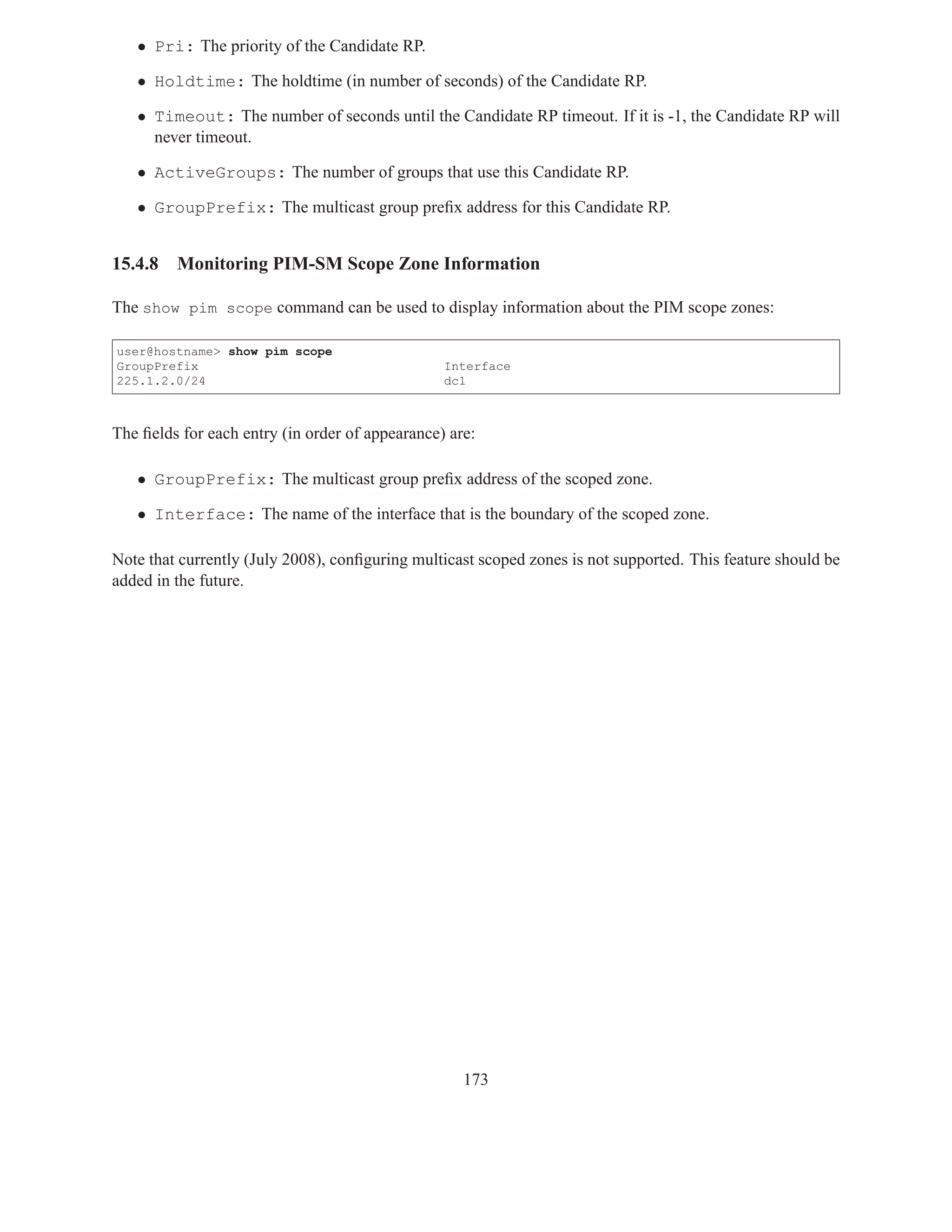 • Pri: The priority of the Candidate RP.

   • Holdtime: The holdtime (in number of seconds) of the Candidate RP.

   • Timeout: The number of seconds until the Candidate RP timeout. If it is -1, the Candidate RP will
     never timeout.

   • ActiveGroups: The number of groups that use this Candidate RP.

   • GroupPrefix: The multicast group preﬁx address for this Candidate RP.


15.4.8   Monitoring PIM-SM Scope Zone Information

The show pim scope command can be used to display information about the PIM scope zones:

user@hostname> show pim scope
GroupPrefix                                      Interface
225.1.2.0/24                                     dc1



The ﬁelds for each entry (in order of appearance) are:

   • GroupPrefix: The multicast group preﬁx address of the scoped zone.

   • Interface: The name of the interface that is the boundary of the scoped zone.

Note that currently (July 2008), conﬁguring multicast scoped zones is not supported. This feature should be
added in the future.




                                                    173
 