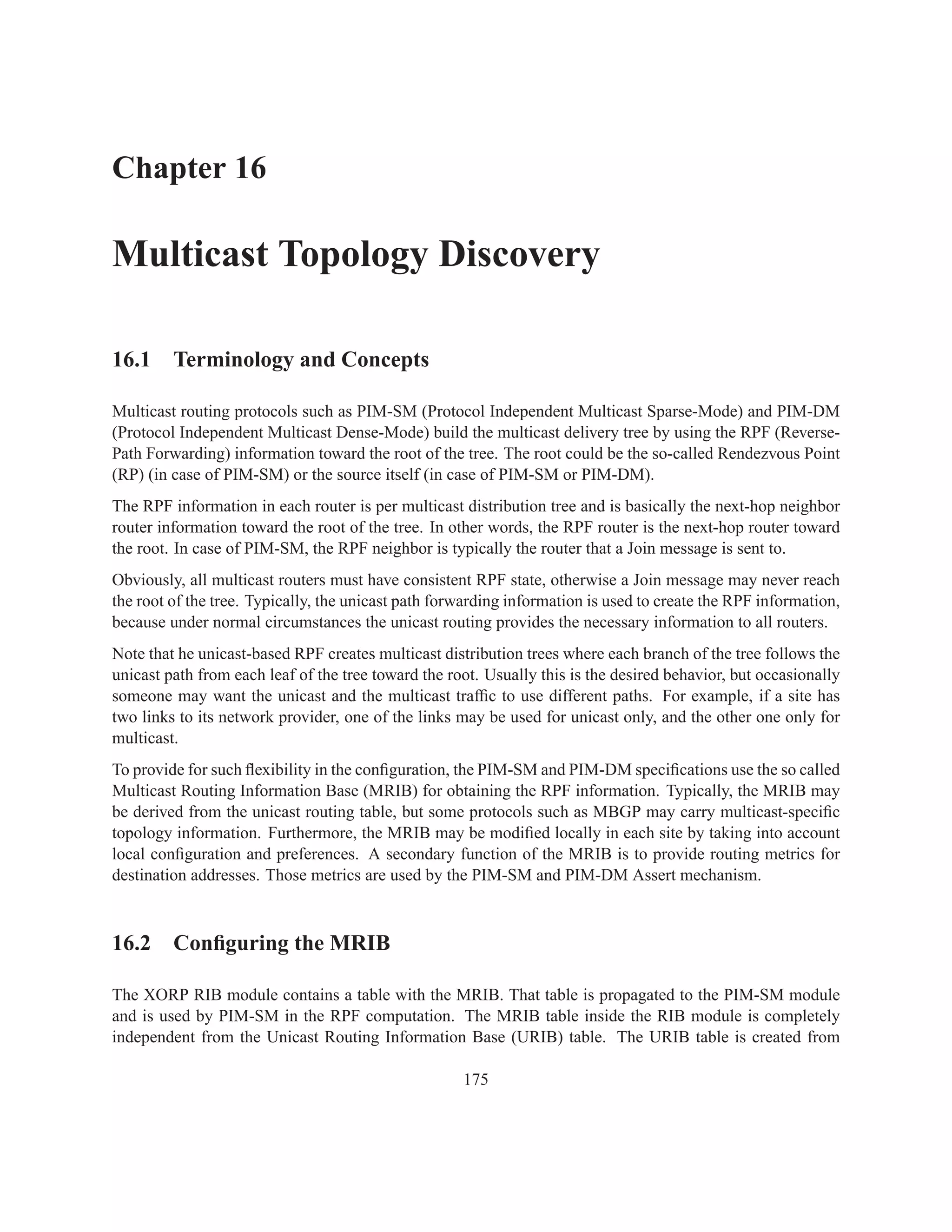 Chapter 16

Multicast Topology Discovery

16.1 Terminology and Concepts

Multicast routing protocols such as PIM-SM (Protocol Independent Multicast Sparse-Mode) and PIM-DM
(Protocol Independent Multicast Dense-Mode) build the multicast delivery tree by using the RPF (Reverse-
Path Forwarding) information toward the root of the tree. The root could be the so-called Rendezvous Point
(RP) (in case of PIM-SM) or the source itself (in case of PIM-SM or PIM-DM).
The RPF information in each router is per multicast distribution tree and is basically the next-hop neighbor
router information toward the root of the tree. In other words, the RPF router is the next-hop router toward
the root. In case of PIM-SM, the RPF neighbor is typically the router that a Join message is sent to.
Obviously, all multicast routers must have consistent RPF state, otherwise a Join message may never reach
the root of the tree. Typically, the unicast path forwarding information is used to create the RPF information,
because under normal circumstances the unicast routing provides the necessary information to all routers.
Note that he unicast-based RPF creates multicast distribution trees where each branch of the tree follows the
unicast path from each leaf of the tree toward the root. Usually this is the desired behavior, but occasionally
someone may want the unicast and the multicast trafﬁc to use different paths. For example, if a site has
two links to its network provider, one of the links may be used for unicast only, and the other one only for
multicast.
To provide for such ﬂexibility in the conﬁguration, the PIM-SM and PIM-DM speciﬁcations use the so called
Multicast Routing Information Base (MRIB) for obtaining the RPF information. Typically, the MRIB may
be derived from the unicast routing table, but some protocols such as MBGP may carry multicast-speciﬁc
topology information. Furthermore, the MRIB may be modiﬁed locally in each site by taking into account
local conﬁguration and preferences. A secondary function of the MRIB is to provide routing metrics for
destination addresses. Those metrics are used by the PIM-SM and PIM-DM Assert mechanism.



16.2 Conﬁguring the MRIB

The XORP RIB module contains a table with the MRIB. That table is propagated to the PIM-SM module
and is used by PIM-SM in the RPF computation. The MRIB table inside the RIB module is completely
independent from the Unicast Routing Information Base (URIB) table. The URIB table is created from

                                                     175
 