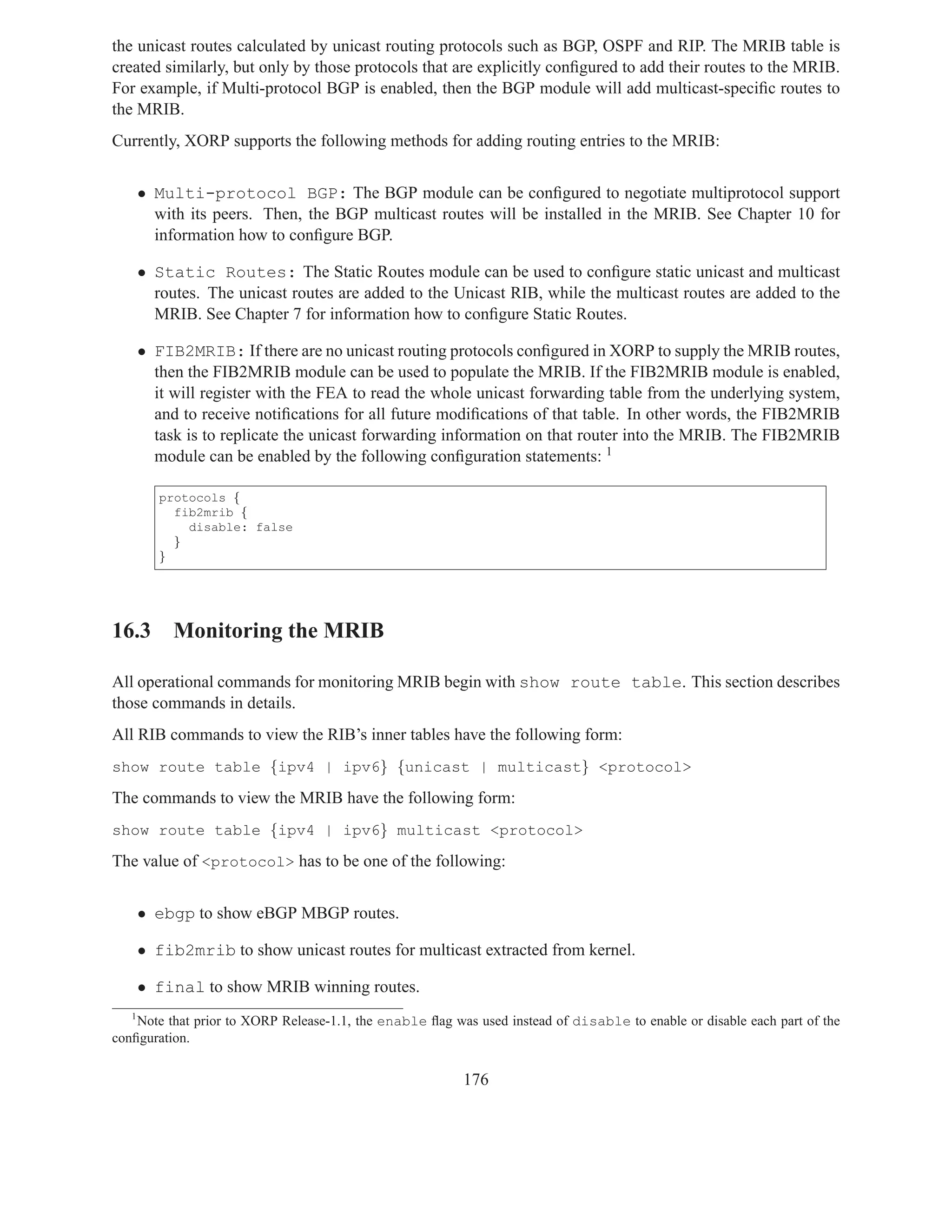 the unicast routes calculated by unicast routing protocols such as BGP, OSPF and RIP. The MRIB table is
created similarly, but only by those protocols that are explicitly conﬁgured to add their routes to the MRIB.
For example, if Multi-protocol BGP is enabled, then the BGP module will add multicast-speciﬁc routes to
the MRIB.
Currently, XORP supports the following methods for adding routing entries to the MRIB:


       • Multi-protocol BGP: The BGP module can be conﬁgured to negotiate multiprotocol support
         with its peers. Then, the BGP multicast routes will be installed in the MRIB. See Chapter 10 for
         information how to conﬁgure BGP.

       • Static Routes: The Static Routes module can be used to conﬁgure static unicast and multicast
         routes. The unicast routes are added to the Unicast RIB, while the multicast routes are added to the
         MRIB. See Chapter 7 for information how to conﬁgure Static Routes.

       • FIB2MRIB: If there are no unicast routing protocols conﬁgured in XORP to supply the MRIB routes,
         then the FIB2MRIB module can be used to populate the MRIB. If the FIB2MRIB module is enabled,
         it will register with the FEA to read the whole unicast forwarding table from the underlying system,
         and to receive notiﬁcations for all future modiﬁcations of that table. In other words, the FIB2MRIB
         task is to replicate the unicast forwarding information on that router into the MRIB. The FIB2MRIB
         module can be enabled by the following conﬁguration statements: 1

          protocols {
            fib2mrib {
              disable: false
            }
          }




16.3 Monitoring the MRIB

All operational commands for monitoring MRIB begin with show route table. This section describes
those commands in details.
All RIB commands to view the RIB’s inner tables have the following form:
show route table {ipv4 | ipv6} {unicast | multicast} <protocol>

The commands to view the MRIB have the following form:
show route table {ipv4 | ipv6} multicast <protocol>

The value of <protocol> has to be one of the following:


       • ebgp to show eBGP MBGP routes.

       • fib2mrib to show unicast routes for multicast extracted from kernel.

       • final to show MRIB winning routes.
   1
    Note that prior to XORP Release-1.1, the enable ﬂag was used instead of disable to enable or disable each part of the
conﬁguration.


                                                          176
 