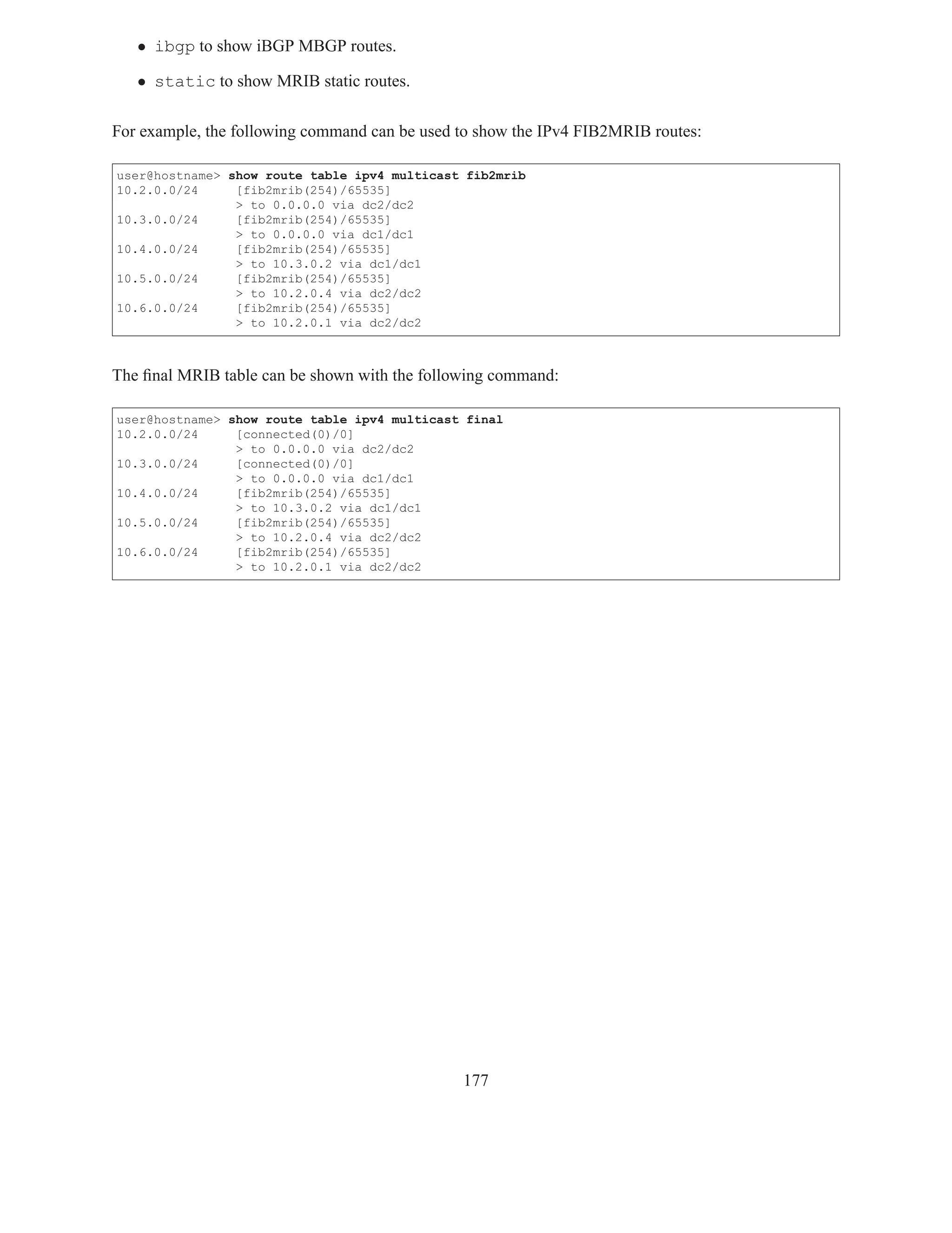 • ibgp to show iBGP MBGP routes.

   • static to show MRIB static routes.

For example, the following command can be used to show the IPv4 FIB2MRIB routes:

user@hostname> show route table ipv4 multicast fib2mrib
10.2.0.0/24     [fib2mrib(254)/65535]
                > to 0.0.0.0 via dc2/dc2
10.3.0.0/24     [fib2mrib(254)/65535]
                > to 0.0.0.0 via dc1/dc1
10.4.0.0/24     [fib2mrib(254)/65535]
                > to 10.3.0.2 via dc1/dc1
10.5.0.0/24     [fib2mrib(254)/65535]
                > to 10.2.0.4 via dc2/dc2
10.6.0.0/24     [fib2mrib(254)/65535]
                > to 10.2.0.1 via dc2/dc2



The ﬁnal MRIB table can be shown with the following command:

user@hostname> show route table ipv4 multicast final
10.2.0.0/24     [connected(0)/0]
                > to 0.0.0.0 via dc2/dc2
10.3.0.0/24     [connected(0)/0]
                > to 0.0.0.0 via dc1/dc1
10.4.0.0/24     [fib2mrib(254)/65535]
                > to 10.3.0.2 via dc1/dc1
10.5.0.0/24     [fib2mrib(254)/65535]
                > to 10.2.0.4 via dc2/dc2
10.6.0.0/24     [fib2mrib(254)/65535]
                > to 10.2.0.1 via dc2/dc2




                                               177
 