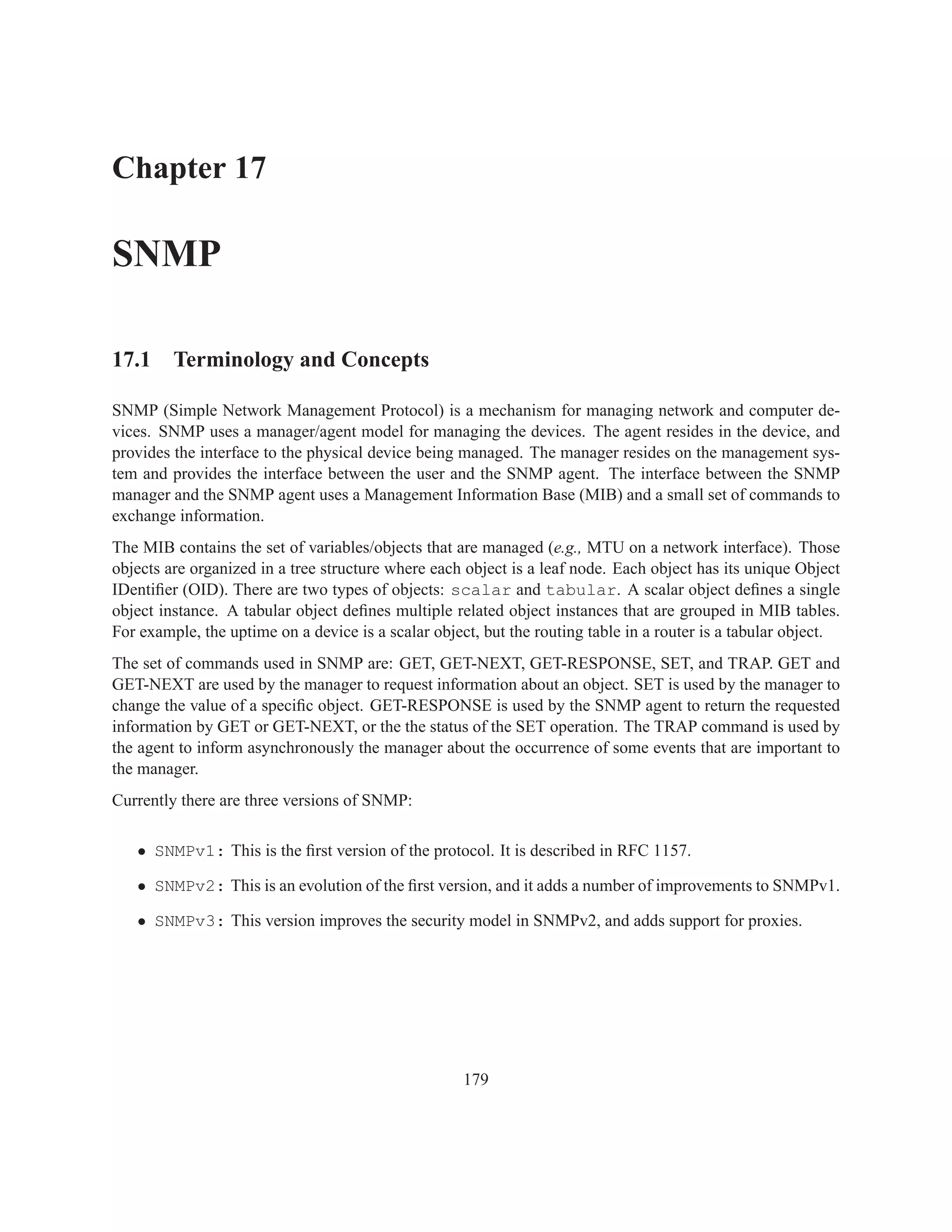Chapter 17

SNMP

17.1 Terminology and Concepts

SNMP (Simple Network Management Protocol) is a mechanism for managing network and computer de-
vices. SNMP uses a manager/agent model for managing the devices. The agent resides in the device, and
provides the interface to the physical device being managed. The manager resides on the management sys-
tem and provides the interface between the user and the SNMP agent. The interface between the SNMP
manager and the SNMP agent uses a Management Information Base (MIB) and a small set of commands to
exchange information.
The MIB contains the set of variables/objects that are managed (e.g., MTU on a network interface). Those
objects are organized in a tree structure where each object is a leaf node. Each object has its unique Object
IDentiﬁer (OID). There are two types of objects: scalar and tabular. A scalar object deﬁnes a single
object instance. A tabular object deﬁnes multiple related object instances that are grouped in MIB tables.
For example, the uptime on a device is a scalar object, but the routing table in a router is a tabular object.
The set of commands used in SNMP are: GET, GET-NEXT, GET-RESPONSE, SET, and TRAP. GET and
GET-NEXT are used by the manager to request information about an object. SET is used by the manager to
change the value of a speciﬁc object. GET-RESPONSE is used by the SNMP agent to return the requested
information by GET or GET-NEXT, or the the status of the SET operation. The TRAP command is used by
the agent to inform asynchronously the manager about the occurrence of some events that are important to
the manager.
Currently there are three versions of SNMP:

   • SNMPv1: This is the ﬁrst version of the protocol. It is described in RFC 1157.

   • SNMPv2: This is an evolution of the ﬁrst version, and it adds a number of improvements to SNMPv1.

   • SNMPv3: This version improves the security model in SNMPv2, and adds support for proxies.




                                                     179
 