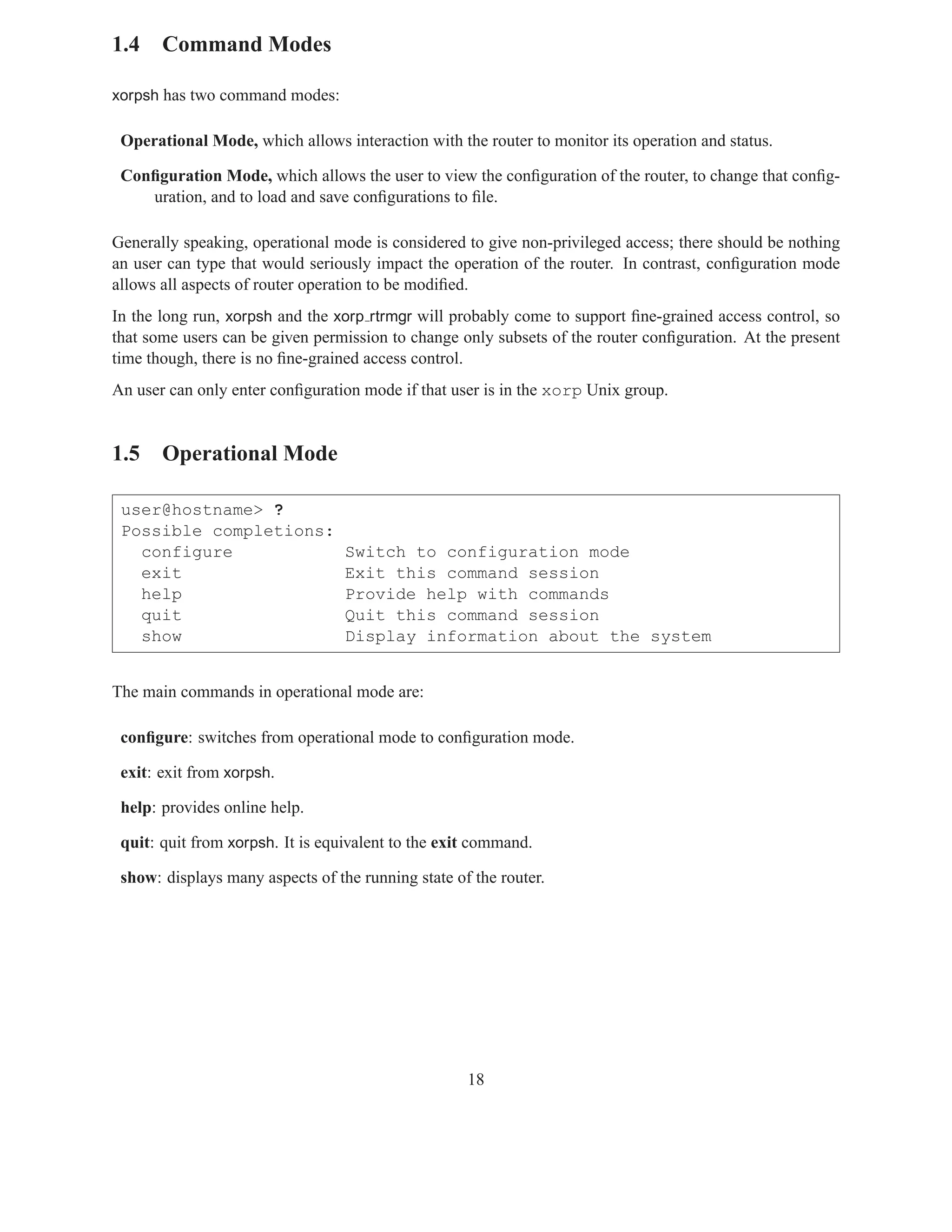 1.4 Command Modes

xorpsh has two command modes:

 Operational Mode, which allows interaction with the router to monitor its operation and status.

 Conﬁguration Mode, which allows the user to view the conﬁguration of the router, to change that conﬁg-
    uration, and to load and save conﬁgurations to ﬁle.

Generally speaking, operational mode is considered to give non-privileged access; there should be nothing
an user can type that would seriously impact the operation of the router. In contrast, conﬁguration mode
allows all aspects of router operation to be modiﬁed.
In the long run, xorpsh and the xorp rtrmgr will probably come to support ﬁne-grained access control, so
that some users can be given permission to change only subsets of the router conﬁguration. At the present
time though, there is no ﬁne-grained access control.
An user can only enter conﬁguration mode if that user is in the xorp Unix group.


1.5 Operational Mode

 user@hostname> ?
 Possible completions:
   configure                      Switch to configuration mode
   exit                           Exit this command session
   help                           Provide help with commands
   quit                           Quit this command session
   show                           Display information about the system


The main commands in operational mode are:

 conﬁgure: switches from operational mode to conﬁguration mode.

 exit: exit from xorpsh.

 help: provides online help.

 quit: quit from xorpsh. It is equivalent to the exit command.

 show: displays many aspects of the running state of the router.




                                                    18
 