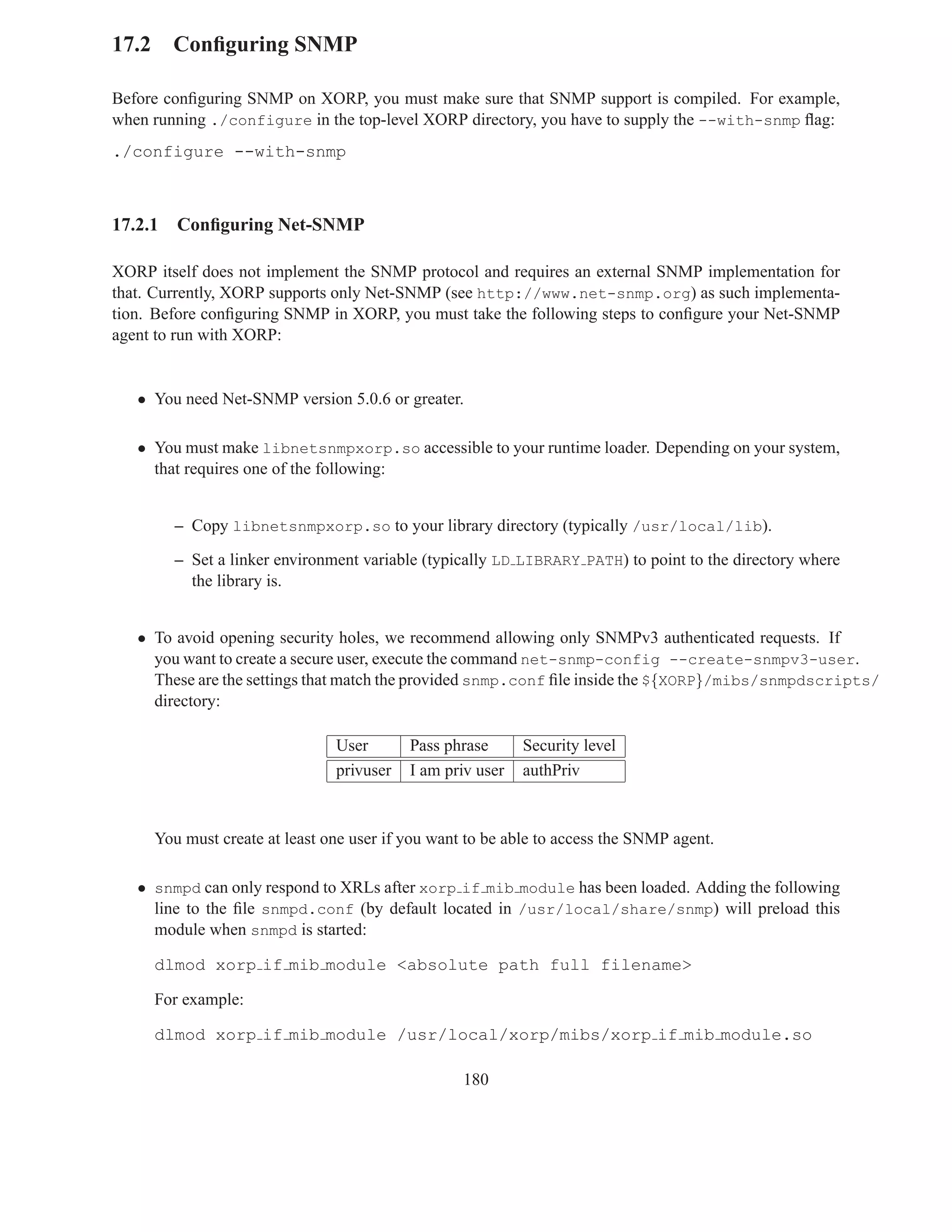 17.2 Conﬁguring SNMP

Before conﬁguring SNMP on XORP, you must make sure that SNMP support is compiled. For example,
when running ./configure in the top-level XORP directory, you have to supply the --with-snmp ﬂag:
./configure --with-snmp



17.2.1   Conﬁguring Net-SNMP

XORP itself does not implement the SNMP protocol and requires an external SNMP implementation for
that. Currently, XORP supports only Net-SNMP (see http://www.net-snmp.org) as such implementa-
tion. Before conﬁguring SNMP in XORP, you must take the following steps to conﬁgure your Net-SNMP
agent to run with XORP:


   • You need Net-SNMP version 5.0.6 or greater.

   • You must make libnetsnmpxorp.so accessible to your runtime loader. Depending on your system,
     that requires one of the following:


         – Copy libnetsnmpxorp.so to your library directory (typically /usr/local/lib).

         – Set a linker environment variable (typically LD LIBRARY PATH) to point to the directory where
           the library is.


   • To avoid opening security holes, we recommend allowing only SNMPv3 authenticated requests. If
     you want to create a secure user, execute the command net-snmp-config --create-snmpv3-user.
     These are the settings that match the provided snmp.conf ﬁle inside the ${XORP}/mibs/snmpdscripts/
     directory:

                                User       Pass phrase      Security level
                                privuser   I am priv user   authPriv



     You must create at least one user if you want to be able to access the SNMP agent.

   • snmpd can only respond to XRLs after xorp if mib module has been loaded. Adding the following
     line to the ﬁle snmpd.conf (by default located in /usr/local/share/snmp) will preload this
     module when snmpd is started:

     dlmod xorp if mib module <absolute path full filename>

     For example:

     dlmod xorp if mib module /usr/local/xorp/mibs/xorp if mib module.so

                                                  180
 