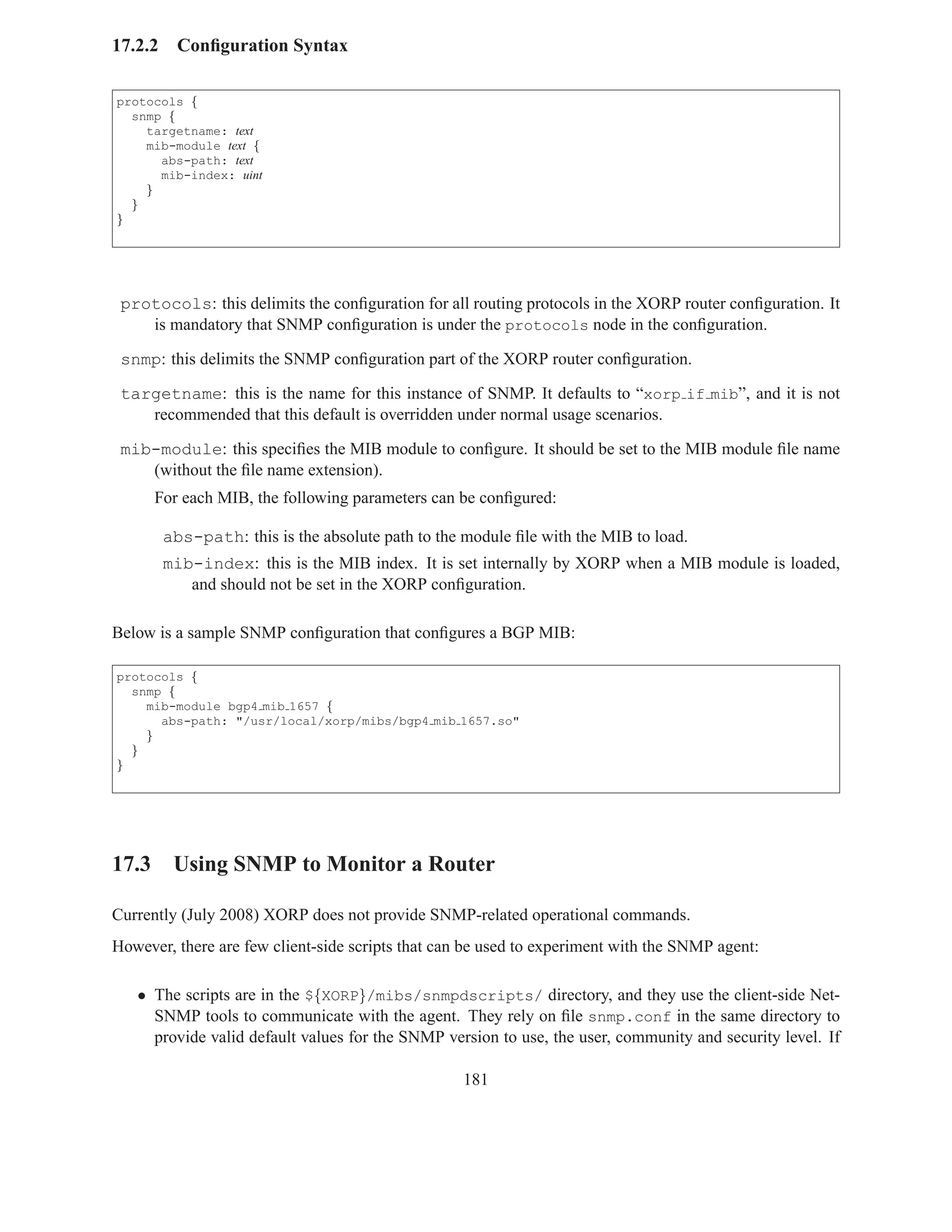 17.2.2     Conﬁguration Syntax

protocols {
  snmp {
    targetname: text
    mib-module text {
      abs-path: text
      mib-index: uint
    }
  }
}




 protocols: this delimits the conﬁguration for all routing protocols in the XORP router conﬁguration. It
    is mandatory that SNMP conﬁguration is under the protocols node in the conﬁguration.

 snmp: this delimits the SNMP conﬁguration part of the XORP router conﬁguration.

 targetname: this is the name for this instance of SNMP. It defaults to “xorp if mib”, and it is not
    recommended that this default is overridden under normal usage scenarios.

 mib-module: this speciﬁes the MIB module to conﬁgure. It should be set to the MIB module ﬁle name
    (without the ﬁle name extension).
      For each MIB, the following parameters can be conﬁgured:

         abs-path: this is the absolute path to the module ﬁle with the MIB to load.
         mib-index: this is the MIB index. It is set internally by XORP when a MIB module is loaded,
            and should not be set in the XORP conﬁguration.

Below is a sample SNMP conﬁguration that conﬁgures a BGP MIB:

protocols {
  snmp {
    mib-module bgp4 mib 1657 {
      abs-path: "/usr/local/xorp/mibs/bgp4 mib 1657.so"
    }
  }
}




17.3 Using SNMP to Monitor a Router

Currently (July 2008) XORP does not provide SNMP-related operational commands.
However, there are few client-side scripts that can be used to experiment with the SNMP agent:

   • The scripts are in the ${XORP}/mibs/snmpdscripts/ directory, and they use the client-side Net-
     SNMP tools to communicate with the agent. They rely on ﬁle snmp.conf in the same directory to
     provide valid default values for the SNMP version to use, the user, community and security level. If

                                                   181
 