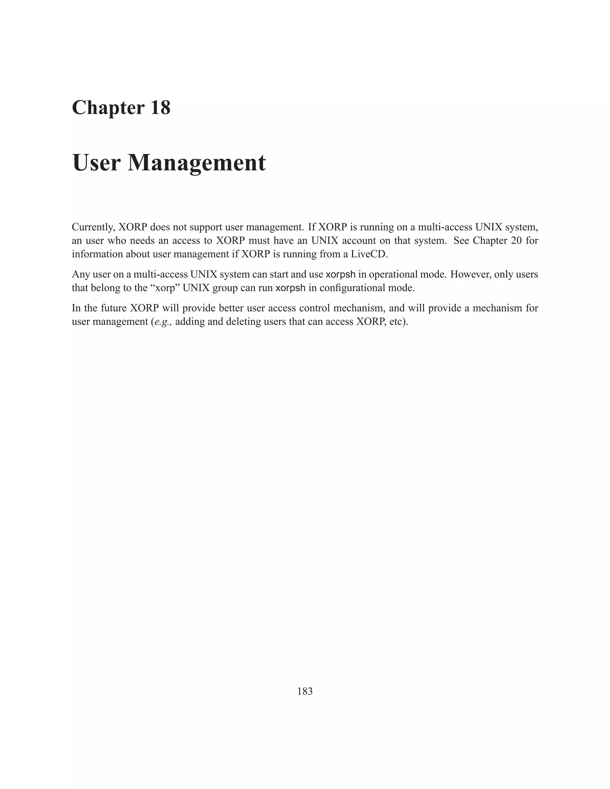 Chapter 18

User Management

Currently, XORP does not support user management. If XORP is running on a multi-access UNIX system,
an user who needs an access to XORP must have an UNIX account on that system. See Chapter 20 for
information about user management if XORP is running from a LiveCD.
Any user on a multi-access UNIX system can start and use xorpsh in operational mode. However, only users
that belong to the “xorp” UNIX group can run xorpsh in conﬁgurational mode.
In the future XORP will provide better user access control mechanism, and will provide a mechanism for
user management (e.g., adding and deleting users that can access XORP, etc).




                                                  183
 