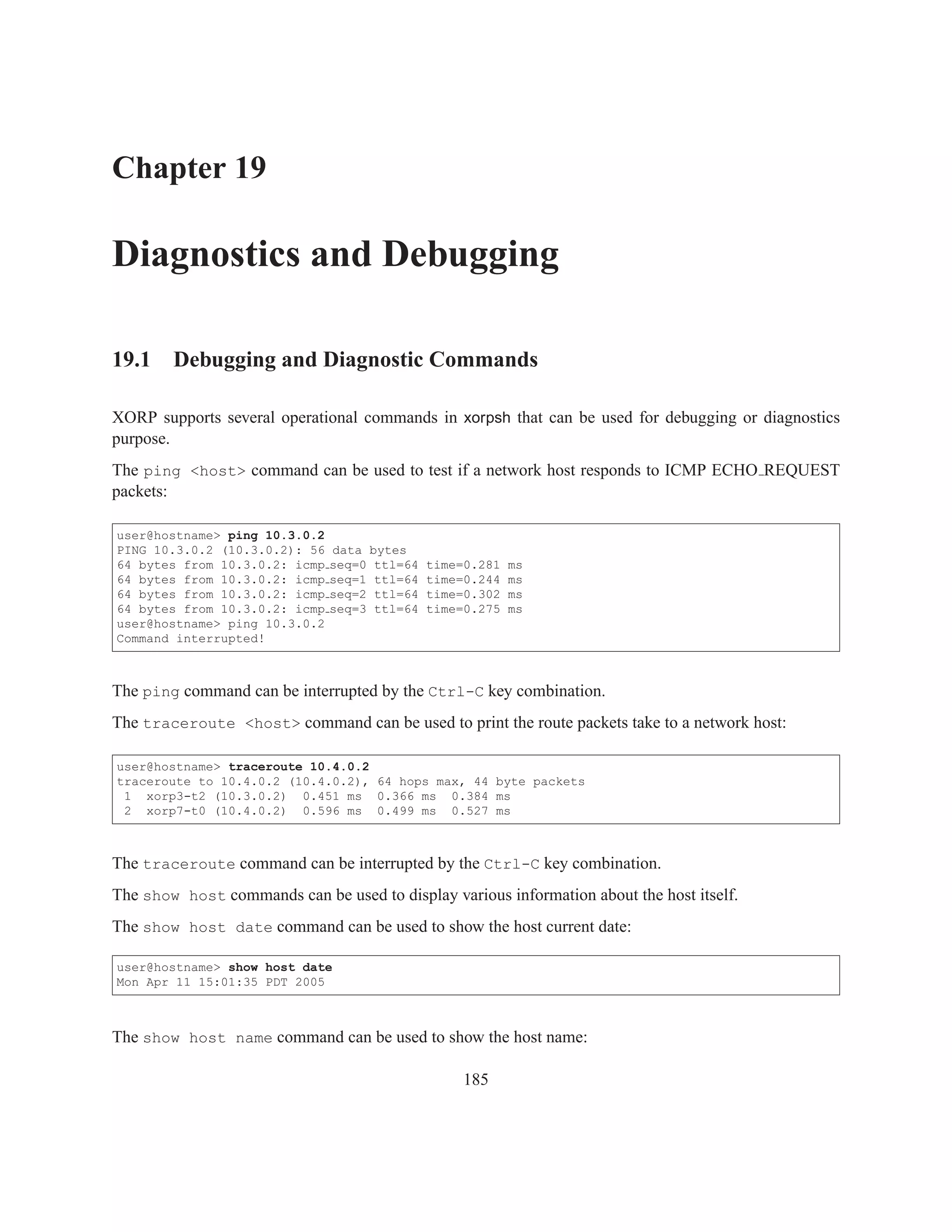 Chapter 19

Diagnostics and Debugging

19.1 Debugging and Diagnostic Commands

XORP supports several operational commands in xorpsh that can be used for debugging or diagnostics
purpose.
The ping <host> command can be used to test if a network host responds to ICMP ECHO REQUEST
packets:

user@hostname> ping 10.3.0.2
PING 10.3.0.2 (10.3.0.2): 56   data bytes
64 bytes from 10.3.0.2: icmp   seq=0 ttl=64   time=0.281   ms
64 bytes from 10.3.0.2: icmp   seq=1 ttl=64   time=0.244   ms
64 bytes from 10.3.0.2: icmp   seq=2 ttl=64   time=0.302   ms
64 bytes from 10.3.0.2: icmp   seq=3 ttl=64   time=0.275   ms
user@hostname> ping 10.3.0.2
Command interrupted!



The ping command can be interrupted by the Ctrl-C key combination.
The traceroute <host> command can be used to print the route packets take to a network host:

user@hostname> traceroute 10.4.0.2
traceroute to 10.4.0.2 (10.4.0.2), 64 hops max, 44 byte packets
 1 xorp3-t2 (10.3.0.2) 0.451 ms 0.366 ms 0.384 ms
 2 xorp7-t0 (10.4.0.2) 0.596 ms 0.499 ms 0.527 ms



The traceroute command can be interrupted by the Ctrl-C key combination.
The show host commands can be used to display various information about the host itself.
The show host date command can be used to show the host current date:

user@hostname> show host date
Mon Apr 11 15:01:35 PDT 2005



The show host name command can be used to show the host name:

                                                  185
 