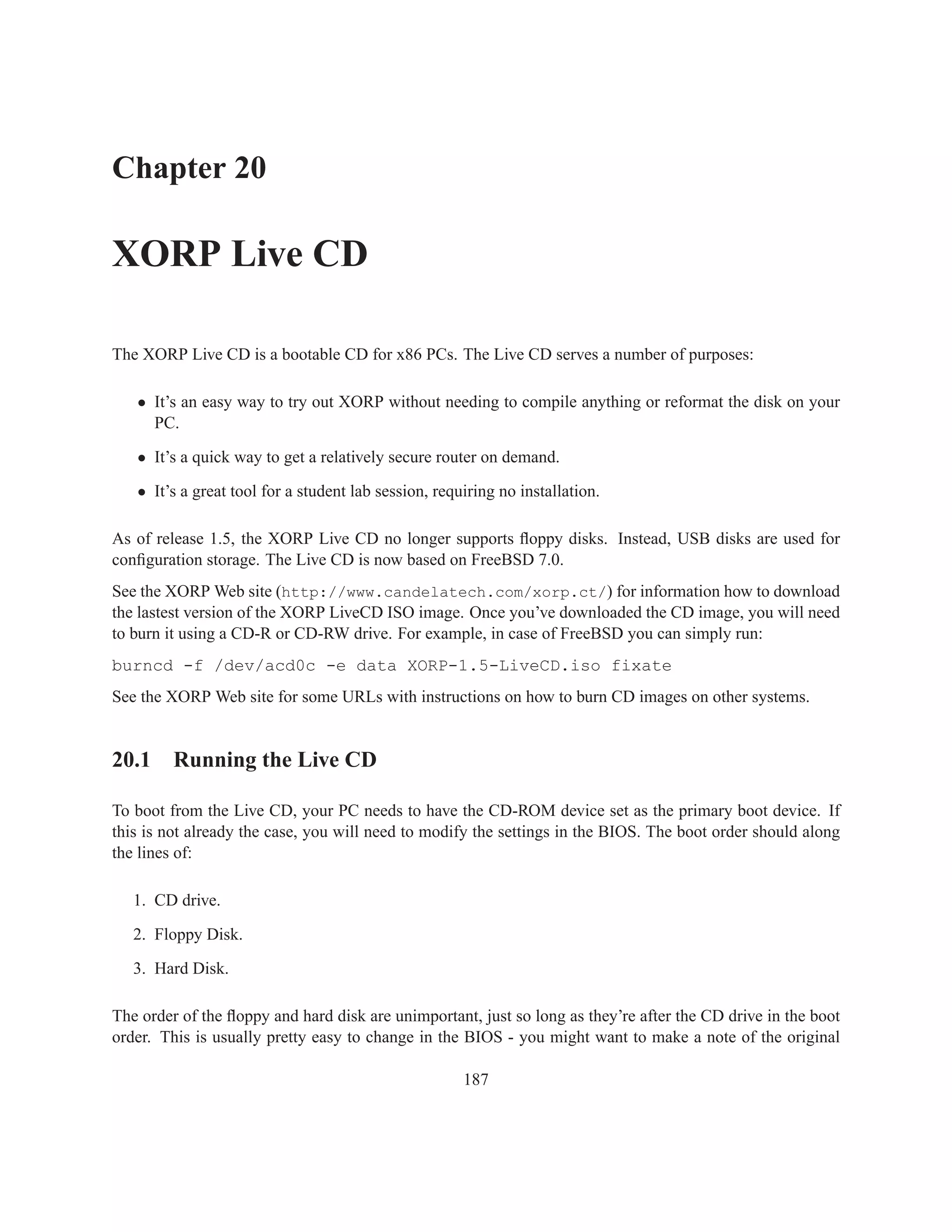 Chapter 20

XORP Live CD

The XORP Live CD is a bootable CD for x86 PCs. The Live CD serves a number of purposes:

   • It’s an easy way to try out XORP without needing to compile anything or reformat the disk on your
     PC.

   • It’s a quick way to get a relatively secure router on demand.

   • It’s a great tool for a student lab session, requiring no installation.

As of release 1.5, the XORP Live CD no longer supports ﬂoppy disks. Instead, USB disks are used for
conﬁguration storage. The Live CD is now based on FreeBSD 7.0.
See the XORP Web site (http://www.candelatech.com/xorp.ct/) for information how to download
the lastest version of the XORP LiveCD ISO image. Once you’ve downloaded the CD image, you will need
to burn it using a CD-R or CD-RW drive. For example, in case of FreeBSD you can simply run:
burncd -f /dev/acd0c -e data XORP-1.5-LiveCD.iso fixate
See the XORP Web site for some URLs with instructions on how to burn CD images on other systems.


20.1 Running the Live CD

To boot from the Live CD, your PC needs to have the CD-ROM device set as the primary boot device. If
this is not already the case, you will need to modify the settings in the BIOS. The boot order should along
the lines of:

   1. CD drive.

   2. Floppy Disk.

   3. Hard Disk.

The order of the ﬂoppy and hard disk are unimportant, just so long as they’re after the CD drive in the boot
order. This is usually pretty easy to change in the BIOS - you might want to make a note of the original

                                                      187
 