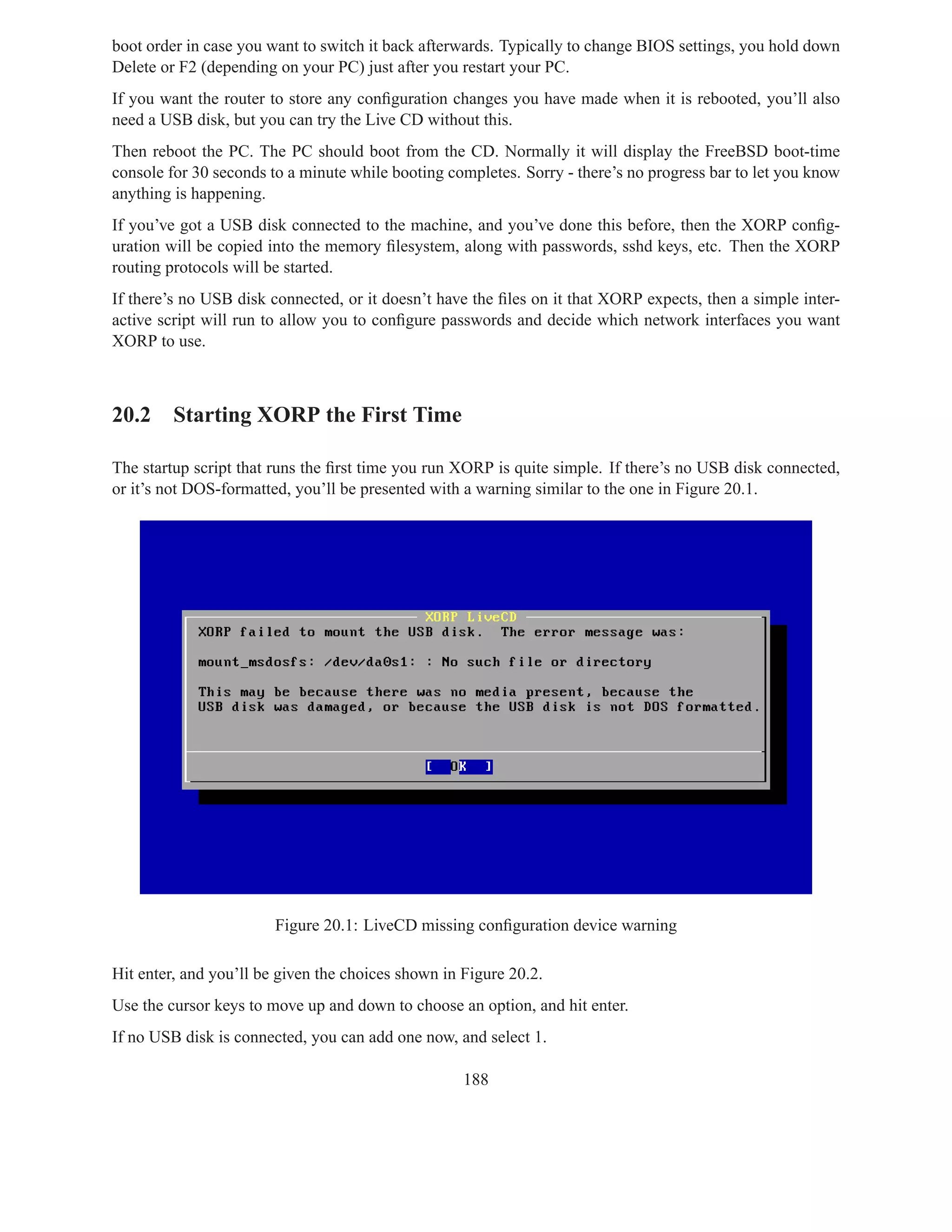 boot order in case you want to switch it back afterwards. Typically to change BIOS settings, you hold down
Delete or F2 (depending on your PC) just after you restart your PC.
If you want the router to store any conﬁguration changes you have made when it is rebooted, you’ll also
need a USB disk, but you can try the Live CD without this.
Then reboot the PC. The PC should boot from the CD. Normally it will display the FreeBSD boot-time
console for 30 seconds to a minute while booting completes. Sorry - there’s no progress bar to let you know
anything is happening.
If you’ve got a USB disk connected to the machine, and you’ve done this before, then the XORP conﬁg-
uration will be copied into the memory ﬁlesystem, along with passwords, sshd keys, etc. Then the XORP
routing protocols will be started.
If there’s no USB disk connected, or it doesn’t have the ﬁles on it that XORP expects, then a simple inter-
active script will run to allow you to conﬁgure passwords and decide which network interfaces you want
XORP to use.



20.2 Starting XORP the First Time

The startup script that runs the ﬁrst time you run XORP is quite simple. If there’s no USB disk connected,
or it’s not DOS-formatted, you’ll be presented with a warning similar to the one in Figure 20.1.




                        Figure 20.1: LiveCD missing conﬁguration device warning

Hit enter, and you’ll be given the choices shown in Figure 20.2.
Use the cursor keys to move up and down to choose an option, and hit enter.
If no USB disk is connected, you can add one now, and select 1.

                                                    188
 