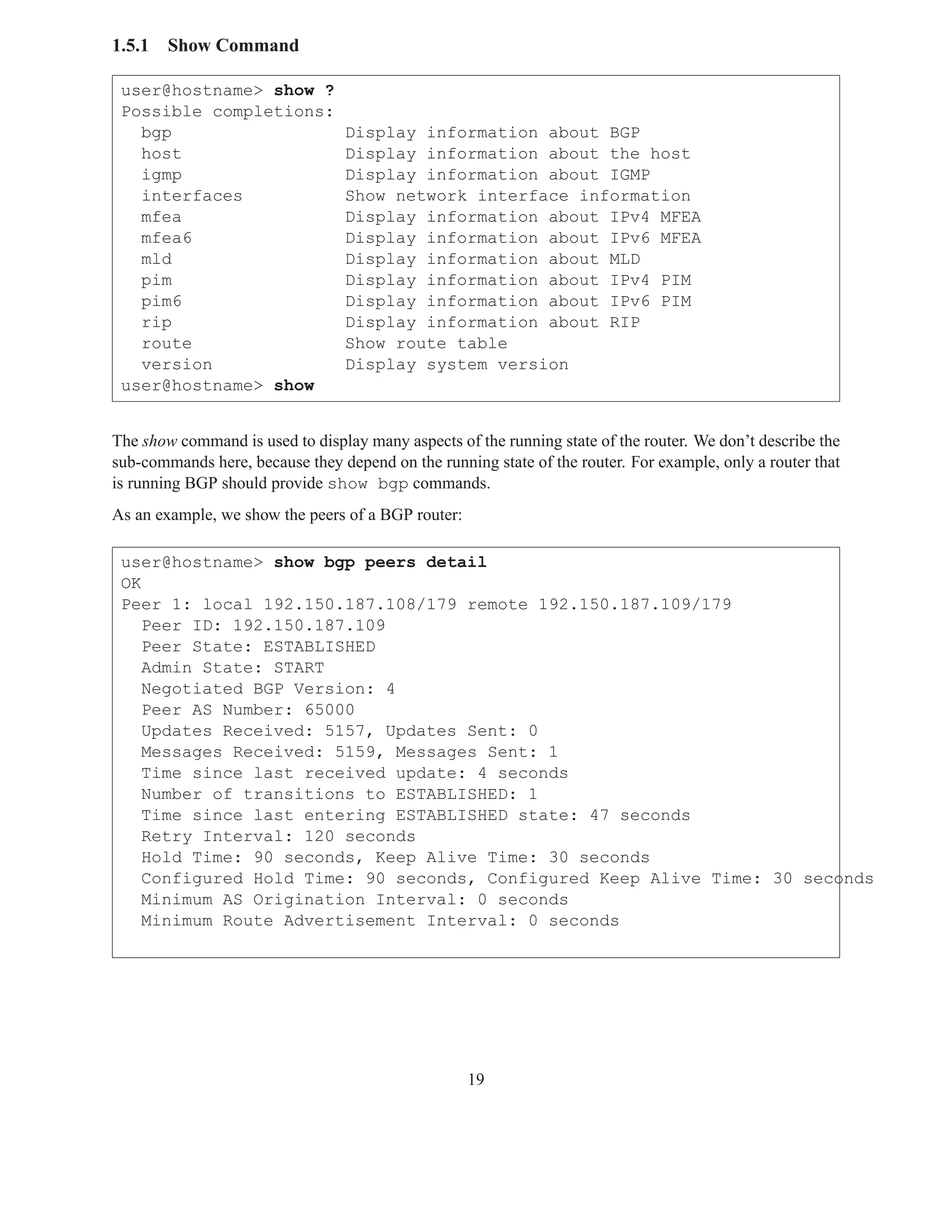1.5.1   Show Command

 user@hostname> show ?
 Possible completions:
   bgp                           Display information about BGP
   host                          Display information about the host
   igmp                          Display information about IGMP
   interfaces                    Show network interface information
   mfea                          Display information about IPv4 MFEA
   mfea6                         Display information about IPv6 MFEA
   mld                           Display information about MLD
   pim                           Display information about IPv4 PIM
   pim6                          Display information about IPv6 PIM
   rip                           Display information about RIP
   route                         Show route table
   version                       Display system version
 user@hostname> show


The show command is used to display many aspects of the running state of the router. We don’t describe the
sub-commands here, because they depend on the running state of the router. For example, only a router that
is running BGP should provide show bgp commands.
As an example, we show the peers of a BGP router:

 user@hostname> show bgp peers detail
 OK
 Peer 1: local 192.150.187.108/179 remote 192.150.187.109/179
    Peer ID: 192.150.187.109
    Peer State: ESTABLISHED
    Admin State: START
    Negotiated BGP Version: 4
    Peer AS Number: 65000
    Updates Received: 5157, Updates Sent: 0
    Messages Received: 5159, Messages Sent: 1
    Time since last received update: 4 seconds
    Number of transitions to ESTABLISHED: 1
    Time since last entering ESTABLISHED state: 47 seconds
    Retry Interval: 120 seconds
    Hold Time: 90 seconds, Keep Alive Time: 30 seconds
    Configured Hold Time: 90 seconds, Configured Keep Alive Time: 30 seconds
    Minimum AS Origination Interval: 0 seconds
    Minimum Route Advertisement Interval: 0 seconds




                                                    19
 