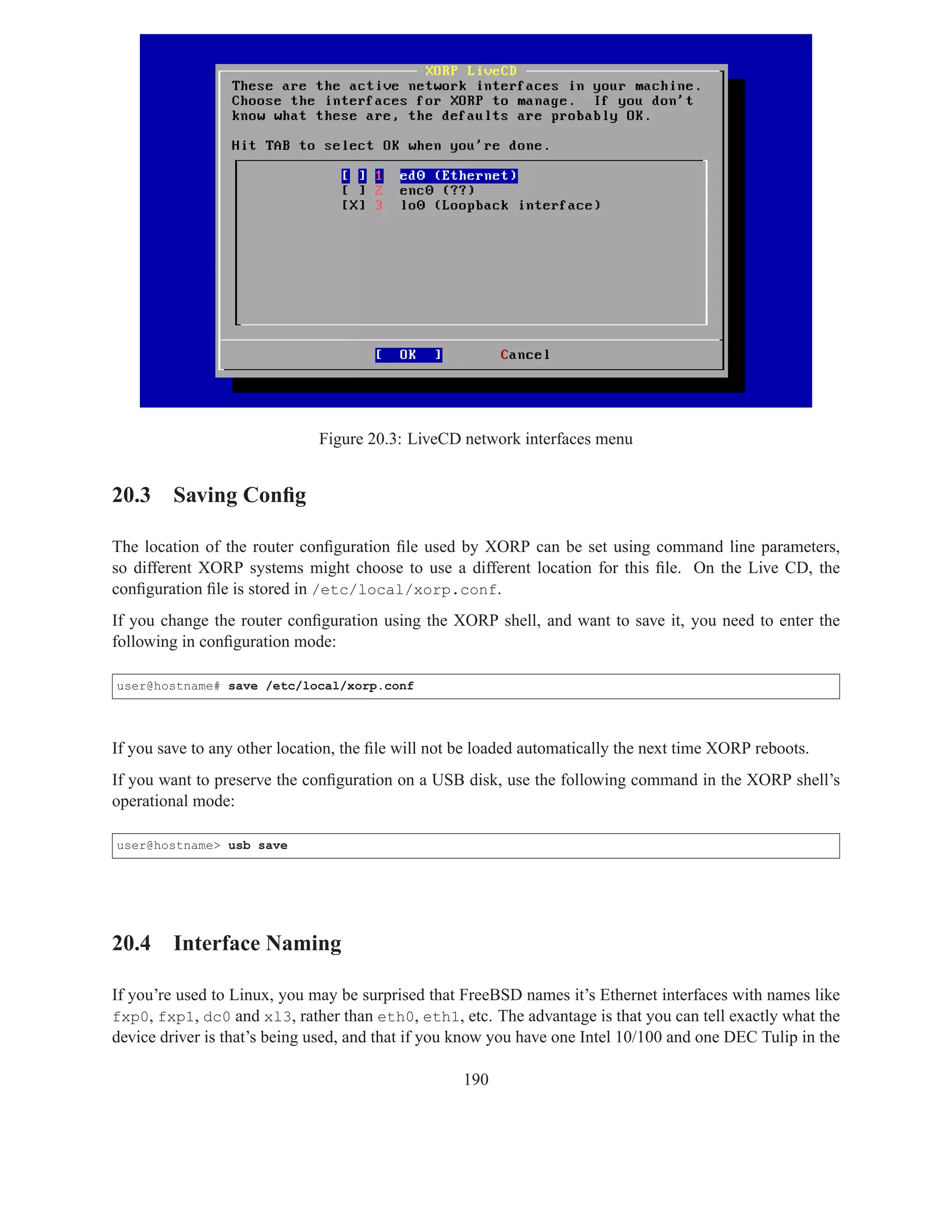 Figure 20.3: LiveCD network interfaces menu


20.3 Saving Conﬁg

The location of the router conﬁguration ﬁle used by XORP can be set using command line parameters,
so different XORP systems might choose to use a different location for this ﬁle. On the Live CD, the
conﬁguration ﬁle is stored in /etc/local/xorp.conf.
If you change the router conﬁguration using the XORP shell, and want to save it, you need to enter the
following in conﬁguration mode:

user@hostname# save /etc/local/xorp.conf




If you save to any other location, the ﬁle will not be loaded automatically the next time XORP reboots.
If you want to preserve the conﬁguration on a USB disk, use the following command in the XORP shell’s
operational mode:

user@hostname> usb save




20.4 Interface Naming

If you’re used to Linux, you may be surprised that FreeBSD names it’s Ethernet interfaces with names like
fxp0, fxp1, dc0 and xl3, rather than eth0, eth1, etc. The advantage is that you can tell exactly what the
device driver is that’s being used, and that if you know you have one Intel 10/100 and one DEC Tulip in the

                                                   190
 