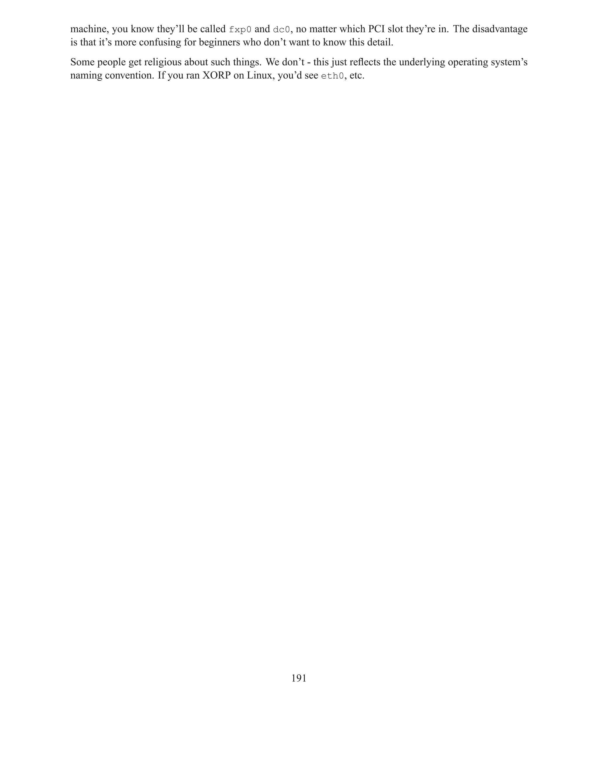 machine, you know they’ll be called fxp0 and dc0, no matter which PCI slot they’re in. The disadvantage
is that it’s more confusing for beginners who don’t want to know this detail.
Some people get religious about such things. We don’t - this just reﬂects the underlying operating system’s
naming convention. If you ran XORP on Linux, you’d see eth0, etc.




                                                   191
 