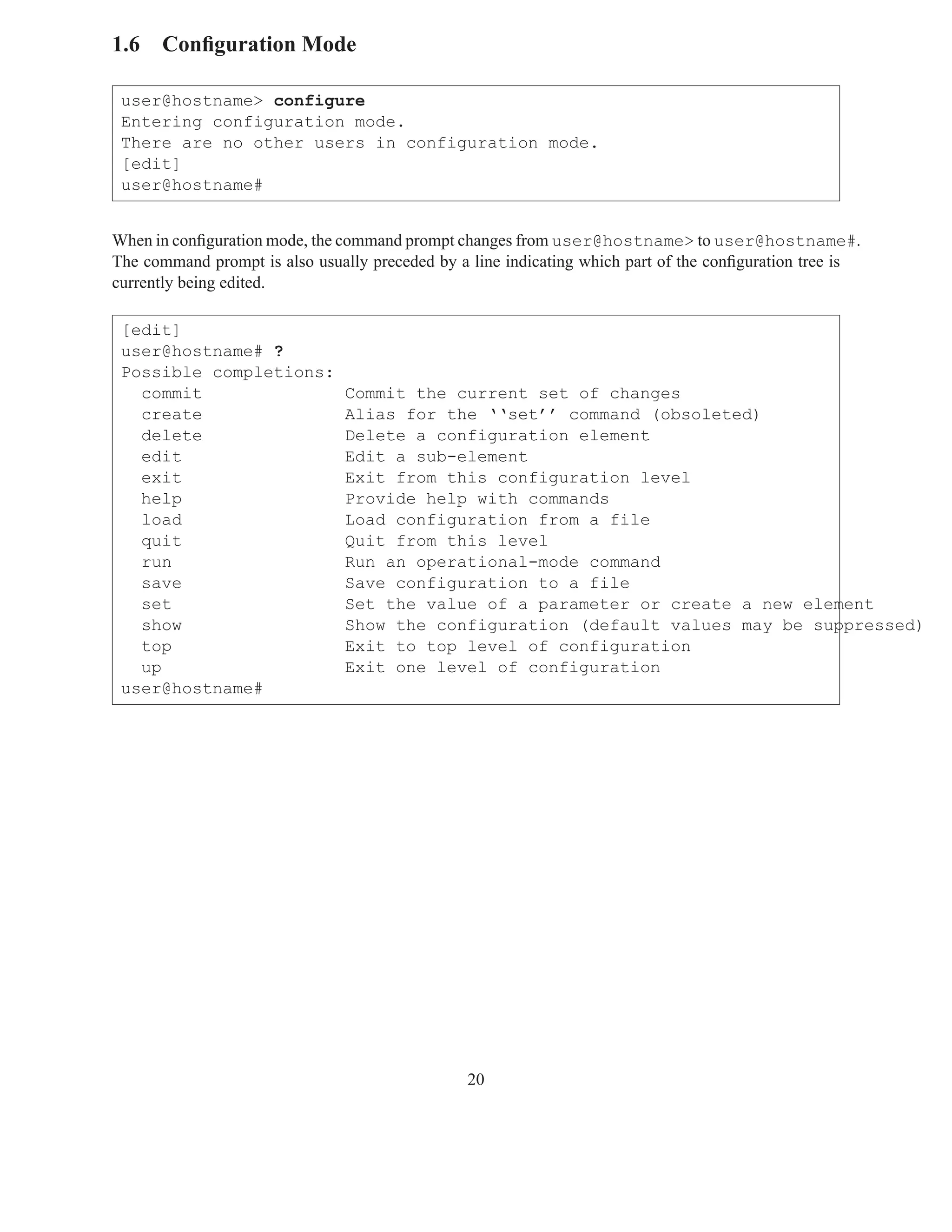 1.6 Conﬁguration Mode

 user@hostname> configure
 Entering configuration mode.
 There are no other users in configuration mode.
 [edit]
 user@hostname#


When in conﬁguration mode, the command prompt changes from user@hostname> to user@hostname#.
The command prompt is also usually preceded by a line indicating which part of the conﬁguration tree is
currently being edited.

 [edit]
 user@hostname# ?
 Possible completions:
   commit                       Commit the current set of changes
   create                       Alias for the ‘‘set’’ command (obsoleted)
   delete                       Delete a configuration element
   edit                         Edit a sub-element
   exit                         Exit from this configuration level
   help                         Provide help with commands
   load                         Load configuration from a file
   quit                         Quit from this level
   run                          Run an operational-mode command
   save                         Save configuration to a file
   set                          Set the value of a parameter or create a new element
   show                         Show the configuration (default values may be suppressed)
   top                          Exit to top level of configuration
   up                           Exit one level of configuration
 user@hostname#




                                                20
 