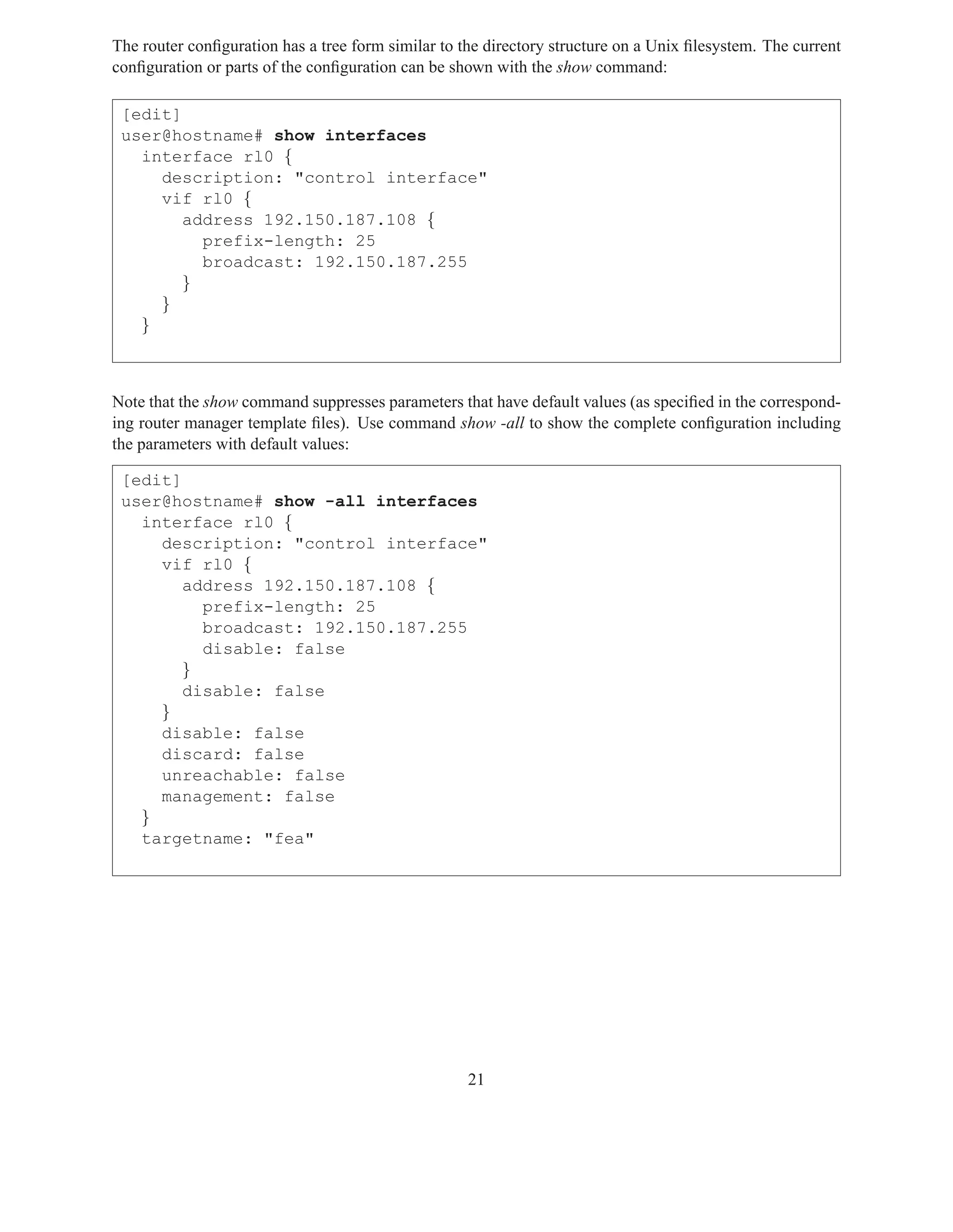 The router conﬁguration has a tree form similar to the directory structure on a Unix ﬁlesystem. The current
conﬁguration or parts of the conﬁguration can be shown with the show command:

 [edit]
 user@hostname# show interfaces
   interface rl0 {
     description: "control interface"
     vif rl0 {
        address 192.150.187.108 {
          prefix-length: 25
          broadcast: 192.150.187.255
        }
     }
   }



Note that the show command suppresses parameters that have default values (as speciﬁed in the correspond-
ing router manager template ﬁles). Use command show -all to show the complete conﬁguration including
the parameters with default values:

 [edit]
 user@hostname# show -all interfaces
   interface rl0 {
     description: "control interface"
     vif rl0 {
        address 192.150.187.108 {
          prefix-length: 25
          broadcast: 192.150.187.255
          disable: false
        }
        disable: false
     }
     disable: false
     discard: false
     unreachable: false
     management: false
   }
   targetname: "fea"




                                                    21
 