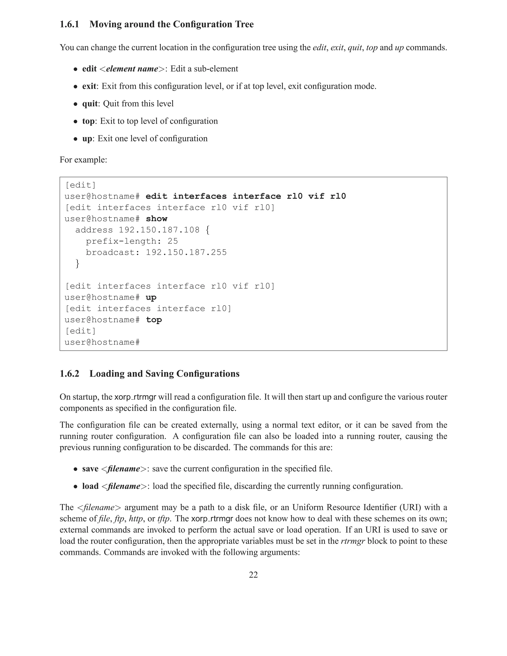 1.6.1   Moving around the Conﬁguration Tree

You can change the current location in the conﬁguration tree using the edit, exit, quit, top and up commands.

   • edit <element name>: Edit a sub-element
   • exit: Exit from this conﬁguration level, or if at top level, exit conﬁguration mode.
   • quit: Quit from this level
   • top: Exit to top level of conﬁguration
   • up: Exit one level of conﬁguration

For example:

 [edit]
 user@hostname# edit interfaces interface rl0 vif rl0
 [edit interfaces interface rl0 vif rl0]
 user@hostname# show
   address 192.150.187.108 {
     prefix-length: 25
     broadcast: 192.150.187.255
   }

 [edit interfaces interface rl0 vif rl0]
 user@hostname# up
 [edit interfaces interface rl0]
 user@hostname# top
 [edit]
 user@hostname#


1.6.2   Loading and Saving Conﬁgurations

On startup, the xorp rtrmgr will read a conﬁguration ﬁle. It will then start up and conﬁgure the various router
components as speciﬁed in the conﬁguration ﬁle.
The conﬁguration ﬁle can be created externally, using a normal text editor, or it can be saved from the
running router conﬁguration. A conﬁguration ﬁle can also be loaded into a running router, causing the
previous running conﬁguration to be discarded. The commands for this are:

   • save <ﬁlename>: save the current conﬁguration in the speciﬁed ﬁle.
   • load <ﬁlename>: load the speciﬁed ﬁle, discarding the currently running conﬁguration.

The <ﬁlename> argument may be a path to a disk ﬁle, or an Uniform Resource Identiﬁer (URI) with a
scheme of ﬁle, ftp, http, or tftp. The xorp rtrmgr does not know how to deal with these schemes on its own;
external commands are invoked to perform the actual save or load operation. If an URI is used to save or
load the router conﬁguration, then the appropriate variables must be set in the rtrmgr block to point to these
commands. Commands are invoked with the following arguments:

                                                      22
 