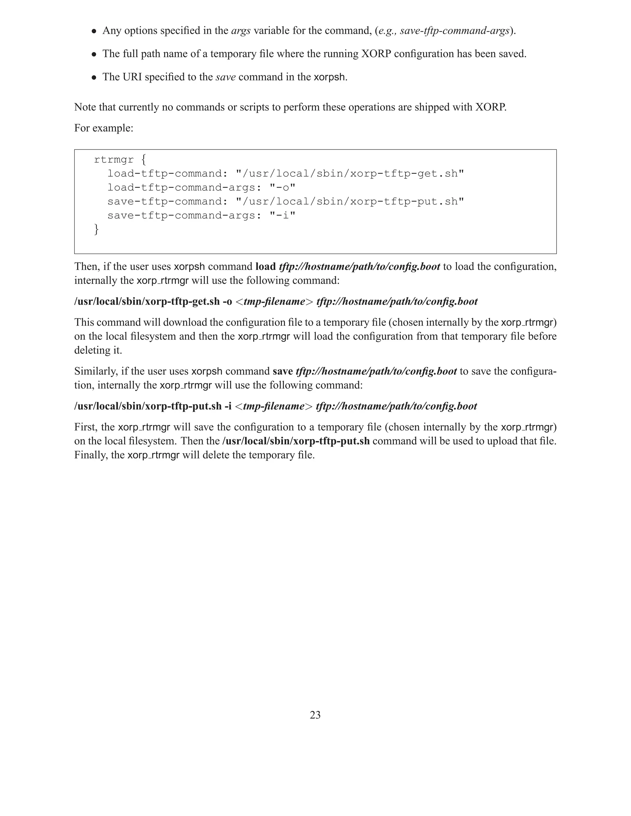 • Any options speciﬁed in the args variable for the command, (e.g., save-tftp-command-args).

   • The full path name of a temporary ﬁle where the running XORP conﬁguration has been saved.

   • The URI speciﬁed to the save command in the xorpsh.

Note that currently no commands or scripts to perform these operations are shipped with XORP.
For example:

    rtrmgr {
      load-tftp-command: "/usr/local/sbin/xorp-tftp-get.sh"
      load-tftp-command-args: "-o"
      save-tftp-command: "/usr/local/sbin/xorp-tftp-put.sh"
      save-tftp-command-args: "-i"
    }


Then, if the user uses xorpsh command load tftp://hostname/path/to/conﬁg.boot to load the conﬁguration,
internally the xorp rtrmgr will use the following command:
/usr/local/sbin/xorp-tftp-get.sh -o <tmp-ﬁlename> tftp://hostname/path/to/conﬁg.boot
This command will download the conﬁguration ﬁle to a temporary ﬁle (chosen internally by the xorp rtrmgr)
on the local ﬁlesystem and then the xorp rtrmgr will load the conﬁguration from that temporary ﬁle before
deleting it.
Similarly, if the user uses xorpsh command save tftp://hostname/path/to/conﬁg.boot to save the conﬁgura-
tion, internally the xorp rtrmgr will use the following command:
/usr/local/sbin/xorp-tftp-put.sh -i <tmp-ﬁlename> tftp://hostname/path/to/conﬁg.boot
First, the xorp rtrmgr will save the conﬁguration to a temporary ﬁle (chosen internally by the xorp rtrmgr)
on the local ﬁlesystem. Then the /usr/local/sbin/xorp-tftp-put.sh command will be used to upload that ﬁle.
Finally, the xorp rtrmgr will delete the temporary ﬁle.




                                                    23
 