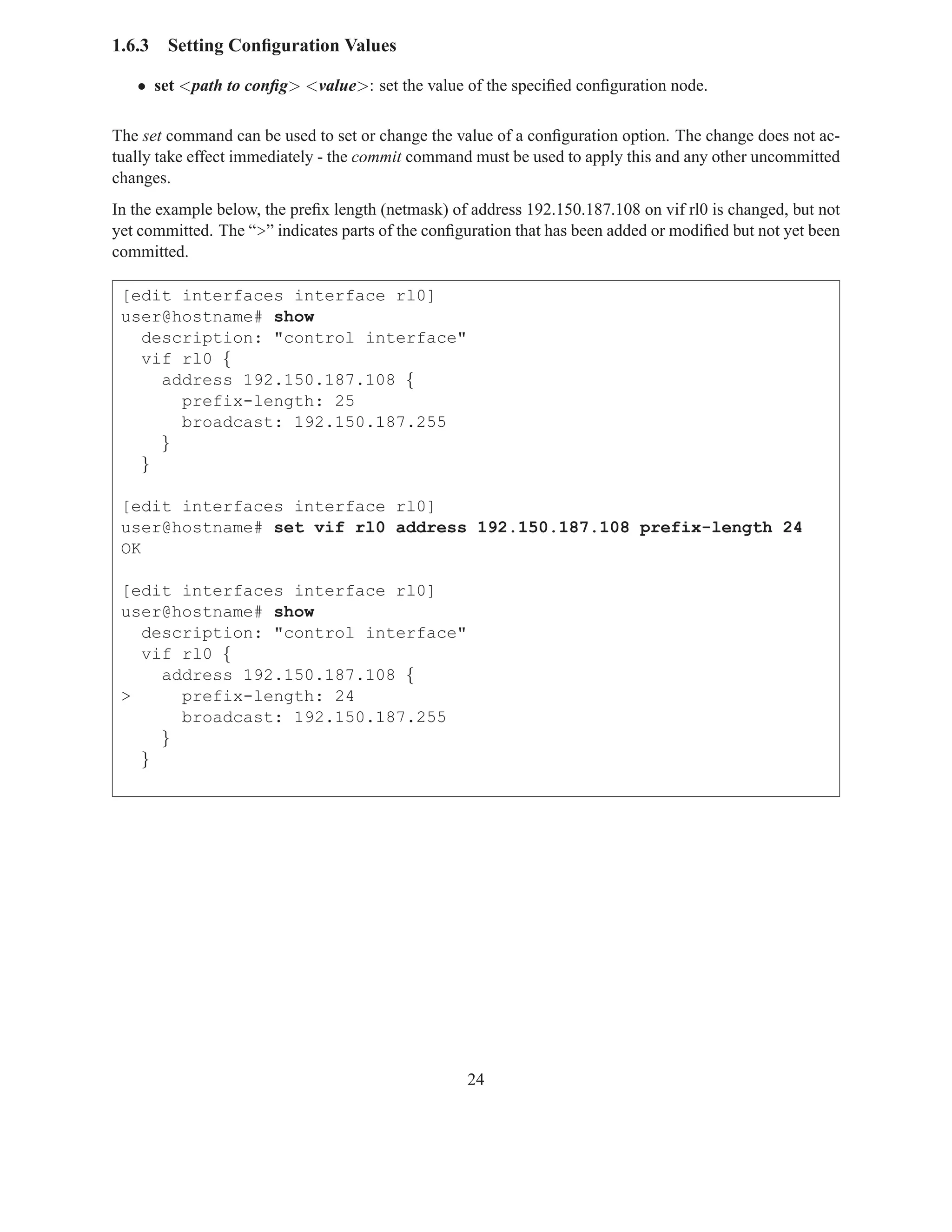 1.6.3   Setting Conﬁguration Values

   • set <path to conﬁg> <value>: set the value of the speciﬁed conﬁguration node.

The set command can be used to set or change the value of a conﬁguration option. The change does not ac-
tually take effect immediately - the commit command must be used to apply this and any other uncommitted
changes.
In the example below, the preﬁx length (netmask) of address 192.150.187.108 on vif rl0 is changed, but not
yet committed. The “>” indicates parts of the conﬁguration that has been added or modiﬁed but not yet been
committed.

 [edit interfaces interface rl0]
 user@hostname# show
   description: "control interface"
   vif rl0 {
     address 192.150.187.108 {
       prefix-length: 25
       broadcast: 192.150.187.255
     }
   }

 [edit interfaces interface rl0]
 user@hostname# set vif rl0 address 192.150.187.108 prefix-length 24
 OK

 [edit interfaces interface rl0]
 user@hostname# show
   description: "control interface"
   vif rl0 {
     address 192.150.187.108 {
 >     prefix-length: 24
       broadcast: 192.150.187.255
     }
   }




                                                   24
 