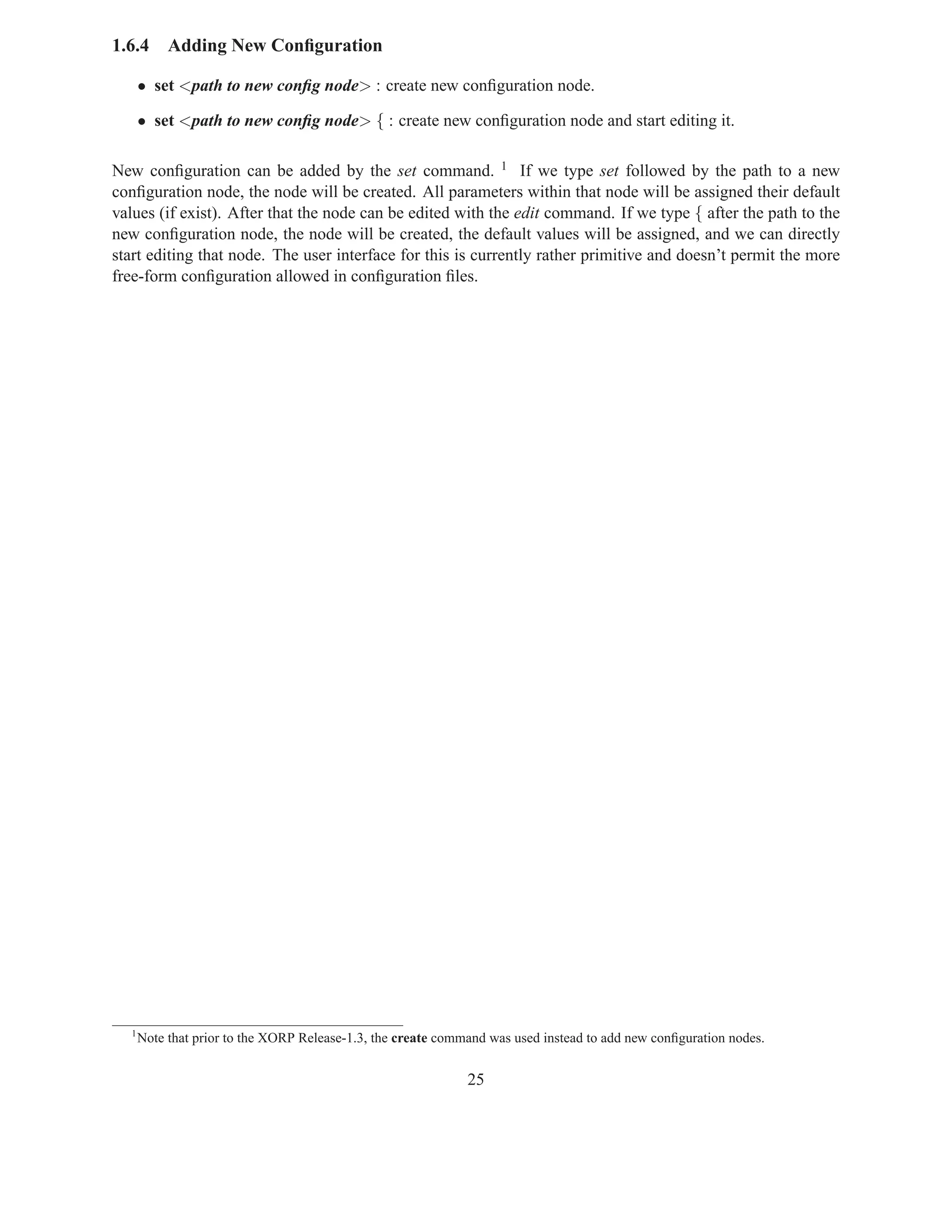 1.6.4      Adding New Conﬁguration

      • set <path to new conﬁg node> : create new conﬁguration node.

      • set <path to new conﬁg node> { : create new conﬁguration node and start editing it.

New conﬁguration can be added by the set command. 1 If we type set followed by the path to a new
conﬁguration node, the node will be created. All parameters within that node will be assigned their default
values (if exist). After that the node can be edited with the edit command. If we type { after the path to the
new conﬁguration node, the node will be created, the default values will be assigned, and we can directly
start editing that node. The user interface for this is currently rather primitive and doesn’t permit the more
free-form conﬁguration allowed in conﬁguration ﬁles.




  1
      Note that prior to the XORP Release-1.3, the create command was used instead to add new conﬁguration nodes.


                                                              25
 