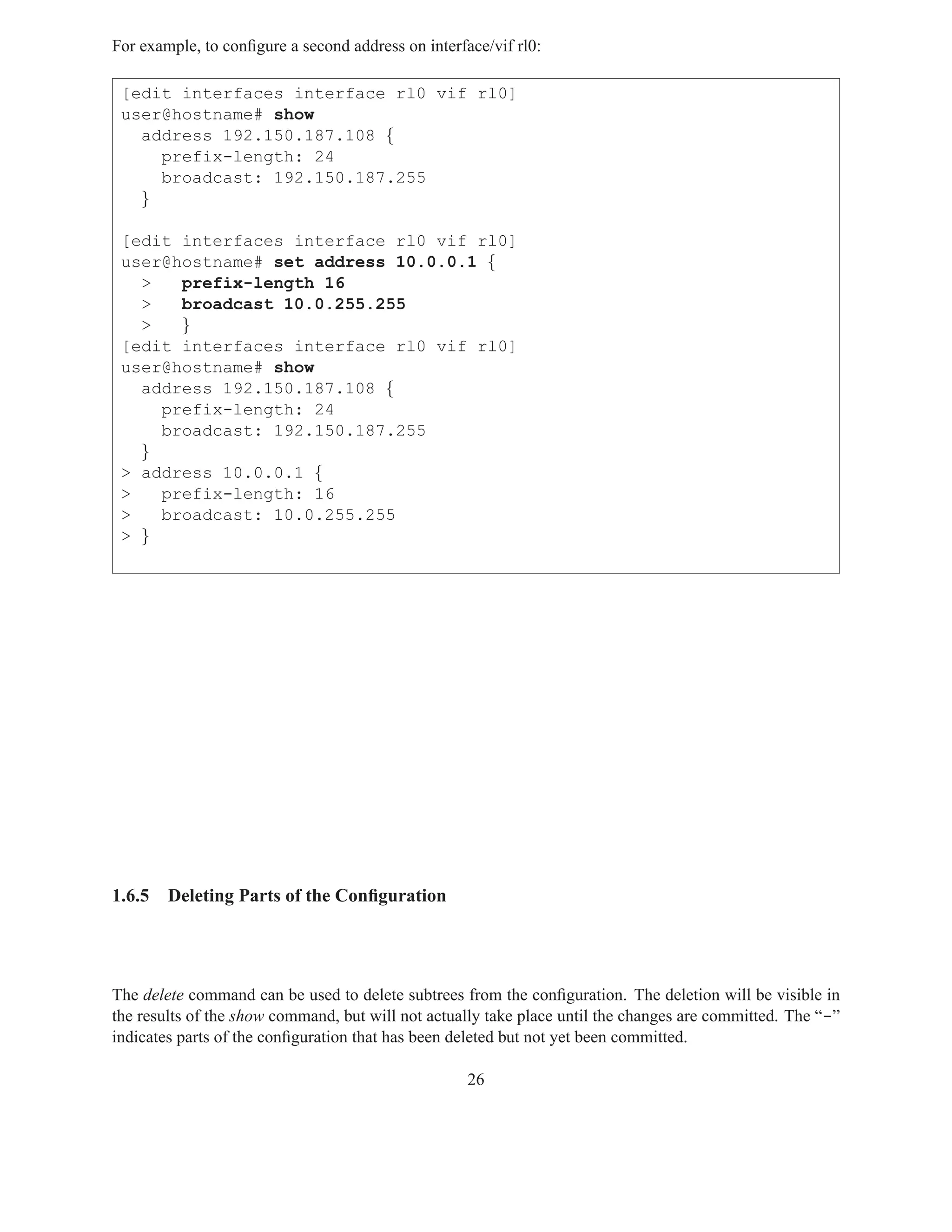 For example, to conﬁgure a second address on interface/vif rl0:

 [edit interfaces interface rl0 vif rl0]
 user@hostname# show
   address 192.150.187.108 {
     prefix-length: 24
     broadcast: 192.150.187.255
   }

 [edit interfaces interface rl0 vif rl0]
 user@hostname# set address 10.0.0.1 {
   >   prefix-length 16
   >   broadcast 10.0.255.255
   >   }
 [edit interfaces interface rl0 vif rl0]
 user@hostname# show
   address 192.150.187.108 {
     prefix-length: 24
     broadcast: 192.150.187.255
   }
 > address 10.0.0.1 {
 >   prefix-length: 16
 >   broadcast: 10.0.255.255
 > }




1.6.5   Deleting Parts of the Conﬁguration




The delete command can be used to delete subtrees from the conﬁguration. The deletion will be visible in
the results of the show command, but will not actually take place until the changes are committed. The “-”
indicates parts of the conﬁguration that has been deleted but not yet been committed.

                                                    26
 