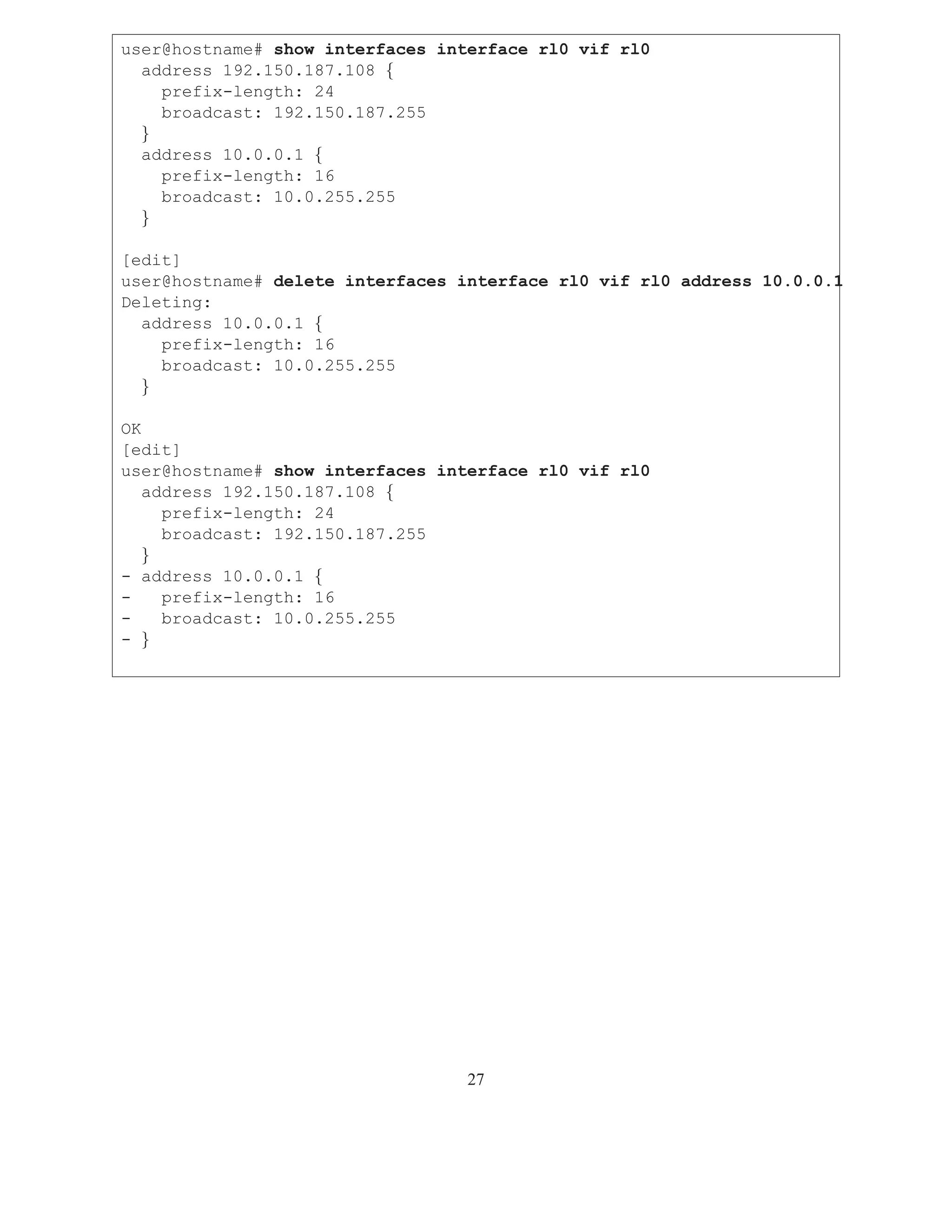 user@hostname# show interfaces interface rl0 vif rl0
  address 192.150.187.108 {
    prefix-length: 24
    broadcast: 192.150.187.255
  }
  address 10.0.0.1 {
    prefix-length: 16
    broadcast: 10.0.255.255
  }

[edit]
user@hostname# delete interfaces interface rl0 vif rl0 address 10.0.0.1
Deleting:
  address 10.0.0.1 {
    prefix-length: 16
    broadcast: 10.0.255.255
  }

OK
[edit]
user@hostname# show interfaces interface rl0 vif rl0
   address 192.150.187.108 {
     prefix-length: 24
     broadcast: 192.150.187.255
   }
- address 10.0.0.1 {
-    prefix-length: 16
-    broadcast: 10.0.255.255
- }




                                  27
 