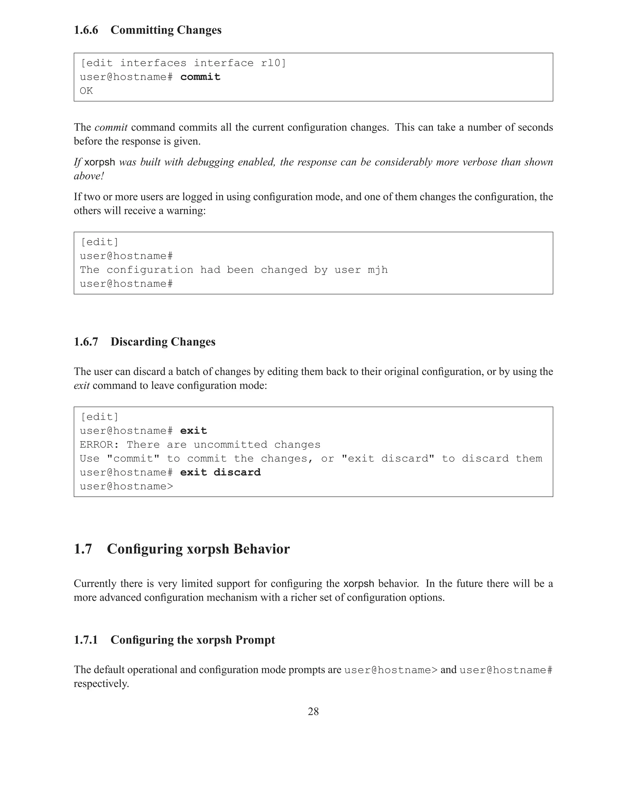 1.6.6   Committing Changes

 [edit interfaces interface rl0]
 user@hostname# commit
 OK


The commit command commits all the current conﬁguration changes. This can take a number of seconds
before the response is given.
If xorpsh was built with debugging enabled, the response can be considerably more verbose than shown
above!
If two or more users are logged in using conﬁguration mode, and one of them changes the conﬁguration, the
others will receive a warning:

 [edit]
 user@hostname#
 The configuration had been changed by user mjh
 user@hostname#




1.6.7   Discarding Changes

The user can discard a batch of changes by editing them back to their original conﬁguration, or by using the
exit command to leave conﬁguration mode:

 [edit]
 user@hostname# exit
 ERROR: There are uncommitted changes
 Use "commit" to commit the changes, or "exit discard" to discard them
 user@hostname# exit discard
 user@hostname>




1.7 Conﬁguring xorpsh Behavior

Currently there is very limited support for conﬁguring the xorpsh behavior. In the future there will be a
more advanced conﬁguration mechanism with a richer set of conﬁguration options.


1.7.1   Conﬁguring the xorpsh Prompt

The default operational and conﬁguration mode prompts are user@hostname> and user@hostname#
respectively.

                                                    28
 