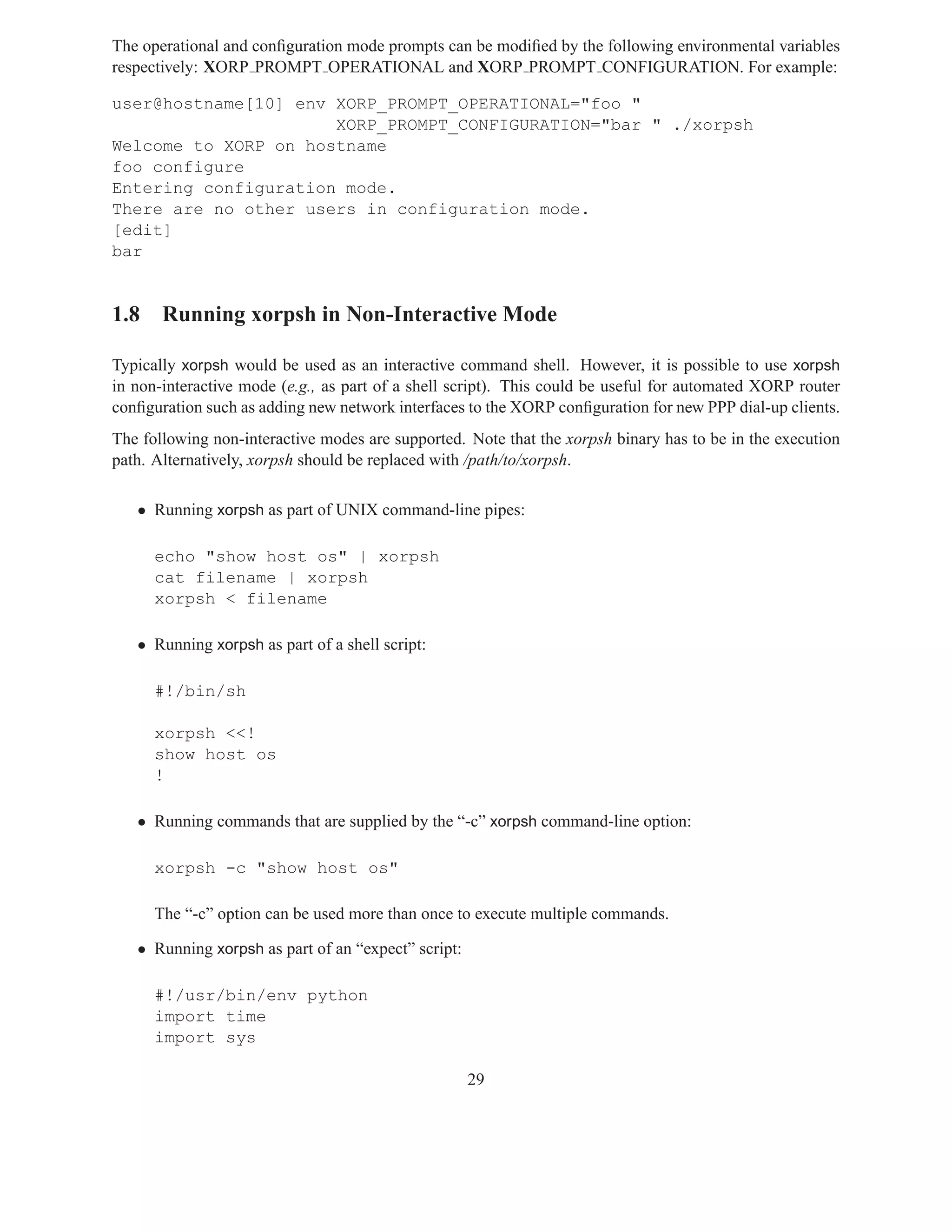 The operational and conﬁguration mode prompts can be modiﬁed by the following environmental variables
respectively: XORP PROMPT OPERATIONAL and XORP PROMPT CONFIGURATION. For example:

user@hostname[10] env XORP_PROMPT_OPERATIONAL="foo "
                      XORP_PROMPT_CONFIGURATION="bar " ./xorpsh
Welcome to XORP on hostname
foo configure
Entering configuration mode.
There are no other users in configuration mode.
[edit]
bar


1.8 Running xorpsh in Non-Interactive Mode

Typically xorpsh would be used as an interactive command shell. However, it is possible to use xorpsh
in non-interactive mode (e.g., as part of a shell script). This could be useful for automated XORP router
conﬁguration such as adding new network interfaces to the XORP conﬁguration for new PPP dial-up clients.
The following non-interactive modes are supported. Note that the xorpsh binary has to be in the execution
path. Alternatively, xorpsh should be replaced with /path/to/xorpsh.

   • Running xorpsh as part of UNIX command-line pipes:

      echo "show host os" | xorpsh
      cat filename | xorpsh
      xorpsh < filename

   • Running xorpsh as part of a shell script:

      #!/bin/sh

      xorpsh <<!
      show host os
      !

   • Running commands that are supplied by the “-c” xorpsh command-line option:

      xorpsh -c "show host os"

      The “-c” option can be used more than once to execute multiple commands.

   • Running xorpsh as part of an “expect” script:

      #!/usr/bin/env python
      import time
      import sys

                                                     29
 