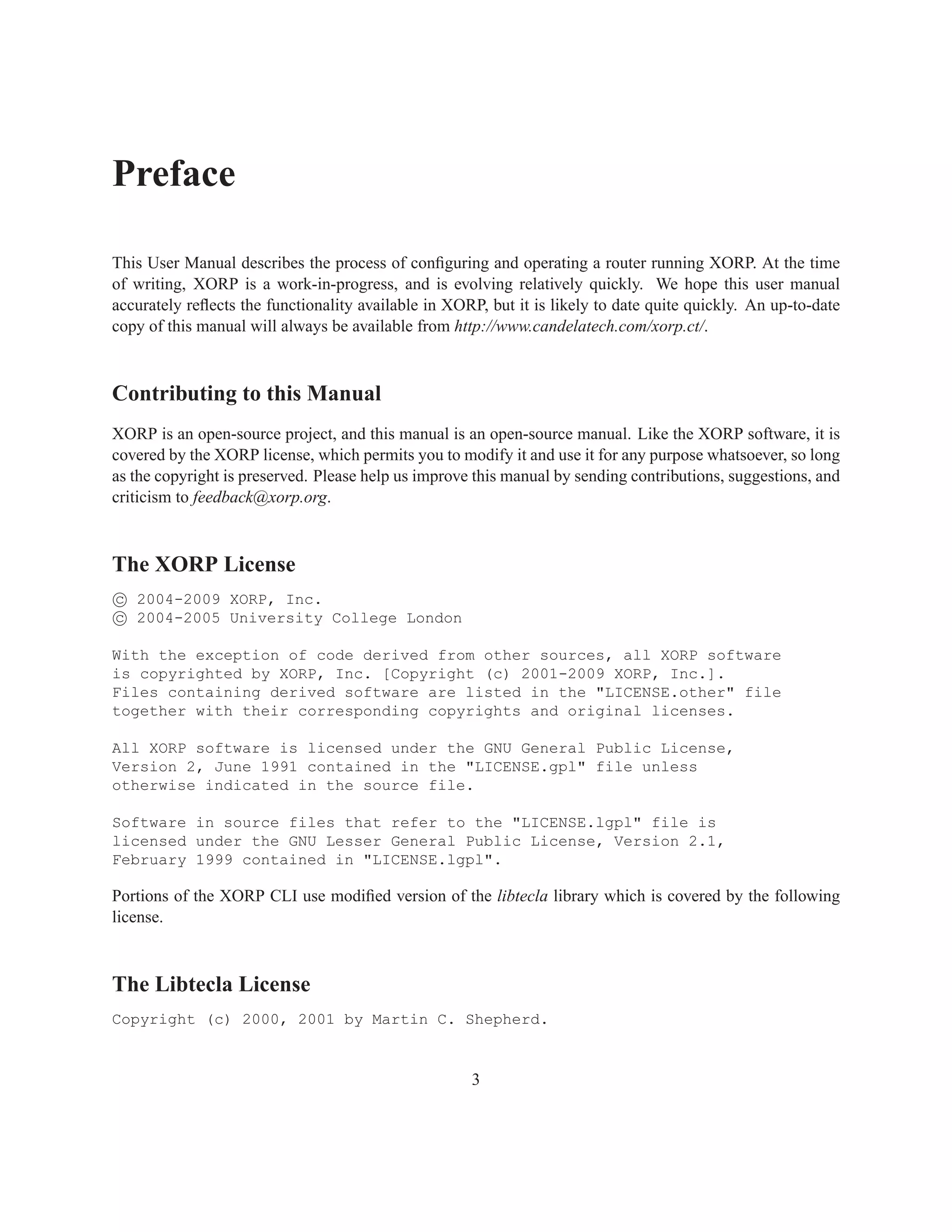 Preface

This User Manual describes the process of conﬁguring and operating a router running XORP. At the time
of writing, XORP is a work-in-progress, and is evolving relatively quickly. We hope this user manual
accurately reﬂects the functionality available in XORP, but it is likely to date quite quickly. An up-to-date
copy of this manual will always be available from http://www.candelatech.com/xorp.ct/.



Contributing to this Manual
XORP is an open-source project, and this manual is an open-source manual. Like the XORP software, it is
covered by the XORP license, which permits you to modify it and use it for any purpose whatsoever, so long
as the copyright is preserved. Please help us improve this manual by sending contributions, suggestions, and
criticism to feedback@xorp.org.



The XORP License
c 2004-2009 XORP, Inc.
c 2004-2005 University College London

With the exception of code derived from other sources, all XORP software
is copyrighted by XORP, Inc. [Copyright (c) 2001-2009 XORP, Inc.].
Files containing derived software are listed in the "LICENSE.other" file
together with their corresponding copyrights and original licenses.

All XORP software is licensed under the GNU General Public License,
Version 2, June 1991 contained in the "LICENSE.gpl" file unless
otherwise indicated in the source file.

Software in source files that refer to the "LICENSE.lgpl" file is
licensed under the GNU Lesser General Public License, Version 2.1,
February 1999 contained in "LICENSE.lgpl".

Portions of the XORP CLI use modiﬁed version of the libtecla library which is covered by the following
license.



The Libtecla License
Copyright (c) 2000, 2001 by Martin C. Shepherd.


                                                     3
 