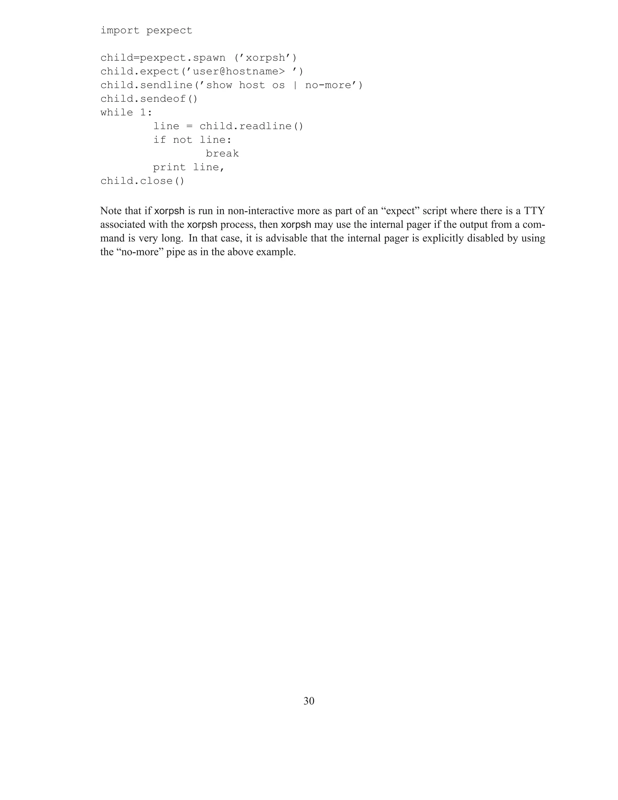 import pexpect

child=pexpect.spawn (’xorpsh’)
child.expect(’user@hostname> ’)
child.sendline(’show host os | no-more’)
child.sendeof()
while 1:
        line = child.readline()
        if not line:
                break
        print line,
child.close()

Note that if xorpsh is run in non-interactive more as part of an “expect” script where there is a TTY
associated with the xorpsh process, then xorpsh may use the internal pager if the output from a com-
mand is very long. In that case, it is advisable that the internal pager is explicitly disabled by using
the “no-more” pipe as in the above example.




                                               30
 