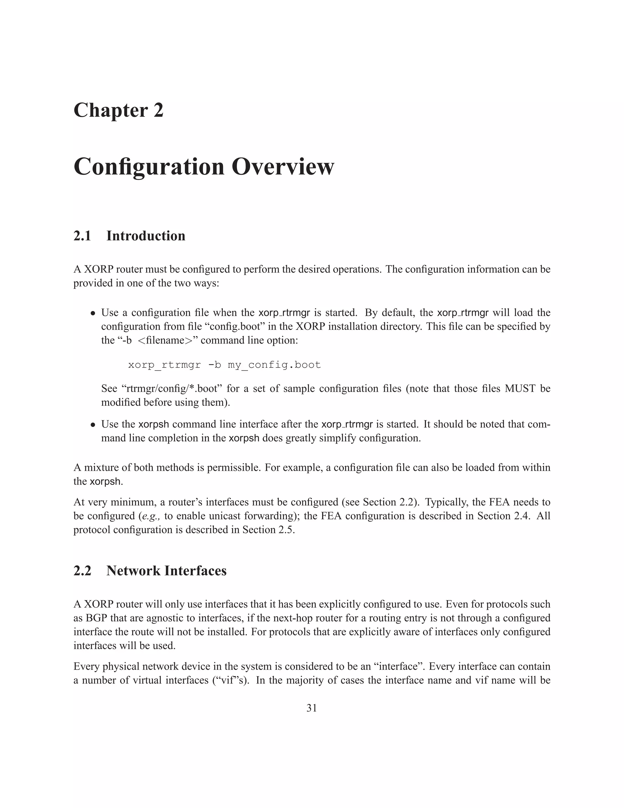 Chapter 2

Conﬁguration Overview

2.1 Introduction

A XORP router must be conﬁgured to perform the desired operations. The conﬁguration information can be
provided in one of the two ways:

   • Use a conﬁguration ﬁle when the xorp rtrmgr is started. By default, the xorp rtrmgr will load the
     conﬁguration from ﬁle “conﬁg.boot” in the XORP installation directory. This ﬁle can be speciﬁed by
     the “-b <ﬁlename>” command line option:

            xorp_rtrmgr -b my_config.boot

      See “rtrmgr/conﬁg/*.boot” for a set of sample conﬁguration ﬁles (note that those ﬁles MUST be
      modiﬁed before using them).
   • Use the xorpsh command line interface after the xorp rtrmgr is started. It should be noted that com-
     mand line completion in the xorpsh does greatly simplify conﬁguration.

A mixture of both methods is permissible. For example, a conﬁguration ﬁle can also be loaded from within
the xorpsh.
At very minimum, a router’s interfaces must be conﬁgured (see Section 2.2). Typically, the FEA needs to
be conﬁgured (e.g., to enable unicast forwarding); the FEA conﬁguration is described in Section 2.4. All
protocol conﬁguration is described in Section 2.5.


2.2 Network Interfaces

A XORP router will only use interfaces that it has been explicitly conﬁgured to use. Even for protocols such
as BGP that are agnostic to interfaces, if the next-hop router for a routing entry is not through a conﬁgured
interface the route will not be installed. For protocols that are explicitly aware of interfaces only conﬁgured
interfaces will be used.
Every physical network device in the system is considered to be an “interface”. Every interface can contain
a number of virtual interfaces (“vif”s). In the majority of cases the interface name and vif name will be

                                                      31
 