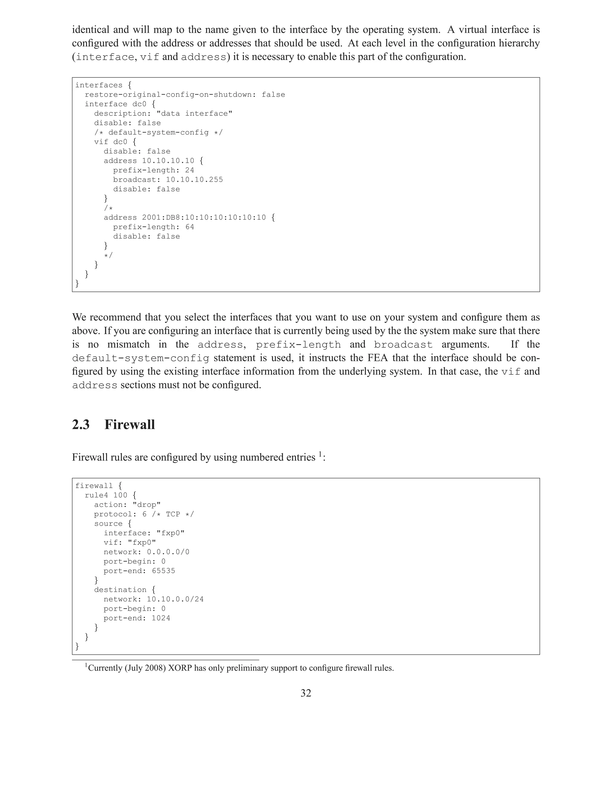 identical and will map to the name given to the interface by the operating system. A virtual interface is
conﬁgured with the address or addresses that should be used. At each level in the conﬁguration hierarchy
(interface, vif and address) it is necessary to enable this part of the conﬁguration.

interfaces {
  restore-original-config-on-shutdown: false
  interface dc0 {
    description: "data interface"
    disable: false
    /* default-system-config */
    vif dc0 {
      disable: false
      address 10.10.10.10 {
         prefix-length: 24
         broadcast: 10.10.10.255
         disable: false
      }
      /*
      address 2001:DB8:10:10:10:10:10:10 {
         prefix-length: 64
         disable: false
      }
      */
    }
  }
}



We recommend that you select the interfaces that you want to use on your system and conﬁgure them as
above. If you are conﬁguring an interface that is currently being used by the the system make sure that there
is no mismatch in the address, prefix-length and broadcast arguments.                                 If the
default-system-config statement is used, it instructs the FEA that the interface should be con-
ﬁgured by using the existing interface information from the underlying system. In that case, the vif and
address sections must not be conﬁgured.


2.3 Firewall

Firewall rules are conﬁgured by using numbered entries 1 :

firewall {
  rule4 100 {
    action: "drop"
    protocol: 6 /* TCP */
    source {
      interface: "fxp0"
      vif: "fxp0"
      network: 0.0.0.0/0
      port-begin: 0
      port-end: 65535
    }
    destination {
      network: 10.10.0.0/24
      port-begin: 0
      port-end: 1024
    }
  }
}

  1
      Currently (July 2008) XORP has only preliminary support to conﬁgure ﬁrewall rules.

                                                              32
 