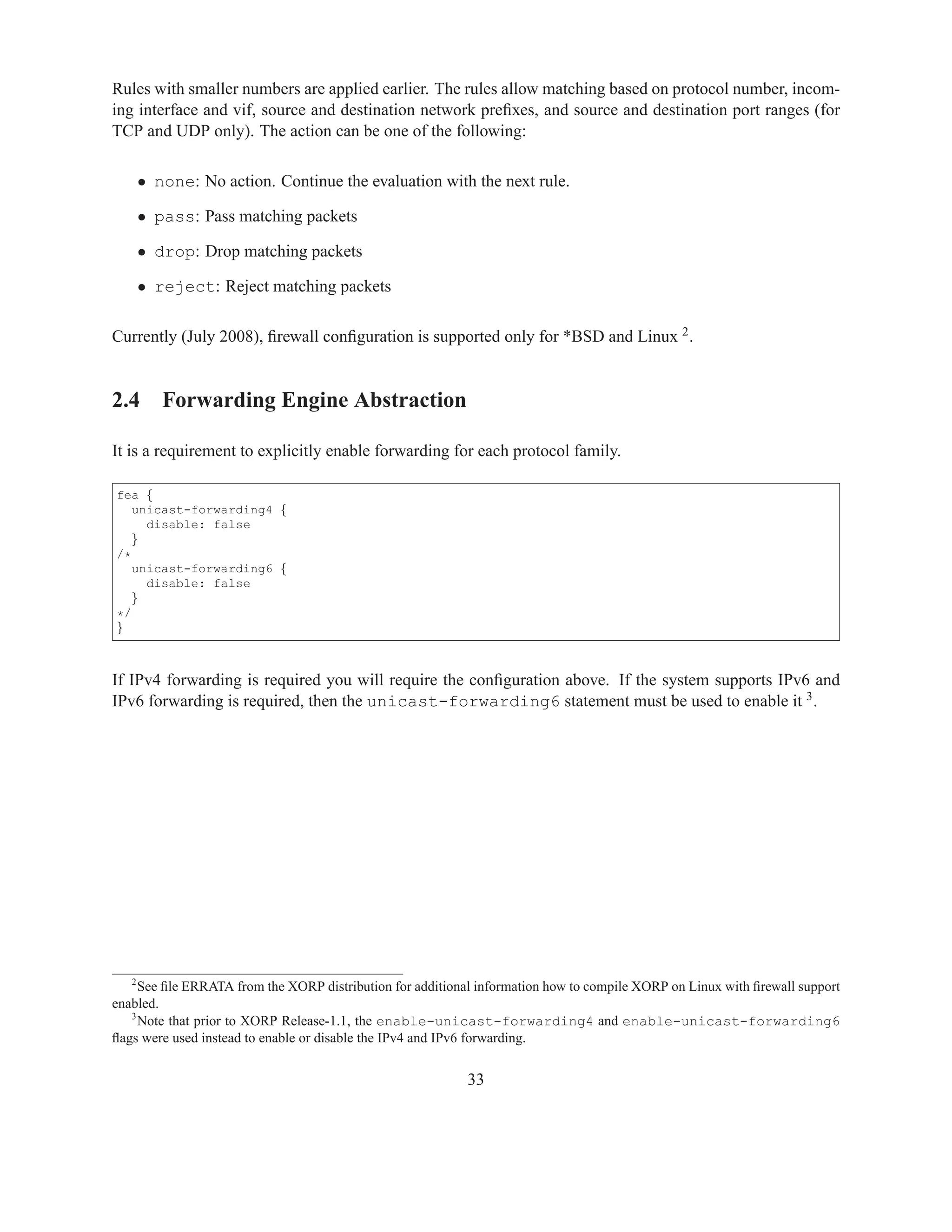 Rules with smaller numbers are applied earlier. The rules allow matching based on protocol number, incom-
ing interface and vif, source and destination network preﬁxes, and source and destination port ranges (for
TCP and UDP only). The action can be one of the following:

    • none: No action. Continue the evaluation with the next rule.

    • pass: Pass matching packets

    • drop: Drop matching packets

    • reject: Reject matching packets

Currently (July 2008), ﬁrewall conﬁguration is supported only for *BSD and Linux 2 .


2.4 Forwarding Engine Abstraction

It is a requirement to explicitly enable forwarding for each protocol family.

fea {
   unicast-forwarding4 {
     disable: false
   }
/*
   unicast-forwarding6 {
     disable: false
   }
*/
}



If IPv4 forwarding is required you will require the conﬁguration above. If the system supports IPv6 and
IPv6 forwarding is required, then the unicast-forwarding6 statement must be used to enable it 3 .




   2
     See ﬁle ERRATA from the XORP distribution for additional information how to compile XORP on Linux with ﬁrewall support
enabled.
   3
     Note that prior to XORP Release-1.1, the enable-unicast-forwarding4 and enable-unicast-forwarding6
ﬂags were used instead to enable or disable the IPv4 and IPv6 forwarding.


                                                            33
 