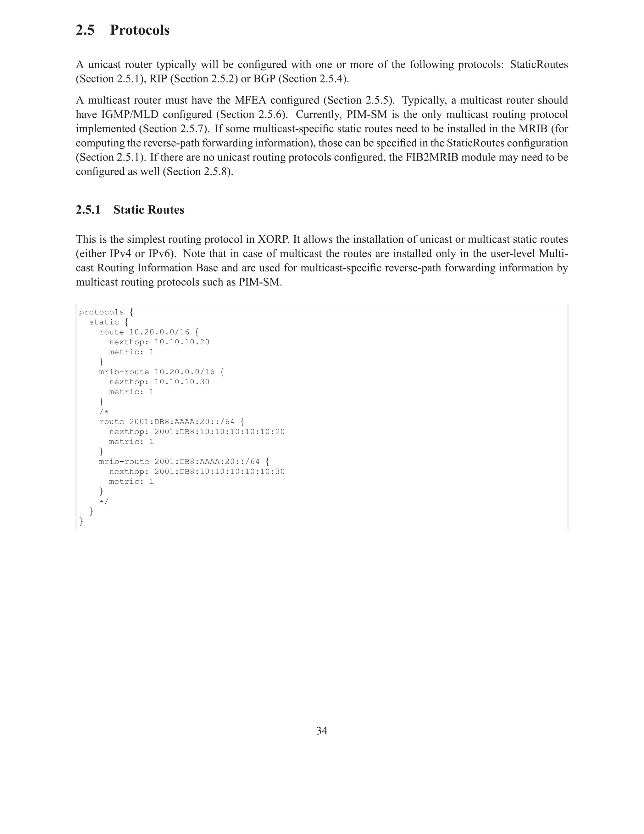 2.5 Protocols

A unicast router typically will be conﬁgured with one or more of the following protocols: StaticRoutes
(Section 2.5.1), RIP (Section 2.5.2) or BGP (Section 2.5.4).
A multicast router must have the MFEA conﬁgured (Section 2.5.5). Typically, a multicast router should
have IGMP/MLD conﬁgured (Section 2.5.6). Currently, PIM-SM is the only multicast routing protocol
implemented (Section 2.5.7). If some multicast-speciﬁc static routes need to be installed in the MRIB (for
computing the reverse-path forwarding information), those can be speciﬁed in the StaticRoutes conﬁguration
(Section 2.5.1). If there are no unicast routing protocols conﬁgured, the FIB2MRIB module may need to be
conﬁgured as well (Section 2.5.8).


2.5.1   Static Routes

This is the simplest routing protocol in XORP. It allows the installation of unicast or multicast static routes
(either IPv4 or IPv6). Note that in case of multicast the routes are installed only in the user-level Multi-
cast Routing Information Base and are used for multicast-speciﬁc reverse-path forwarding information by
multicast routing protocols such as PIM-SM.

protocols {
  static {
    route 10.20.0.0/16 {
       nexthop: 10.10.10.20
       metric: 1
    }
    mrib-route 10.20.0.0/16 {
       nexthop: 10.10.10.30
       metric: 1
    }
    /*
    route 2001:DB8:AAAA:20::/64 {
       nexthop: 2001:DB8:10:10:10:10:10:20
       metric: 1
    }
    mrib-route 2001:DB8:AAAA:20::/64 {
       nexthop: 2001:DB8:10:10:10:10:10:30
       metric: 1
    }
    */
  }
}




                                                      34
 