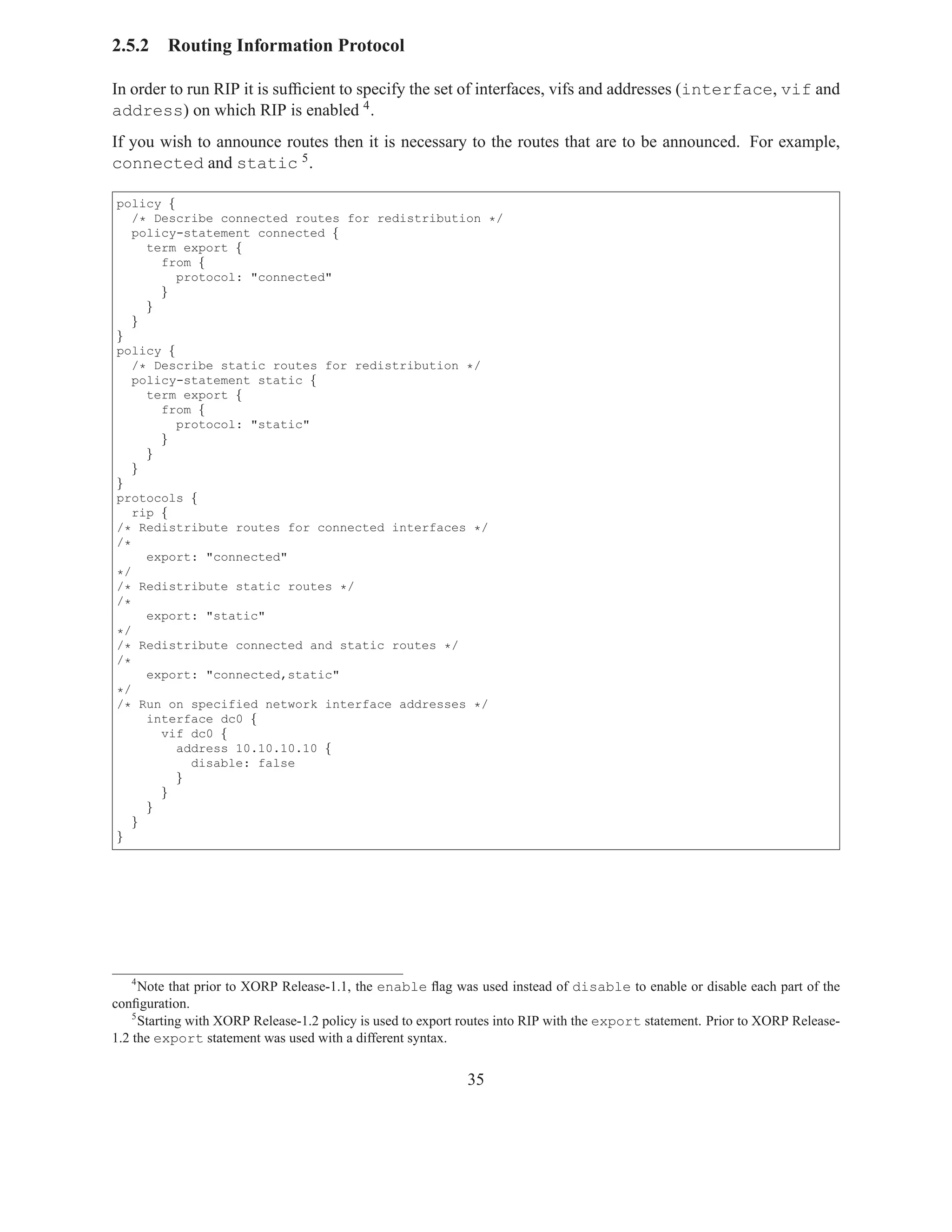 2.5.2    Routing Information Protocol

In order to run RIP it is sufﬁcient to specify the set of interfaces, vifs and addresses (interface, vif and
address) on which RIP is enabled 4 .
If you wish to announce routes then it is necessary to the routes that are to be announced. For example,
connected and static 5 .

policy {
   /* Describe connected routes for redistribution */
   policy-statement connected {
     term export {
       from {
         protocol: "connected"
       }
     }
   }
}
policy {
   /* Describe static routes for redistribution */
   policy-statement static {
     term export {
       from {
         protocol: "static"
       }
     }
   }
}
protocols {
   rip {
/* Redistribute routes for connected interfaces */
/*
     export: "connected"
*/
/* Redistribute static routes */
/*
     export: "static"
*/
/* Redistribute connected and static routes */
/*
     export: "connected,static"
*/
/* Run on specified network interface addresses */
     interface dc0 {
       vif dc0 {
         address 10.10.10.10 {
           disable: false
         }
       }
     }
   }
}




    4
      Note that prior to XORP Release-1.1, the enable ﬂag was used instead of disable to enable or disable each part of the
conﬁguration.
    5
      Starting with XORP Release-1.2 policy is used to export routes into RIP with the export statement. Prior to XORP Release-
1.2 the export statement was used with a different syntax.


                                                              35
 
