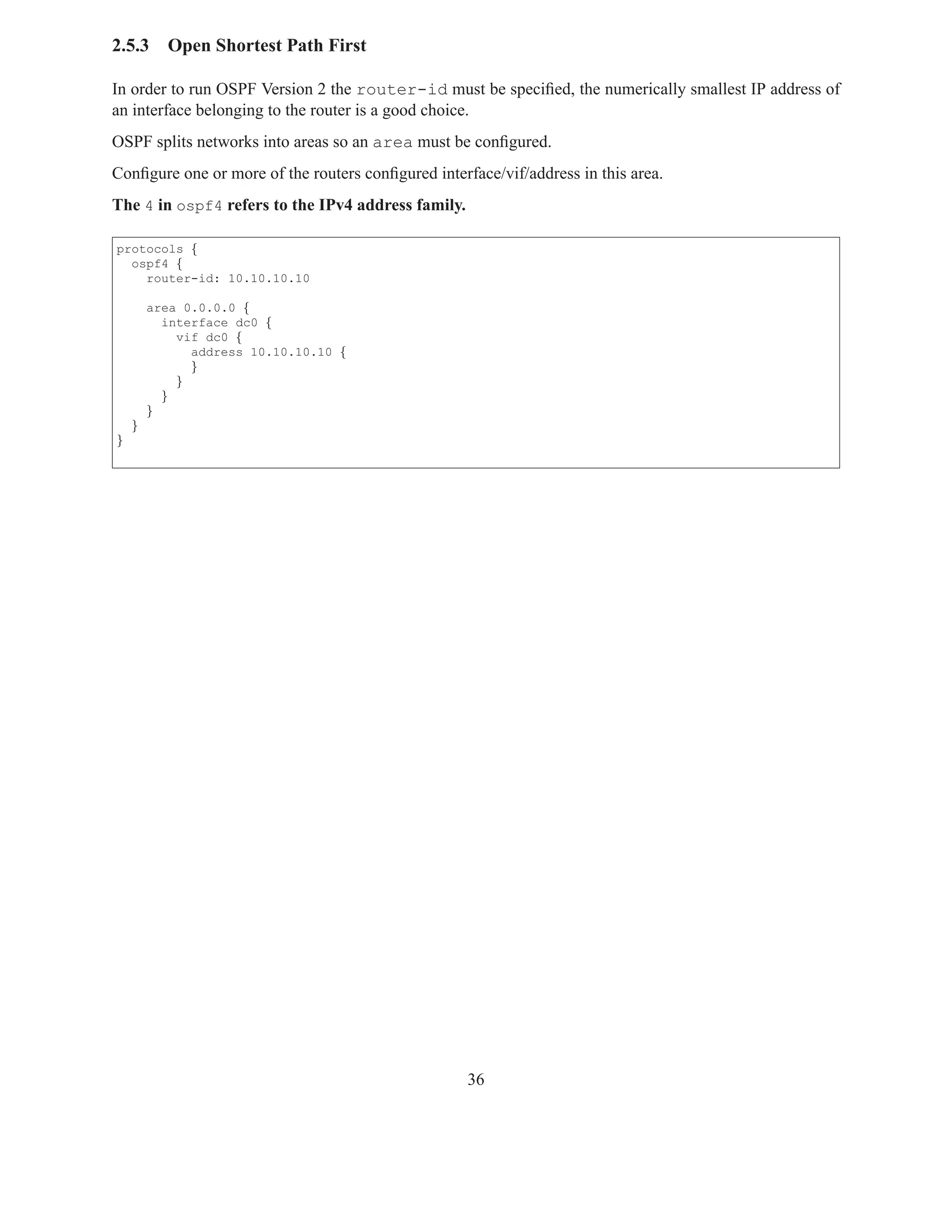 2.5.3     Open Shortest Path First

In order to run OSPF Version 2 the router-id must be speciﬁed, the numerically smallest IP address of
an interface belonging to the router is a good choice.
OSPF splits networks into areas so an area must be conﬁgured.
Conﬁgure one or more of the routers conﬁgured interface/vif/address in this area.
The 4 in ospf4 refers to the IPv4 address family.

protocols {
  ospf4 {
    router-id: 10.10.10.10

        area 0.0.0.0 {
          interface dc0 {
            vif dc0 {
              address 10.10.10.10 {
              }
            }
          }
        }
    }
}




                                                    36
 
