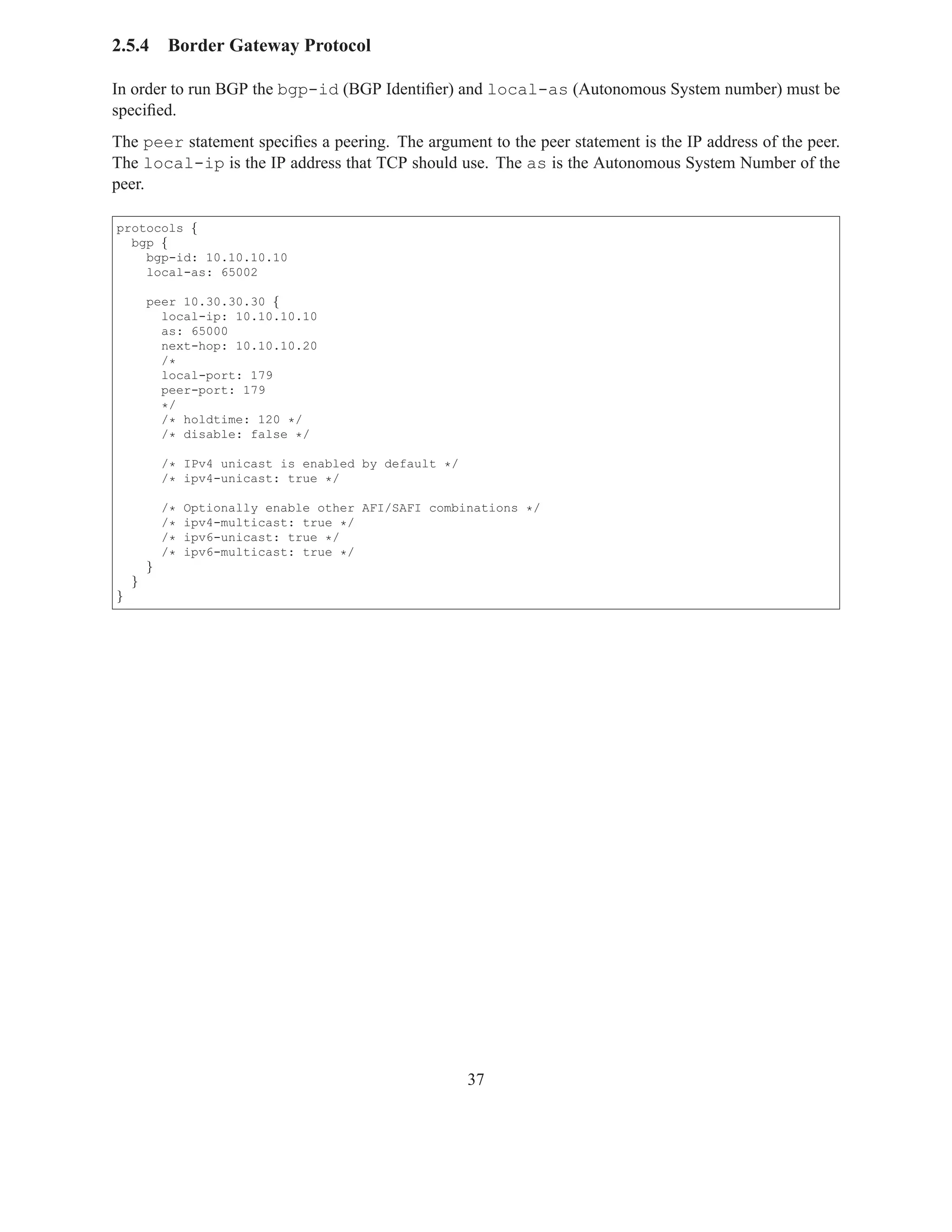 2.5.4       Border Gateway Protocol

In order to run BGP the bgp-id (BGP Identiﬁer) and local-as (Autonomous System number) must be
speciﬁed.
The peer statement speciﬁes a peering. The argument to the peer statement is the IP address of the peer.
The local-ip is the IP address that TCP should use. The as is the Autonomous System Number of the
peer.

protocols {
  bgp {
    bgp-id: 10.10.10.10
    local-as: 65002

        peer 10.30.30.30 {
          local-ip: 10.10.10.10
          as: 65000
          next-hop: 10.10.10.20
          /*
          local-port: 179
          peer-port: 179
          */
          /* holdtime: 120 */
          /* disable: false */

            /* IPv4 unicast is enabled by default */
            /* ipv4-unicast: true */

            /*   Optionally enable other AFI/SAFI combinations */
            /*   ipv4-multicast: true */
            /*   ipv6-unicast: true */
            /*   ipv6-multicast: true */
        }
    }
}




                                                       37
 
