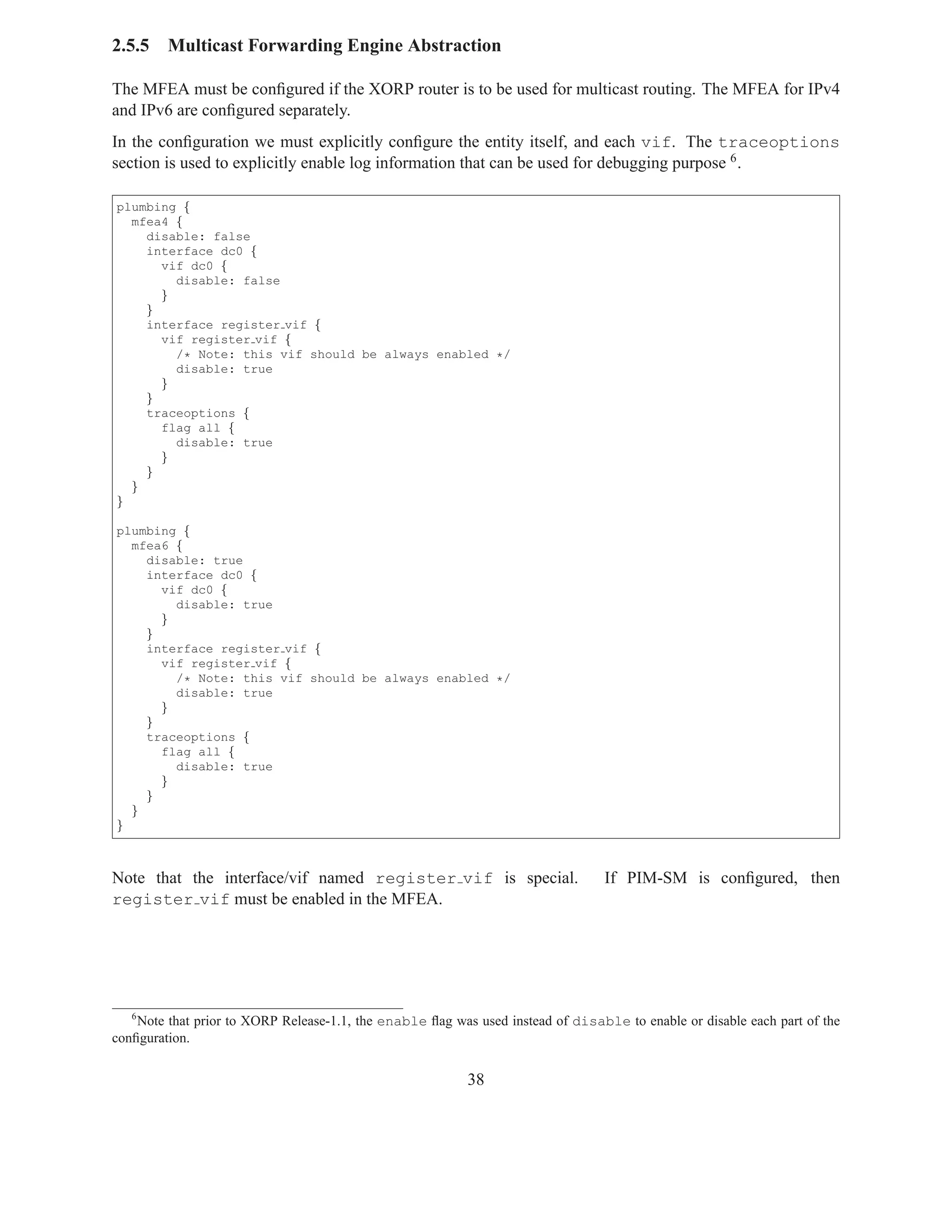 2.5.5    Multicast Forwarding Engine Abstraction

The MFEA must be conﬁgured if the XORP router is to be used for multicast routing. The MFEA for IPv4
and IPv6 are conﬁgured separately.
In the conﬁguration we must explicitly conﬁgure the entity itself, and each vif. The traceoptions
section is used to explicitly enable log information that can be used for debugging purpose 6 .

plumbing {
  mfea4 {
    disable: false
    interface dc0 {
      vif dc0 {
        disable: false
      }
    }
    interface register vif {
      vif register vif {
        /* Note: this vif should be always enabled */
        disable: true
      }
    }
    traceoptions {
      flag all {
        disable: true
      }
    }
  }
}

plumbing {
  mfea6 {
    disable: true
    interface dc0 {
      vif dc0 {
        disable: true
      }
    }
    interface register vif {
      vif register vif {
        /* Note: this vif should be always enabled */
        disable: true
      }
    }
    traceoptions {
      flag all {
        disable: true
      }
    }
  }
}



Note that the interface/vif named register vif is special.                       If PIM-SM is conﬁgured, then
register vif must be enabled in the MFEA.




   6
    Note that prior to XORP Release-1.1, the enable ﬂag was used instead of disable to enable or disable each part of the
conﬁguration.


                                                           38
 