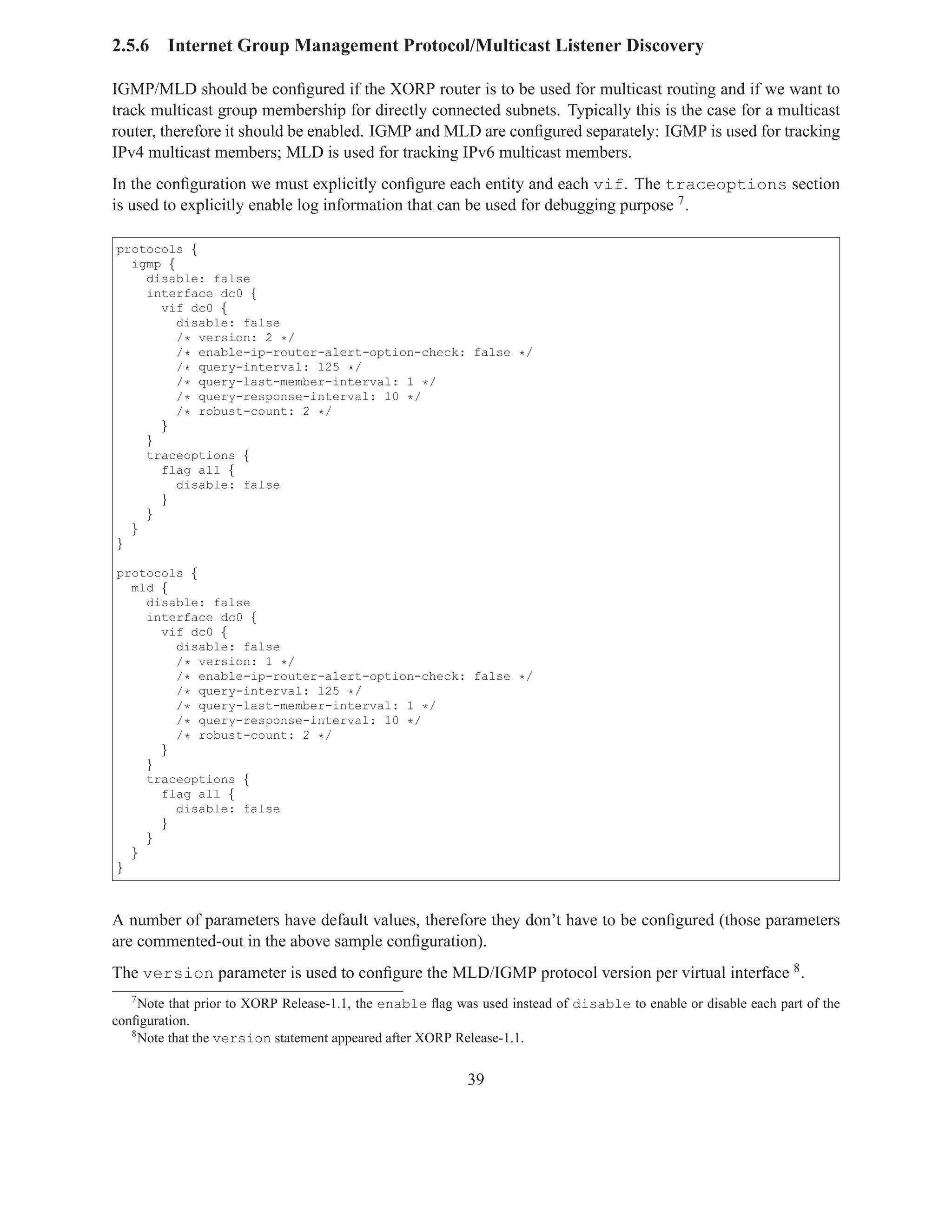2.5.6    Internet Group Management Protocol/Multicast Listener Discovery

IGMP/MLD should be conﬁgured if the XORP router is to be used for multicast routing and if we want to
track multicast group membership for directly connected subnets. Typically this is the case for a multicast
router, therefore it should be enabled. IGMP and MLD are conﬁgured separately: IGMP is used for tracking
IPv4 multicast members; MLD is used for tracking IPv6 multicast members.
In the conﬁguration we must explicitly conﬁgure each entity and each vif. The traceoptions section
is used to explicitly enable log information that can be used for debugging purpose 7 .

protocols {
  igmp {
    disable: false
    interface dc0 {
      vif dc0 {
         disable: false
         /* version: 2 */
         /* enable-ip-router-alert-option-check: false */
         /* query-interval: 125 */
         /* query-last-member-interval: 1 */
         /* query-response-interval: 10 */
         /* robust-count: 2 */
      }
    }
    traceoptions {
      flag all {
         disable: false
      }
    }
  }
}

protocols {
  mld {
    disable: false
    interface dc0 {
      vif dc0 {
        disable: false
        /* version: 1 */
        /* enable-ip-router-alert-option-check: false */
        /* query-interval: 125 */
        /* query-last-member-interval: 1 */
        /* query-response-interval: 10 */
        /* robust-count: 2 */
      }
    }
    traceoptions {
      flag all {
        disable: false
      }
    }
  }
}



A number of parameters have default values, therefore they don’t have to be conﬁgured (those parameters
are commented-out in the above sample conﬁguration).
The version parameter is used to conﬁgure the MLD/IGMP protocol version per virtual interface 8 .
   7
     Note that prior to XORP Release-1.1, the enable ﬂag was used instead of disable to enable or disable each part of the
conﬁguration.
   8
     Note that the version statement appeared after XORP Release-1.1.


                                                           39
 