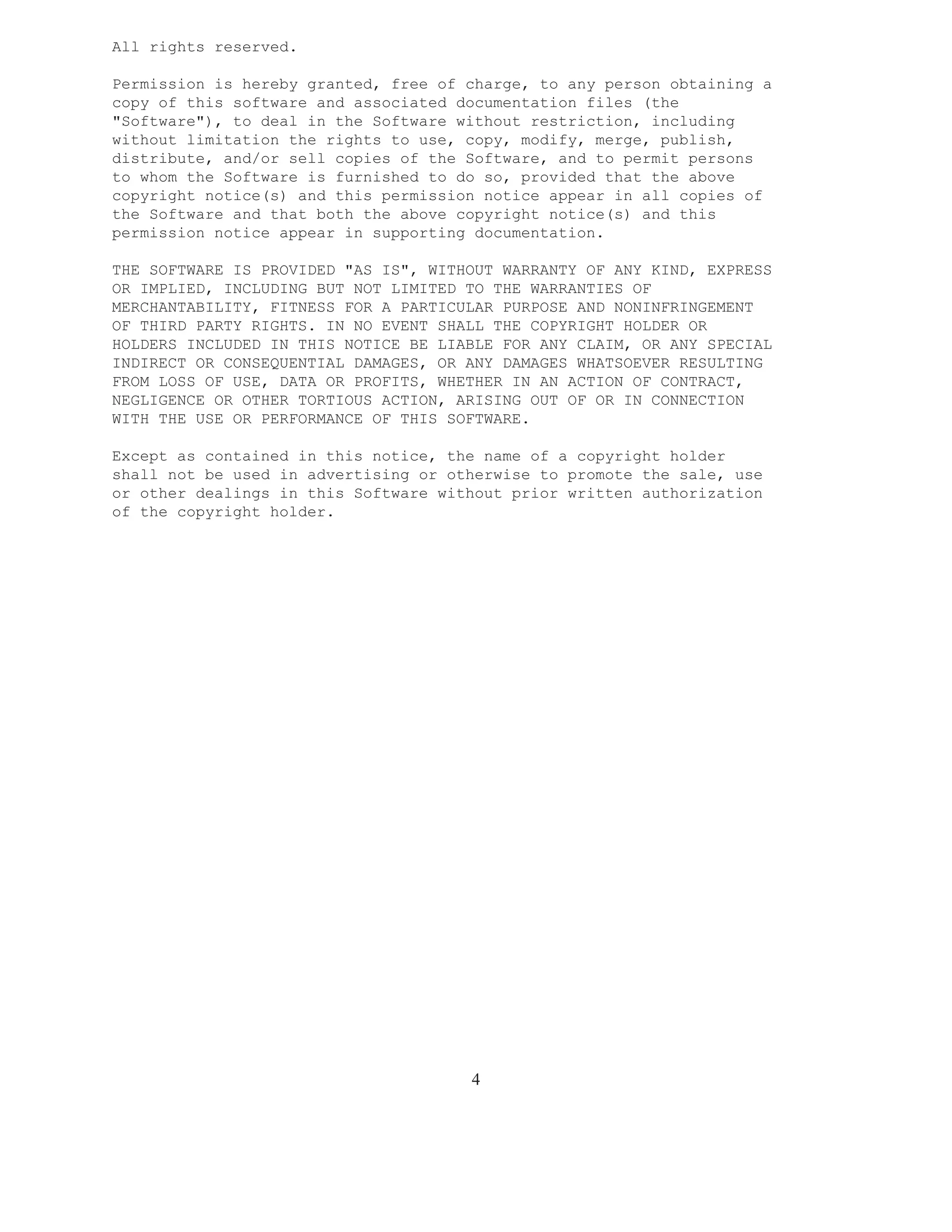 All rights reserved.

Permission is hereby granted, free of charge, to any person obtaining a
copy of this software and associated documentation files (the
"Software"), to deal in the Software without restriction, including
without limitation the rights to use, copy, modify, merge, publish,
distribute, and/or sell copies of the Software, and to permit persons
to whom the Software is furnished to do so, provided that the above
copyright notice(s) and this permission notice appear in all copies of
the Software and that both the above copyright notice(s) and this
permission notice appear in supporting documentation.

THE SOFTWARE IS PROVIDED "AS IS", WITHOUT WARRANTY OF ANY KIND, EXPRESS
OR IMPLIED, INCLUDING BUT NOT LIMITED TO THE WARRANTIES OF
MERCHANTABILITY, FITNESS FOR A PARTICULAR PURPOSE AND NONINFRINGEMENT
OF THIRD PARTY RIGHTS. IN NO EVENT SHALL THE COPYRIGHT HOLDER OR
HOLDERS INCLUDED IN THIS NOTICE BE LIABLE FOR ANY CLAIM, OR ANY SPECIAL
INDIRECT OR CONSEQUENTIAL DAMAGES, OR ANY DAMAGES WHATSOEVER RESULTING
FROM LOSS OF USE, DATA OR PROFITS, WHETHER IN AN ACTION OF CONTRACT,
NEGLIGENCE OR OTHER TORTIOUS ACTION, ARISING OUT OF OR IN CONNECTION
WITH THE USE OR PERFORMANCE OF THIS SOFTWARE.

Except as contained in this notice, the name of a copyright holder
shall not be used in advertising or otherwise to promote the sale, use
or other dealings in this Software without prior written authorization
of the copyright holder.




                                      4
 