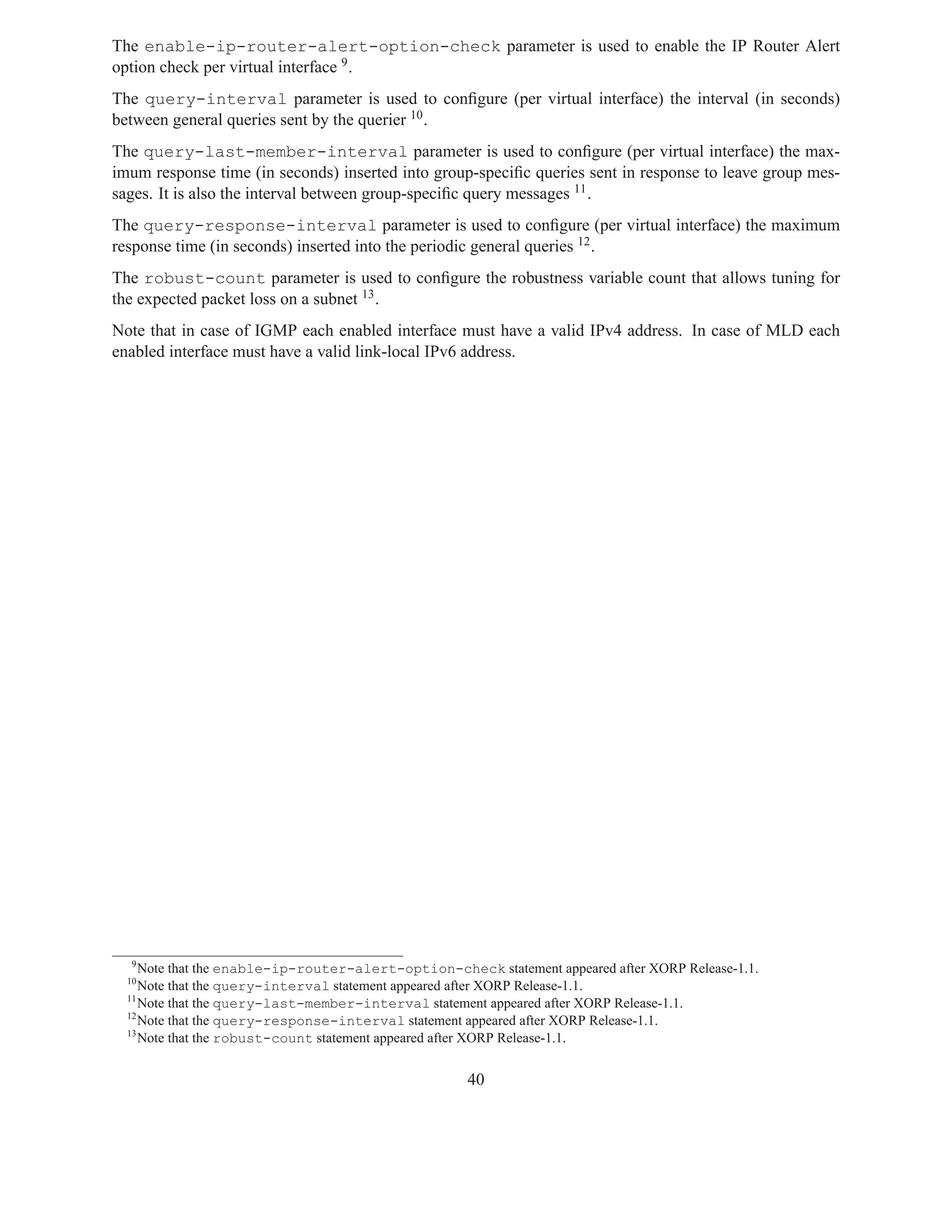 The enable-ip-router-alert-option-check parameter is used to enable the IP Router Alert
option check per virtual interface 9 .
The query-interval parameter is used to conﬁgure (per virtual interface) the interval (in seconds)
between general queries sent by the querier 10 .
The query-last-member-interval parameter is used to conﬁgure (per virtual interface) the max-
imum response time (in seconds) inserted into group-speciﬁc queries sent in response to leave group mes-
sages. It is also the interval between group-speciﬁc query messages 11 .
The query-response-interval parameter is used to conﬁgure (per virtual interface) the maximum
response time (in seconds) inserted into the periodic general queries 12 .
The robust-count parameter is used to conﬁgure the robustness variable count that allows tuning for
the expected packet loss on a subnet 13 .
Note that in case of IGMP each enabled interface must have a valid IPv4 address. In case of MLD each
enabled interface must have a valid link-local IPv6 address.




  9
     Note that the enable-ip-router-alert-option-check statement appeared after XORP Release-1.1.
  10
     Note that the query-interval statement appeared after XORP Release-1.1.
  11
     Note that the query-last-member-interval statement appeared after XORP Release-1.1.
  12
     Note that the query-response-interval statement appeared after XORP Release-1.1.
  13
     Note that the robust-count statement appeared after XORP Release-1.1.


                                                     40
 