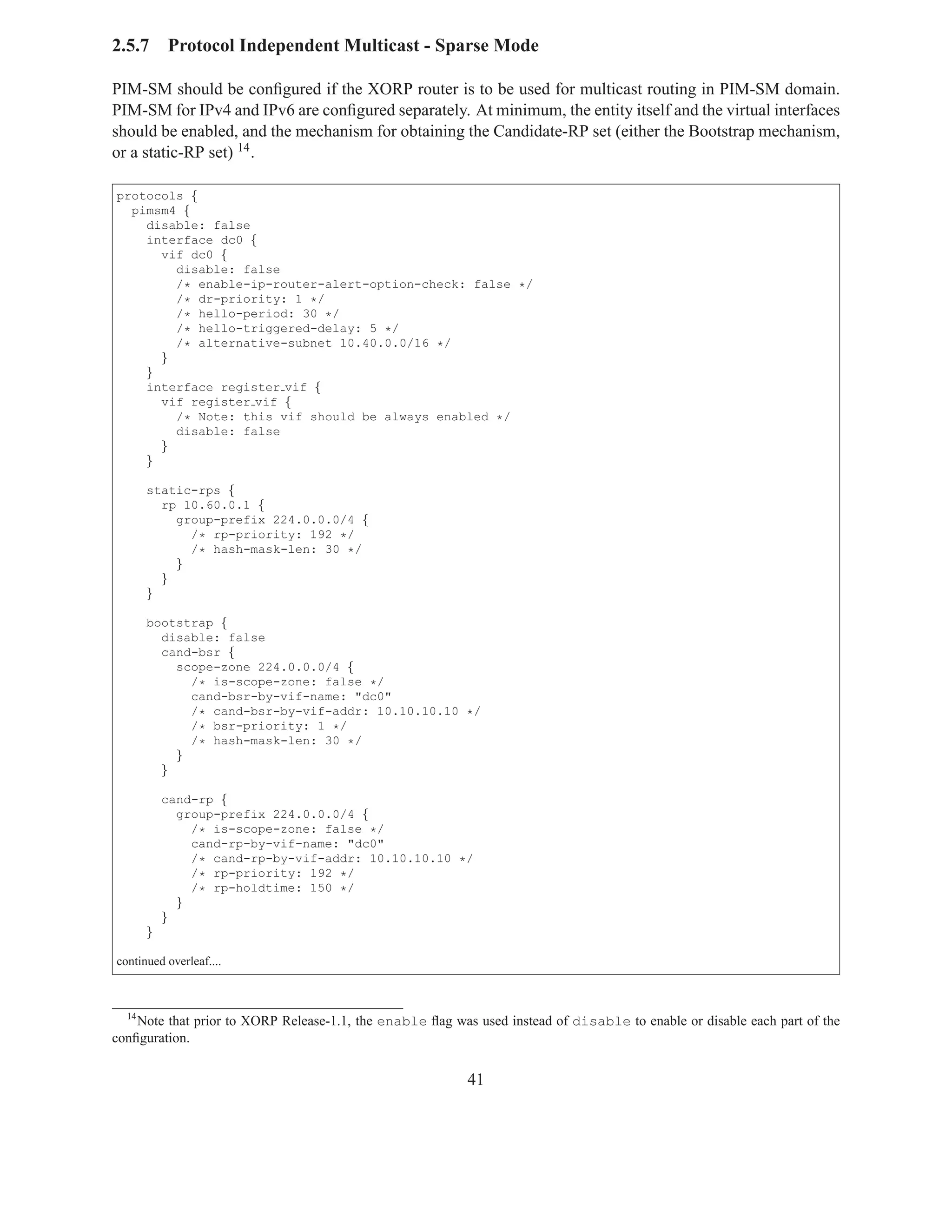 2.5.7      Protocol Independent Multicast - Sparse Mode

PIM-SM should be conﬁgured if the XORP router is to be used for multicast routing in PIM-SM domain.
PIM-SM for IPv4 and IPv6 are conﬁgured separately. At minimum, the entity itself and the virtual interfaces
should be enabled, and the mechanism for obtaining the Candidate-RP set (either the Bootstrap mechanism,
or a static-RP set) 14 .

protocols {
  pimsm4 {
    disable: false
    interface dc0 {
      vif dc0 {
        disable: false
        /* enable-ip-router-alert-option-check: false */
        /* dr-priority: 1 */
        /* hello-period: 30 */
        /* hello-triggered-delay: 5 */
        /* alternative-subnet 10.40.0.0/16 */
      }
    }
    interface register vif {
      vif register vif {
        /* Note: this vif should be always enabled */
        disable: false
      }
    }

       static-rps {
         rp 10.60.0.1 {
           group-prefix 224.0.0.0/4 {
             /* rp-priority: 192 */
             /* hash-mask-len: 30 */
           }
         }
       }

       bootstrap {
         disable: false
         cand-bsr {
           scope-zone 224.0.0.0/4 {
             /* is-scope-zone: false */
             cand-bsr-by-vif-name: "dc0"
             /* cand-bsr-by-vif-addr: 10.10.10.10 */
             /* bsr-priority: 1 */
             /* hash-mask-len: 30 */
           }
         }

           cand-rp {
             group-prefix 224.0.0.0/4 {
               /* is-scope-zone: false */
               cand-rp-by-vif-name: "dc0"
               /* cand-rp-by-vif-addr: 10.10.10.10 */
               /* rp-priority: 192 */
               /* rp-holdtime: 150 */
             }
           }
       }

continued overleaf....



  14
    Note that prior to XORP Release-1.1, the enable ﬂag was used instead of disable to enable or disable each part of the
conﬁguration.


                                                           41
 
