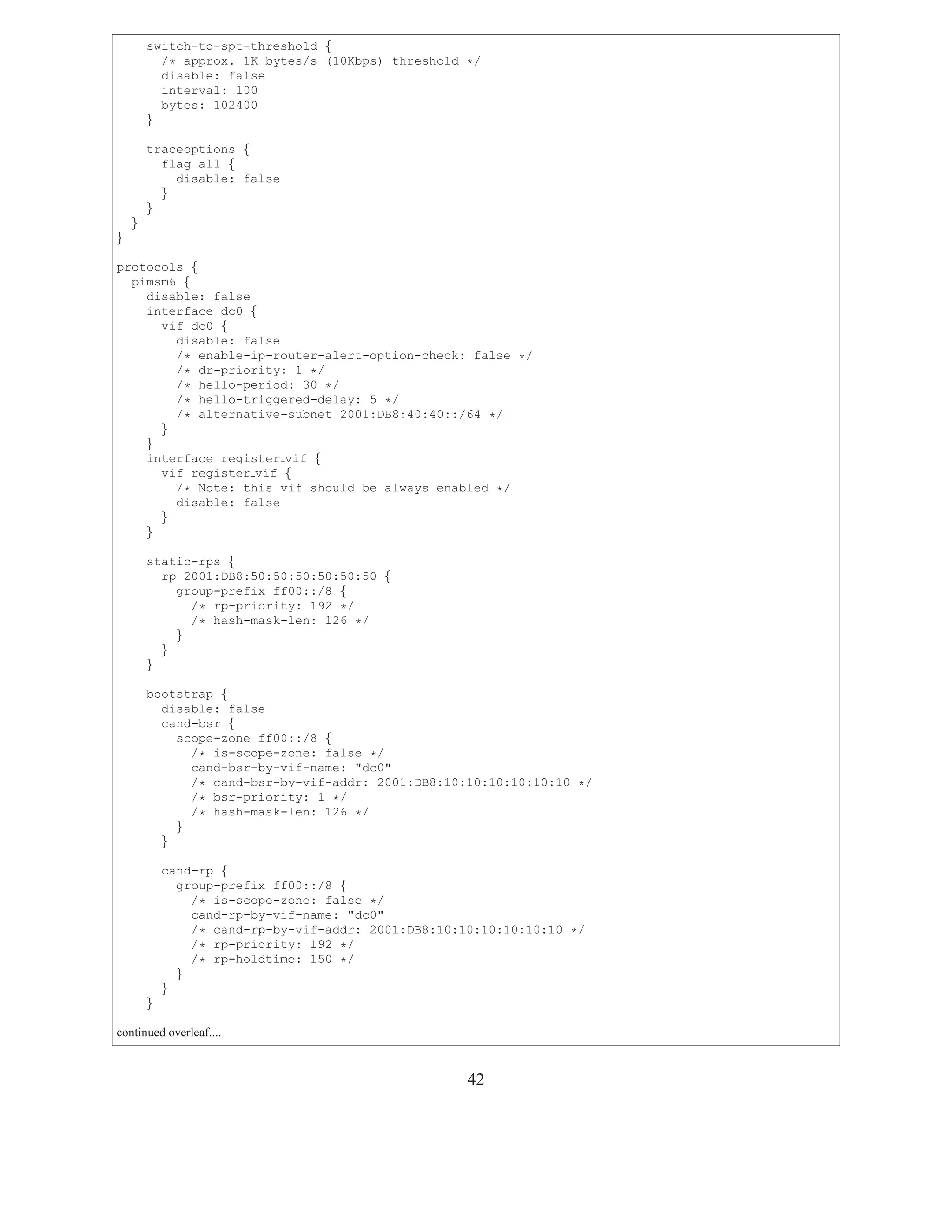 switch-to-spt-threshold {
          /* approx. 1K bytes/s (10Kbps) threshold */
          disable: false
          interval: 100
          bytes: 102400
        }

        traceoptions {
          flag all {
            disable: false
          }
        }
    }
}

protocols {
  pimsm6 {
    disable: false
    interface dc0 {
      vif dc0 {
        disable: false
        /* enable-ip-router-alert-option-check: false */
        /* dr-priority: 1 */
        /* hello-period: 30 */
        /* hello-triggered-delay: 5 */
        /* alternative-subnet 2001:DB8:40:40::/64 */
      }
    }
    interface register vif {
      vif register vif {
        /* Note: this vif should be always enabled */
        disable: false
      }
    }

        static-rps {
          rp 2001:DB8:50:50:50:50:50:50 {
            group-prefix ff00::/8 {
              /* rp-priority: 192 */
              /* hash-mask-len: 126 */
            }
          }
        }

        bootstrap {
          disable: false
          cand-bsr {
            scope-zone ff00::/8 {
              /* is-scope-zone: false */
              cand-bsr-by-vif-name: "dc0"
              /* cand-bsr-by-vif-addr: 2001:DB8:10:10:10:10:10:10 */
              /* bsr-priority: 1 */
              /* hash-mask-len: 126 */
            }
          }

            cand-rp {
              group-prefix ff00::/8 {
                /* is-scope-zone: false */
                cand-rp-by-vif-name: "dc0"
                /* cand-rp-by-vif-addr: 2001:DB8:10:10:10:10:10:10 */
                /* rp-priority: 192 */
                /* rp-holdtime: 150 */
              }
            }
        }

continued overleaf....


                                                     42
 