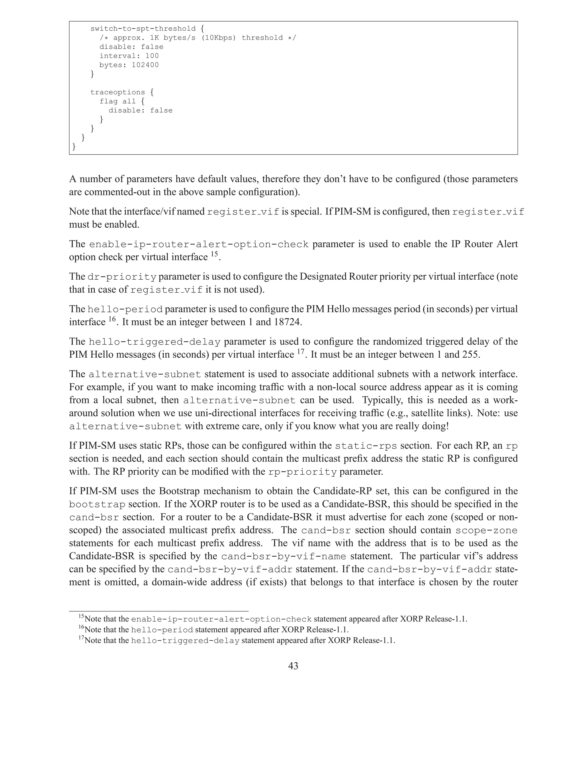 switch-to-spt-threshold {
           /* approx. 1K bytes/s (10Kbps) threshold */
           disable: false
           interval: 100
           bytes: 102400
         }

         traceoptions {
           flag all {
             disable: false
           }
         }
    }
}



A number of parameters have default values, therefore they don’t have to be conﬁgured (those parameters
are commented-out in the above sample conﬁguration).
Note that the interface/vif named register vif is special. If PIM-SM is conﬁgured, then register vif
must be enabled.
The enable-ip-router-alert-option-check parameter is used to enable the IP Router Alert
option check per virtual interface 15 .
The dr-priority parameter is used to conﬁgure the Designated Router priority per virtual interface (note
that in case of register vif it is not used).
The hello-period parameter is used to conﬁgure the PIM Hello messages period (in seconds) per virtual
interface 16 . It must be an integer between 1 and 18724.
The hello-triggered-delay parameter is used to conﬁgure the randomized triggered delay of the
PIM Hello messages (in seconds) per virtual interface 17 . It must be an integer between 1 and 255.
The alternative-subnet statement is used to associate additional subnets with a network interface.
For example, if you want to make incoming trafﬁc with a non-local source address appear as it is coming
from a local subnet, then alternative-subnet can be used. Typically, this is needed as a work-
around solution when we use uni-directional interfaces for receiving trafﬁc (e.g., satellite links). Note: use
alternative-subnet with extreme care, only if you know what you are really doing!
If PIM-SM uses static RPs, those can be conﬁgured within the static-rps section. For each RP, an rp
section is needed, and each section should contain the multicast preﬁx address the static RP is conﬁgured
with. The RP priority can be modiﬁed with the rp-priority parameter.
If PIM-SM uses the Bootstrap mechanism to obtain the Candidate-RP set, this can be conﬁgured in the
bootstrap section. If the XORP router is to be used as a Candidate-BSR, this should be speciﬁed in the
cand-bsr section. For a router to be a Candidate-BSR it must advertise for each zone (scoped or non-
scoped) the associated multicast preﬁx address. The cand-bsr section should contain scope-zone
statements for each multicast preﬁx address. The vif name with the address that is to be used as the
Candidate-BSR is speciﬁed by the cand-bsr-by-vif-name statement. The particular vif’s address
can be speciﬁed by the cand-bsr-by-vif-addr statement. If the cand-bsr-by-vif-addr state-
ment is omitted, a domain-wide address (if exists) that belongs to that interface is chosen by the router


    15
       Note that the enable-ip-router-alert-option-check statement appeared after XORP Release-1.1.
    16
       Note that the hello-period statement appeared after XORP Release-1.1.
    17
       Note that the hello-triggered-delay statement appeared after XORP Release-1.1.


                                                       43
 