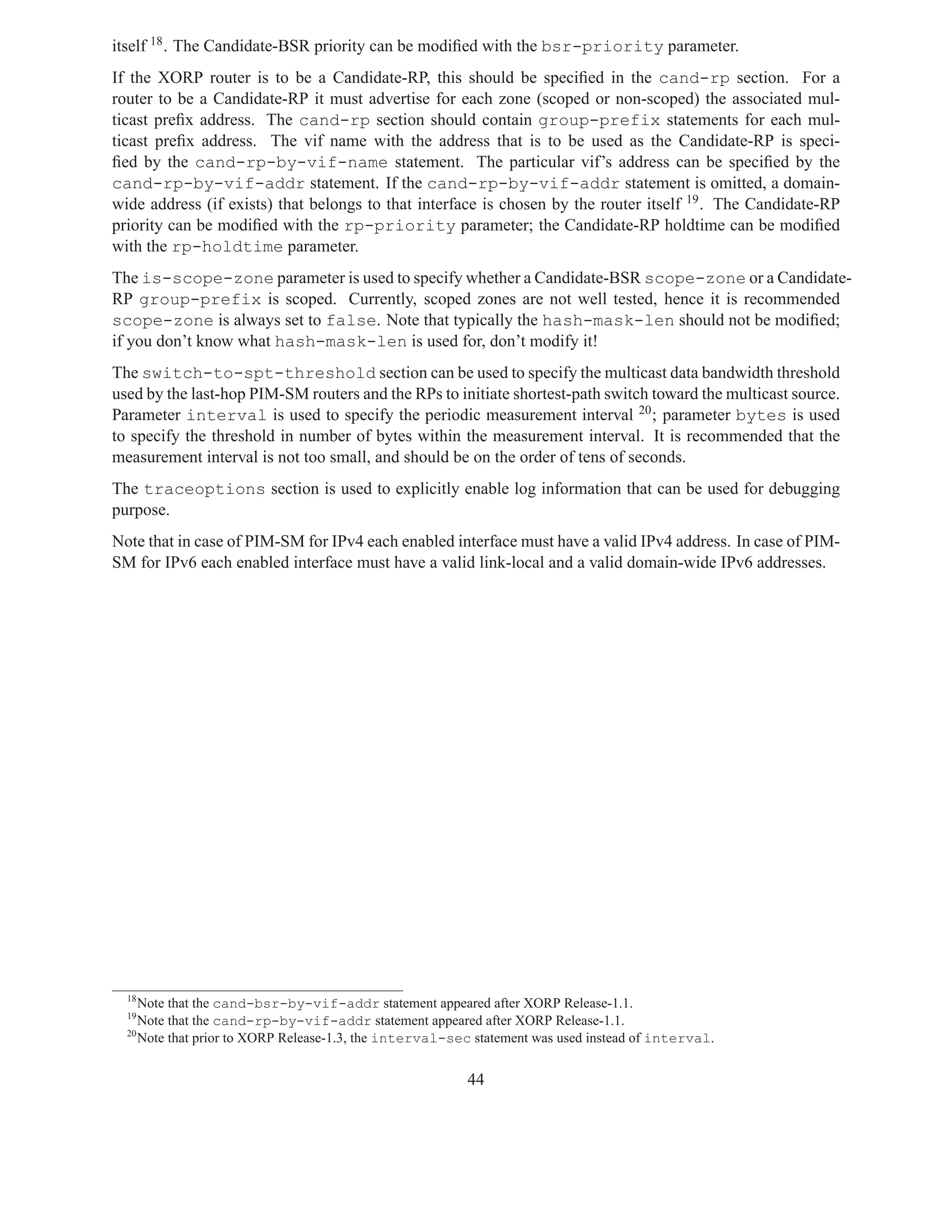 itself 18 . The Candidate-BSR priority can be modiﬁed with the bsr-priority parameter.
If the XORP router is to be a Candidate-RP, this should be speciﬁed in the cand-rp section. For a
router to be a Candidate-RP it must advertise for each zone (scoped or non-scoped) the associated mul-
ticast preﬁx address. The cand-rp section should contain group-prefix statements for each mul-
ticast preﬁx address. The vif name with the address that is to be used as the Candidate-RP is speci-
ﬁed by the cand-rp-by-vif-name statement. The particular vif’s address can be speciﬁed by the
cand-rp-by-vif-addr statement. If the cand-rp-by-vif-addr statement is omitted, a domain-
wide address (if exists) that belongs to that interface is chosen by the router itself 19 . The Candidate-RP
priority can be modiﬁed with the rp-priority parameter; the Candidate-RP holdtime can be modiﬁed
with the rp-holdtime parameter.
The is-scope-zone parameter is used to specify whether a Candidate-BSR scope-zone or a Candidate-
RP group-prefix is scoped. Currently, scoped zones are not well tested, hence it is recommended
scope-zone is always set to false. Note that typically the hash-mask-len should not be modiﬁed;
if you don’t know what hash-mask-len is used for, don’t modify it!
The switch-to-spt-threshold section can be used to specify the multicast data bandwidth threshold
used by the last-hop PIM-SM routers and the RPs to initiate shortest-path switch toward the multicast source.
Parameter interval is used to specify the periodic measurement interval 20 ; parameter bytes is used
to specify the threshold in number of bytes within the measurement interval. It is recommended that the
measurement interval is not too small, and should be on the order of tens of seconds.
The traceoptions section is used to explicitly enable log information that can be used for debugging
purpose.
Note that in case of PIM-SM for IPv4 each enabled interface must have a valid IPv4 address. In case of PIM-
SM for IPv6 each enabled interface must have a valid link-local and a valid domain-wide IPv6 addresses.




  18
     Note that the cand-bsr-by-vif-addr statement appeared after XORP Release-1.1.
  19
     Note that the cand-rp-by-vif-addr statement appeared after XORP Release-1.1.
  20
     Note that prior to XORP Release-1.3, the interval-sec statement was used instead of interval.


                                                         44
 
