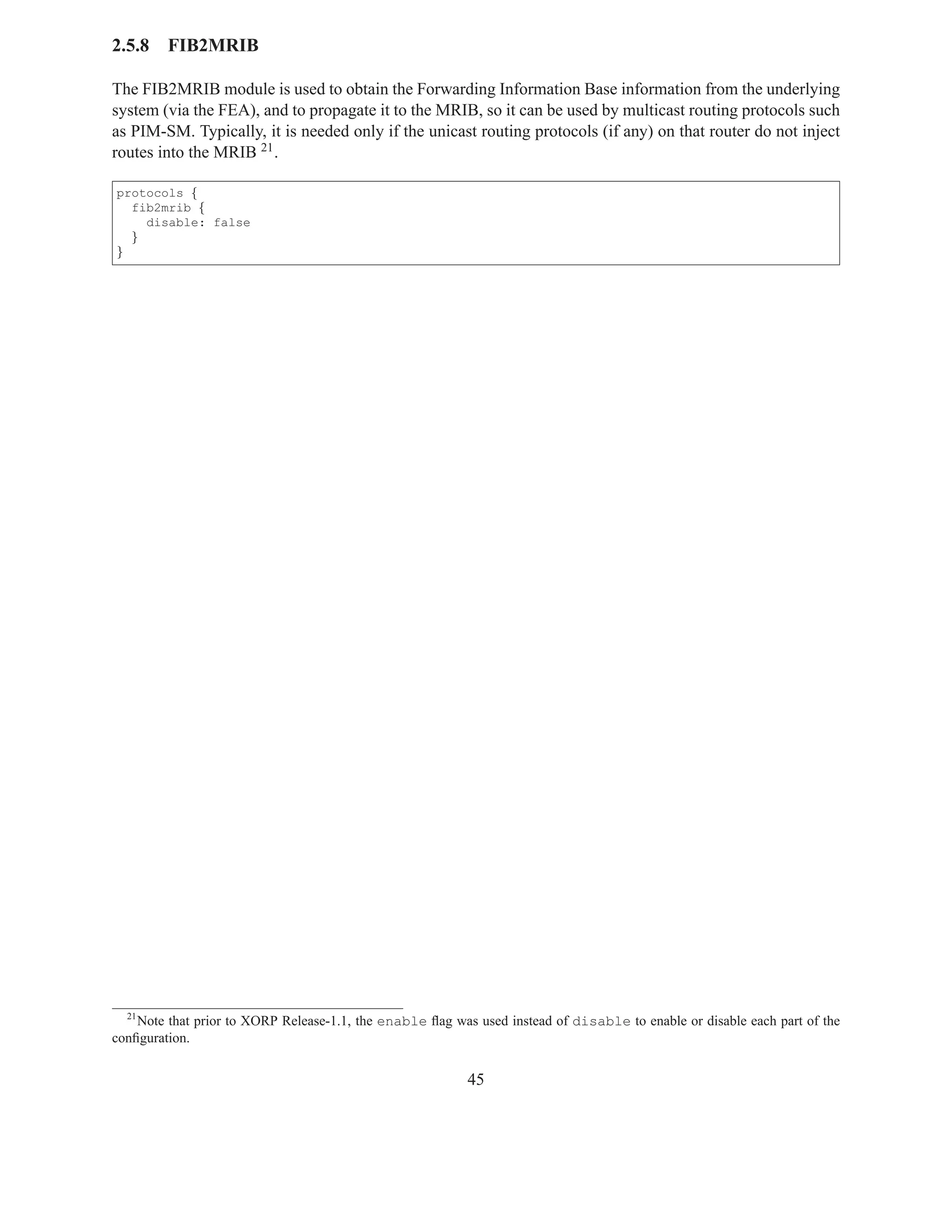 2.5.8    FIB2MRIB

The FIB2MRIB module is used to obtain the Forwarding Information Base information from the underlying
system (via the FEA), and to propagate it to the MRIB, so it can be used by multicast routing protocols such
as PIM-SM. Typically, it is needed only if the unicast routing protocols (if any) on that router do not inject
routes into the MRIB 21 .

protocols {
  fib2mrib {
    disable: false
  }
}




  21
    Note that prior to XORP Release-1.1, the enable ﬂag was used instead of disable to enable or disable each part of the
conﬁguration.


                                                           45
 
