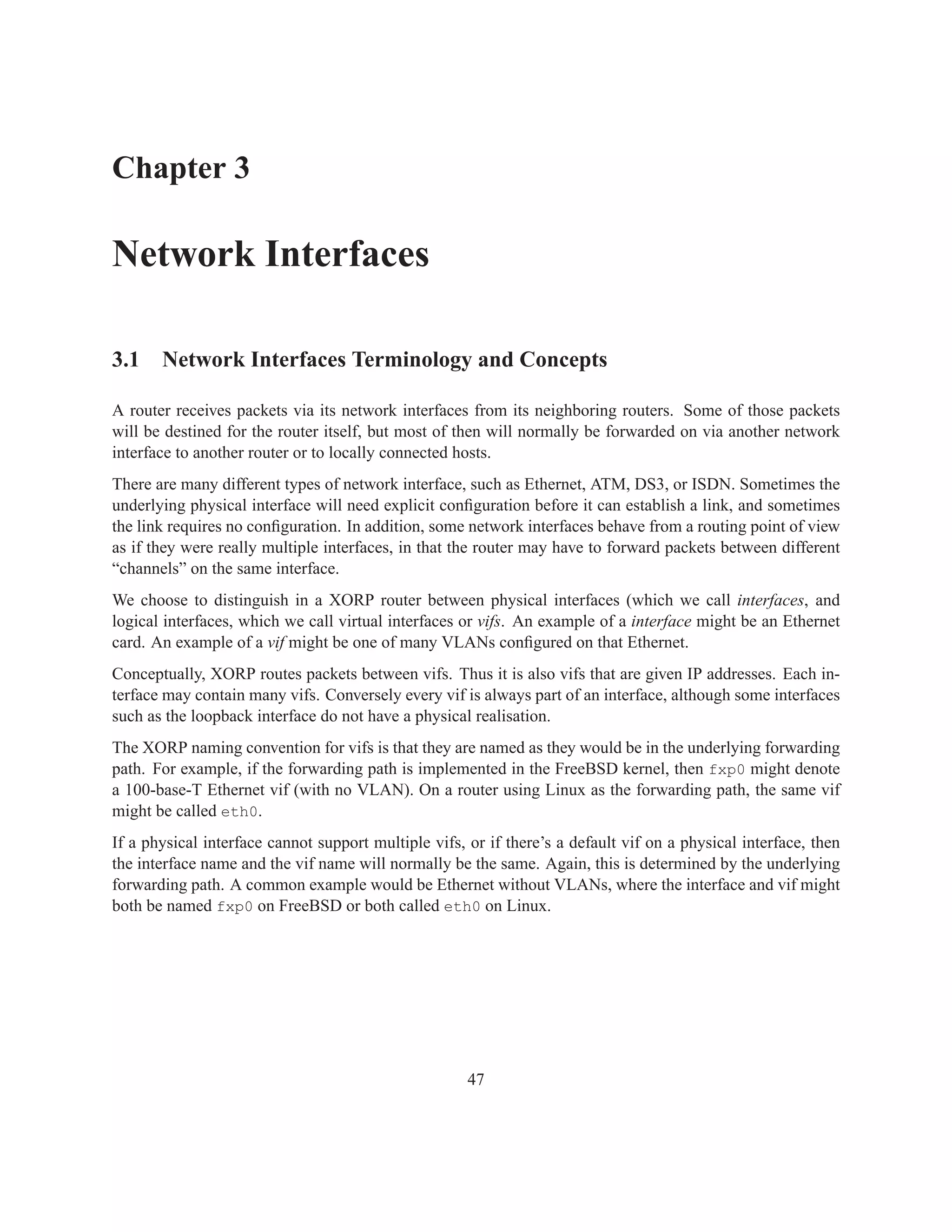 Chapter 3

Network Interfaces

3.1 Network Interfaces Terminology and Concepts

A router receives packets via its network interfaces from its neighboring routers. Some of those packets
will be destined for the router itself, but most of then will normally be forwarded on via another network
interface to another router or to locally connected hosts.
There are many different types of network interface, such as Ethernet, ATM, DS3, or ISDN. Sometimes the
underlying physical interface will need explicit conﬁguration before it can establish a link, and sometimes
the link requires no conﬁguration. In addition, some network interfaces behave from a routing point of view
as if they were really multiple interfaces, in that the router may have to forward packets between different
“channels” on the same interface.
We choose to distinguish in a XORP router between physical interfaces (which we call interfaces, and
logical interfaces, which we call virtual interfaces or vifs. An example of a interface might be an Ethernet
card. An example of a vif might be one of many VLANs conﬁgured on that Ethernet.
Conceptually, XORP routes packets between vifs. Thus it is also vifs that are given IP addresses. Each in-
terface may contain many vifs. Conversely every vif is always part of an interface, although some interfaces
such as the loopback interface do not have a physical realisation.
The XORP naming convention for vifs is that they are named as they would be in the underlying forwarding
path. For example, if the forwarding path is implemented in the FreeBSD kernel, then fxp0 might denote
a 100-base-T Ethernet vif (with no VLAN). On a router using Linux as the forwarding path, the same vif
might be called eth0.
If a physical interface cannot support multiple vifs, or if there’s a default vif on a physical interface, then
the interface name and the vif name will normally be the same. Again, this is determined by the underlying
forwarding path. A common example would be Ethernet without VLANs, where the interface and vif might
both be named fxp0 on FreeBSD or both called eth0 on Linux.




                                                      47
 